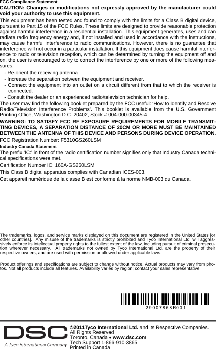 FCC Compliance StatementCAUTION: Changes or modifications not expressly approved by the manufacturer couldvoid your authority to use this equipment.This equipment has been tested and found to comply with the limits for a Class B digital device,pursuant to Part 15 of the FCC Rules. These limits are designed to provide reasonable protectionagainst harmful interference in a residential installation. This equipment generates, uses and canradiate radio frequency energy and, if not installed and used in accordance with the instructions,may cause harmful interference to radio communications. However, there is no guarantee thatinterference will not occur in a particular installation. If this equipment does cause harmful interfer-ence to radio or television reception, which can be determined by turning the equipment off andon, the user is encouraged to try to correct the interference by one or more of the following mea-sures:- Re-orient the receiving antenna.- Increase the separation between the equipment and receiver.- Connect the equipment into an outlet on a circuit different from that to which the receiver isconnected.- Consult the dealer or an experienced radio/television technician for help.The user may find the following booklet prepared by the FCC useful: ‘How to Identify and ResolveRadio/Television Interference Problems’. This booklet is available from the U.S. GovernmentPrinting Office, Washington D.C. 20402, Stock # 004-000-00345-4.WARNING: TO SATISFY FCC RF EXPOSURE REQUIREMENTS FOR MOBILE TRANSMIT-TING DEVICES, A SEPARATION DISTANCE OF 20CM OR MORE MUST BE MAINTAINEDBETWEEN THE ANTENNA OF THIS DEVICE AND PERSONS DURING DEVICE OPERATION.FCC Registration Number: F5310GS260LSMIndustry Canada StatementThe prefix ‘IC:’ in front of the radio certification number signifies only that Industry Canada techni-cal specifications were met.Certification Number IC: 160A-GS260LSMThis Class B digital apparatus complies with Canadian ICES-003.Cet appareil numérique de la classe B est conforme à la norme NMB-003 du Canada.©2011Tyco International Ltd. and its Respective Companies. All Rights Reserved Toronto, Canada  www.dsc.comTech Support 1-866-910-3865 Printed in Canada The trademarks, logos, and service marks displayed on this document are registered in the United States [orother countries].  Any misuse of the trademarks is strictly prohibited and Tyco International Ltd. will aggres-sively enforce its intellectual property rights to the fullest extent of the law, including pursuit of criminal prosecu-tion wherever necessary.  All trademarks not owned by Tyco International Ltd. are the property of theirrespective owners, and are used with permission or allowed under applicable laws.Product offerings and specifications are subject to change without notice. Actual products may vary from pho-tos. Not all products include all features. Availability varies by region; contact your sales representative.