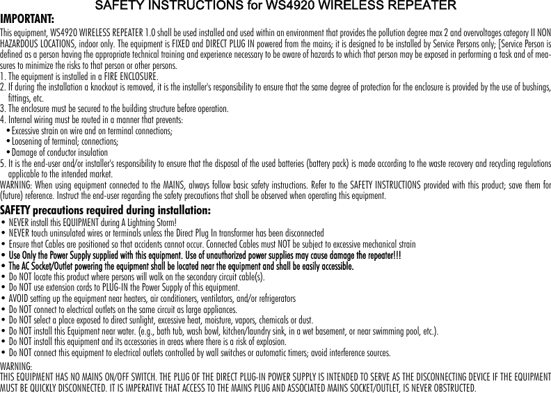 SAFETY INSTRUCTIONS for WS4920 WIRELESS REPEATERIMPORTANT:This equipment, WS4920 WIRELESS REPEATER 1.0 shall be used installed and used within an environment that provides the pollution degree max 2 and overvoltages category II NONHAZARDOUS LOCATIONS, indoor only. The equipment is FIXED and DIRECT PLUG IN powered from the mains; it is designed to be installed by Service Persons only; [Service Person isdefined as a person having the appropriate technical training and experience necessary to be aware of hazards to which that person may be exposed in performing a task and of mea-sures to minimize the risks to that person or other persons. 1. The equipment is installed in a FIRE ENCLOSURE.2. If during the installation a knockout is removed, it is the installer&apos;s responsibility to ensure that the same degree of protection for the enclosure is provided by the use of bushings,fittings, etc.3. The enclosure must be secured to the building structure before operation.4. Internal wiring must be routed in a manner that prevents:•Excessive strain on wire and on terminal connections;•Loosening of terminal; connections;•Damage of conductor insulation5. It is the end-user and/or installer&apos;s responsibility to ensure that the disposal of the used batteries (battery pack) is made according to the waste recovery and recycling regulationsapplicable to the intended market.WARNING: When using equipment connected to the MAINS, always follow basic safety instructions. Refer to the SAFETY INSTRUCTIONS provided with this product; save them for(future) reference. Instruct the end-user regarding the safety precautions that shall be observed when operating this equipment.SAFETY precautions required during installation:• NEVER install this EQUIPMENT during A Lightning Storm!• NEVER touch uninsulated wires or terminals unless the Direct Plug In transformer has been disconnected • Ensure that Cables are positioned so that accidents cannot occur. Connected Cables must NOT be subject to excessive mechanical strain• Use Only the Power Supply supplied with this equipment. Use of unauthorized power supplies may cause damage the repeater!!!• The AC Socket/Outlet powering the equipment shall be located near the equipment and shall be easily accessible. • Do NOT locate this product where persons will walk on the secondary circuit cable(s). • Do NOT use extension cords to PLUG-IN the Power Supply of this equipment.• AVOID setting up the equipment near heaters, air conditioners, ventilators, and/or refrigerators • Do NOT connect to electrical outlets on the same circuit as large appliances.• Do NOT select a place exposed to direct sunlight, excessive heat, moisture, vapors, chemicals or dust.• Do NOT install this Equipment near water. (e.g., bath tub, wash bowl, kitchen/laundry sink, in a wet basement, or near swimming pool, etc.).• Do NOT install this equipment and its accessories in areas where there is a risk of explosion.• Do NOT connect this equipment to electrical outlets controlled by wall switches or automatic timers; avoid interference sources.WARNING: THIS EQUIPMENT HAS NO MAINS ON/OFF SWITCH. THE PLUG OF THE DIRECT PLUG-IN POWER SUPPLY IS INTENDED TO SERVE AS THE DISCONNECTING DEVICE IF THE EQUIPMENTMUST BE QUICKLY DISCONNECTED. IT IS IMPERATIVE THAT ACCESS TO THE MAINS PLUG AND ASSOCIATED MAINS SOCKET/OUTLET, IS NEVER OBSTRUCTED.