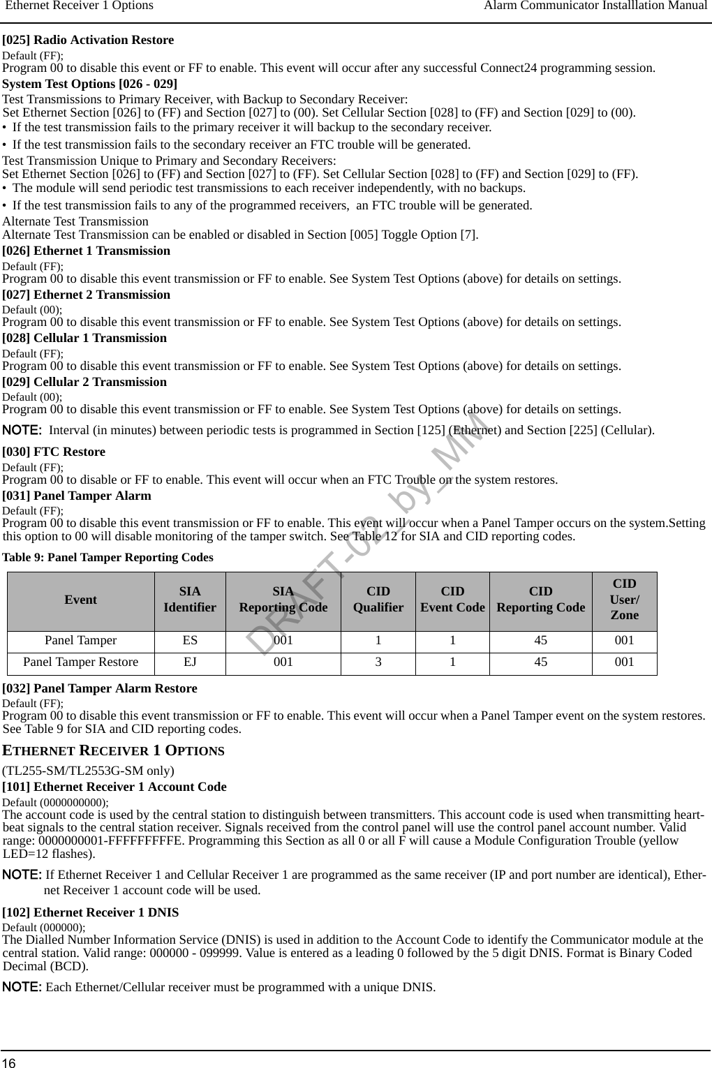 Ethernet Receiver 1 Options Alarm Communicator Installlation Manual16[025] Radio Activation RestoreDefault (FF);Program 00 to disable this event or FF to enable. This event will occur after any successful Connect24 programming session.System Test Options [026 - 029]Test Transmissions to Primary Receiver, with Backup to Secondary Receiver:Set Ethernet Section [026] to (FF) and Section [027] to (00). Set Cellular Section [028] to (FF) and Section [029] to (00).• If the test transmission fails to the primary receiver it will backup to the secondary receiver.• If the test transmission fails to the secondary receiver an FTC trouble will be generated.Test Transmission Unique to Primary and Secondary Receivers:Set Ethernet Section [026] to (FF) and Section [027] to (FF). Set Cellular Section [028] to (FF) and Section [029] to (FF).• The module will send periodic test transmissions to each receiver independently, with no backups.• If the test transmission fails to any of the programmed receivers,  an FTC trouble will be generated.Alternate Test TransmissionAlternate Test Transmission can be enabled or disabled in Section [005] Toggle Option [7].[026] Ethernet 1 TransmissionDefault (FF);Program 00 to disable this event transmission or FF to enable. See System Test Options (above) for details on settings.[027] Ethernet 2 TransmissionDefault (00);Program 00 to disable this event transmission or FF to enable. See System Test Options (above) for details on settings.[028] Cellular 1 TransmissionDefault (FF);Program 00 to disable this event transmission or FF to enable. See System Test Options (above) for details on settings.[029] Cellular 2 TransmissionDefault (00);Program 00 to disable this event transmission or FF to enable. See System Test Options (above) for details on settings.NOTE:  Interval (in minutes) between periodic tests is programmed in Section [125] (Ethernet) and Section [225] (Cellular).[030] FTC RestoreDefault (FF);Program 00 to disable or FF to enable. This event will occur when an FTC Trouble on the system restores.[031] Panel Tamper AlarmDefault (FF);Program 00 to disable this event transmission or FF to enable. This event will occur when a Panel Tamper occurs on the system.Setting this option to 00 will disable monitoring of the tamper switch. See Table 12 for SIA and CID reporting codes.[032] Panel Tamper Alarm RestoreDefault (FF);Program 00 to disable this event transmission or FF to enable. This event will occur when a Panel Tamper event on the system restores. See Table 9 for SIA and CID reporting codes.ETHERNET RECEIVER 1 OPTIONS(TL255-SM/TL2553G-SM only)[101] Ethernet Receiver 1 Account CodeDefault (0000000000);The account code is used by the central station to distinguish between transmitters. This account code is used when transmitting heart-beat signals to the central station receiver. Signals received from the control panel will use the control panel account number. Valid range: 0000000001-FFFFFFFFFE. Programming this Section as all 0 or all F will cause a Module Configuration Trouble (yellow LED=12 flashes).NOTE: If Ethernet Receiver 1 and Cellular Receiver 1 are programmed as the same receiver (IP and port number are identical), Ether-net Receiver 1 account code will be used.[102] Ethernet Receiver 1 DNISDefault (000000);The Dialled Number Information Service (DNIS) is used in addition to the Account Code to identify the Communicator module at the central station. Valid range: 000000 - 099999. Value is entered as a leading 0 followed by the 5 digit DNIS. Format is Binary Coded Decimal (BCD).NOTE: Each Ethernet/Cellular receiver must be programmed with a unique DNIS.Table 9: Panel Tamper Reporting CodesEvent SIA Identifier SIA Reporting Code CIDQualifier CIDEvent Code CIDReporting CodeCIDUser/ZonePanel Tamper ES 001 1 1 45 001Panel Tamper Restore EJ 001 3 1 45 001DRAFT-02_by_MM