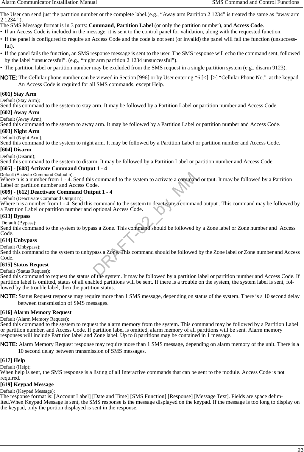 Alarm Communicator Installlation Manual SMS Command and Control Functions23The User can send just the partition number or the complete label.(e.g., “Away arm Partition 2 1234” is treated the same as “away arm 2 1234 ”).The SMS Message format is in 3 parts: Command, Partition Label (or only the partition number), and Access Code.• If an Access Code is included in the message, it is sent to the control panel for validation, along with the requested function.• If the panel is configured to require an Access Code and the code is not sent (or invalid) the panel will fail the function (unsuccess-ful).• If the panel fails the function, an SMS response message is sent to the user. The SMS response will echo the command sent, followed by the label “unsuccessful”. (e.g., “night arm partition 2 1234 unsuccessful”).• The partition label or partition number may be excluded from the SMS request in a single partition system (e.g., disarm 9123).NOTE: The Cellular phone number can be viewed in Section [996] or by User entering *6 [&lt;]  [&gt;] “Cellular Phone No.”  at the keypad. An Access Code is required for all SMS commands, except Help.[601] Stay ArmDefault (Stay Arm);Send this command to the system to stay arm. It may be followed by a Partition Label or partition number and Access Code.[602] Away ArmDefault (Away Arm);Send this command to the system to away arm. It may be followed by a Partition Label or partition number and Access Code.[603] Night ArmDefault (Night Arm);Send this command to the system to night arm. It may be followed by a Partition Label or partition number and Access Code.[604] DisarmDefault (Disarm);Send this command to the system to disarm. It may be followed by a Partition Label or partition number and Access Code.[605] - [608] Activate Command Output 1 - 4Default (Activate Command Output n);Where n is a number from 1 - 4. Send this command to the system to activate a command output. It may be followed by a Partition Label or partition number and Access Code. [609] - [612] Deactivate Command Output 1 - 4Default (Deactivate Command Output n);Where n is a number from 1 - 4. Send this command to the system to deactivate a command output . This command may be followed by a Partition Label or partition number and optional Access Code.[613] Bypass Default (Bypass);Send this command to the system to bypass a Zone. This command should be followed by a Zone label or Zone number and  Access Code. [614] UnbypassDefault (Unbypass);Send this command to the system to unbypass a Zone. This command should be followed by the Zone label or Zone number and Access Code. [615] Status RequestDefault (Status Request);Send this command to request the status of the system. It may be followed by a partition label or partition number and Access Code. If partition label is omitted, status of all enabled partitions will be sent. If there is a trouble on the system, the system label is sent, fol-lowed by the trouble label, then the partition status.NOTE: Status Request response may require more than 1 SMS message, depending on status of the system. There is a 10 second delay between transmission of SMS messages.[616] Alarm Memory RequestDefault (Alarm Memory Request);Send this command to the system to request the alarm memory from the system. This command may be followed by a Partition Label or partition number, and Access Code. If partition label is omitted, alarm memory of all partitions will be sent. Alarm memory responses will include Partition label and Zone label. Up to 8 partitions may be contained in 1 message.NOTE: Alarm Memory Request response may require more than 1 SMS message, depending on alarm memory of the unit. There is a 10 second delay between transmission of SMS messages.[617] HelpDefault (Help);When help is sent, the SMS response is a listing of all Interactive commands that can be sent to the module. Access Code is not required.[619] Keypad MessageDefault (Keypad Message);The response format is: [Account Label] [Date and Time] [SMS Function] [Response] [Message Text]. Fields are space delim-ited.When Keypad Message is sent, the SMS response is the message displayed on the keypad. If the message is too long to display on the keypad, only the portion displayed is sent in the response. DRAFT-02_by_MM