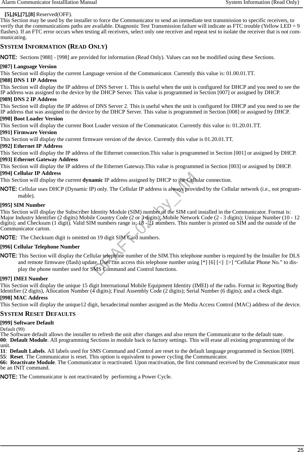 Alarm Communicator Installlation Manual System Information (Read Only)25[5],[6],[7],[8] Reserved(OFF).This Section may be used by the installer to force the Communicator to send an immediate test transmission to specific receivers, to verify that the communications paths are available. Diagnostic Test Transmission failure will indicate as FTC trouble (Yellow LED = 9 flashes). If an FTC error occurs when testing all receivers, select only one receiver and repeat test to isolate the receiver that is not com-municating.SYSTEM INFORMATION (READ ONLY)NOTE:  Sections [988] - [998] are provided for information (Read Only). Values can not be modified using these Sections.[987] Language VersionThis Section will display the current Language version of the Communicator. Currently this value is: 01.00.01.TT.[988] DNS 1 IP AddressThis Section will display the IP address of DNS Server 1. This is useful when the unit is configured for DHCP and you need to see the IP address was assigned to the device by the DHCP Server. This value is programmed in Section [007] or assigned by DHCP.[989] DNS 2 IP AddressThis Section will display the IP address of DNS Server 2. This is useful when the unit is configured for DHCP and you need to see the IP address that was assigned to the device by the DHCP Server. This value is programmed in Section [008] or assigned by DHCP.[990] Boot Loader VersionThis Section will display the current Boot Loader version of the Communicator. Currently this value is: 01.20.01.TT.[991] Firmware VersionThis Section will display the current firmware version of the device. Currently this value is 01.20.01.TT.[992] Ethernet IP Address This Section will display the IP address of the Ethernet connection.This value is programmed in Section [001] or assigned by DHCP.[993] Ethernet Gateway Address This Section will display the IP address of the Ethernet Gateway.This value is programmed in Section [003] or assigned by DHCP.[994] Cellular IP AddressThis Section will display the current dynamic IP address assigned by DHCP to the Cellular connection.NOTE: Cellular uses DHCP (Dynamic IP) only. The Cellular IP address is always provided by the Cellular network (i.e., not program-mable).[995] SIM NumberThis Section will display the Subscriber Identity Module (SIM) number of the SIM card installed in the Communicator. Format is: Major Industry Identifier (2 digits) Mobile Country Code (2 or 3 digits); Mobile Network Code (2 - 3 digits); Unique Number (10 - 12 digits); and Checksum (1 digit). Valid SIM numbers range is: 18 - 21 numbers. This number is printed on SIM and the outside of the Communicator carton.NOTE:  The Checksum digit is omitted on 19 digit SIM Card numbers.[996] Cellular Telephone NumberNOTE: This Section will display the Cellular telephone number of the SIM.This telephone number is required by the Installer for DLS and remote firmware (flash) update. User can access this telephone number using [*] [6] [&lt;]  [&gt;] “Cellular Phone No.” to dis-play the phone number used for SMS Command and Control functions.[997] IMEI NumberThis Section will display the unique 15 digit International Mobile Equipment Identity (IMEI) of the radio. Format is: Reporting Body Identifier (2 digits), Allocation Number (4 digits); Final Assembly Code (2 digits); Serial Number (6 digits); and a check digit.[998] MAC AddressThis Section will display the unique12 digit, hexadecimal number assigned as the Media Access Control (MAC) address of the device.SYSTEM RESET DEFAULTS[999] Software DefaultDefault (99)The Software default allows the installer to refresh the unit after changes and also return the Communicator to the default state. 00:  Default Module. All programming Sections in module back to factory settings. This will erase all existing programming of the unit.11:  Default Labels. All labels used for SMS Command and Control are reset to the default language programmed in Section [009].55:  Reset. The Communicator is reset. This option is equivalent to power cycling the Communicator.66:  Reactivate Module. The Communicator is reactivated. Upon reactivation, the first command received by the Communicator must be an INIT command.NOTE: The Communicator is not reactivated by  performing a Power Cycle.DRAFT-02_by_MM
