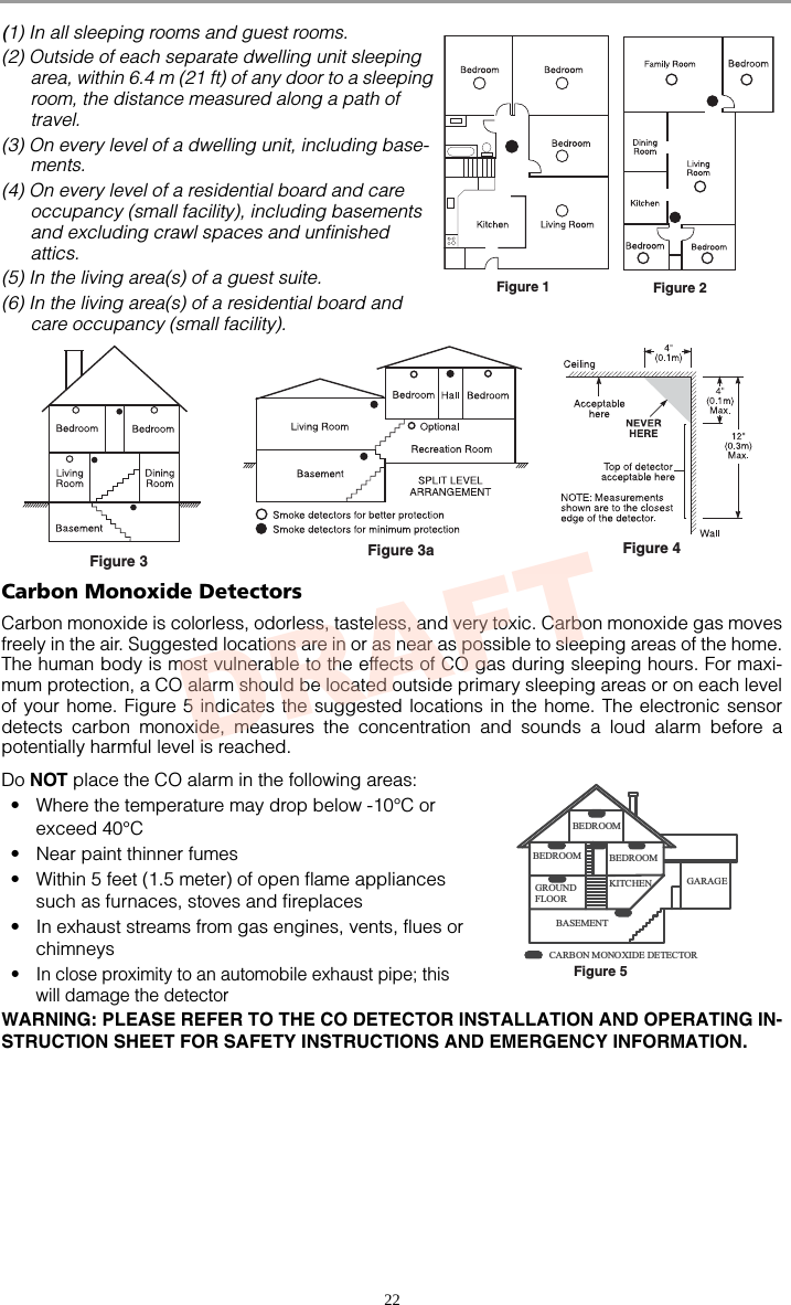 22(1) In all sleeping rooms and guest rooms.(2) Outside of each separate dwelling unit sleeping area, within 6.4 m (21 ft) of any door to a sleeping room, the distance measured along a path of travel.(3) On every level of a dwelling unit, including base-ments. (4) On every level of a residential board and care occupancy (small facility), including basements and excluding crawl spaces and unfinished attics.(5) In the living area(s) of a guest suite.(6) In the living area(s) of a residential board and care occupancy (small facility).Carbon Monoxide DetectorsCarbon monoxide is colorless, odorless, tasteless, and very toxic. Carbon monoxide gas movesfreely in the air. Suggested locations are in or as near as possible to sleeping areas of the home.The human body is most vulnerable to the effects of CO gas during sleeping hours. For maxi-mum protection, a CO alarm should be located outside primary sleeping areas or on each levelof your home. Figure 5 indicates the suggested locations in the home. The electronic sensordetects carbon monoxide, measures the concentration and sounds a loud alarm before apotentially harmful level is reached.Do NOT place the CO alarm in the following areas:• Where the temperature may drop below -10°C or exceed 40°C• Near paint thinner fumes• Within 5 feet (1.5 meter) of open flame appliances such as furnaces, stoves and fireplaces• In exhaust streams from gas engines, vents, flues or chimneys• In close proximity to an automobile exhaust pipe; this will damage the detectorWARNING: PLEASE REFER TO THE CO DETECTOR INSTALLATION AND OPERATING IN-STRUCTION SHEET FOR SAFETY INSTRUCTIONS AND EMERGENCY INFORMATION. Figure 1 Figure 2Figure 3aFigure 4Figure 3GROUN DFLOORBASE MENTKITC HEN GARAGEBEDROOMBEDROOMBEDROOMCARB ON M ONO XI DE  DETECTOR  Figure 5DRAFT