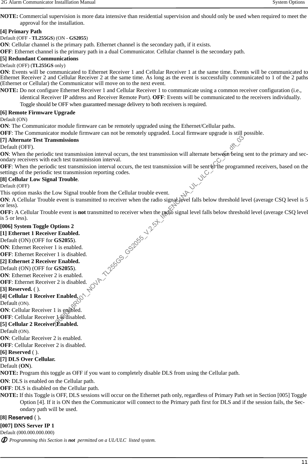 2G Alarm Communicator Installlation Manual System Options11NOTE: Commercial supervision is more data intensive than residential supervision and should only be used when required to meet the approval for the installation.[4] Primary PathDefault (OFF - TL255GS) (ON - GS2055)ON: Cellular channel is the primary path. Ethernet channel is the secondary path, if it exists.OFF: Ethernet channel is the primary path in a dual Communicator. Cellular channel is the secondary path.[5] Redundant Communications Default (OFF) (TL255GS only)ON: Events will be communicated to Ethernet Receiver 1 and Cellular Receiver 1 at the same time. Events will be communicated toEthernet Receiver 2 and Cellular Receiver 2 at the same time. As long as the event is successfully communicated to 1 of the 2 paths(Ethernet or Cellular) the Communicator will move on to the next event.NOTE: Do not configure Ethernet Receiver 1 and Cellular Receiver 1 to communicate using a common receiver configuration (i.e., identical Receiver IP address and Receiver Remote Port). OFF: Events will be communicated to the receivers individually.Toggle should be OFF when guaranteed message delivery to both receivers is required. [6] Remote Firmware UpgradeDefault (ON)ON: The Communicator module firmware can be remotely upgraded using the Ethernet/Cellular paths.OFF: The Communicator module firmware can not be remotely upgraded. Local firmware upgrade is still possible.[7] Alternate Test TransmissionsDefault (OFF).ON: When the periodic test transmission interval occurs, the test transmission will alternate between being sent to the primary and sec-ondary receivers with each test transmission interval.OFF: When the periodic test transmission interval occurs, the test transmission will be sent to the programmed receivers, based on thesettings of the periodic test transmission reporting codes.[8] Cellular Low Signal Trouble.Default (OFF)This option masks the Low Signal trouble from the Cellular trouble event.ON: A Cellular Trouble event is transmitted to receiver when the radio signal level falls below threshold level (average CSQ level is 5or less).OFF: A Cellular Trouble event is not transmitted to receiver when the radio signal level falls below threshold level (average CSQ levelis 5 or less).[006] System Toggle Options 2[1] Ethernet 1 Receiver Enabled.Default (ON) (OFF for GS2055).ON: Ethernet Receiver 1 is enabled.OFF: Ethernet Receiver 1 is disabled.[2] Ethernet 2 Receiver Enabled.Default (ON) (OFF for GS2055).ON: Ethernet Receiver 2 is enabled.OFF: Ethernet Receiver 2 is disabled.[3] Reserved. ( ).[4] Cellular 1 Receiver Enabled.Default (ON).ON: Cellular Receiver 1 is enabled. OFF: Cellular Receiver 1 is disabled.[5] Cellular 2 Receiver Enabled.Default (ON).ON: Cellular Receiver 2 is enabled.OFF: Cellular Receiver 2 is disabled.[6] Reserved ( ).[7] DLS Over Cellular.Default (ON).NOTE: Program this toggle as OFF if you want to completely disable DLS from using the Cellular path.ON: DLS is enabled on the Cellular path.OFF: DLS is disabled on the Cellular path.NOTE: If this Toggle is OFF, DLS sessions will occur on the Ethernet path only, regardless of Primary Path set in Section [005] Toggle Option [4]. If it is ON then the Communicator will connect to the Primary path first for DLS and if the session fails, the Sec-ondary path will be used.[8] Reserved ( ).[007] DNS Server IP 1Default (000.000.000.000)Programming this Section is not  permitted on a UL/ULC  listed system.29008218R001_NOVA_TL255GS_GS2055_V.2.5X_IM_ENG_NA_UL_ULC_FCC_IC_dft_03