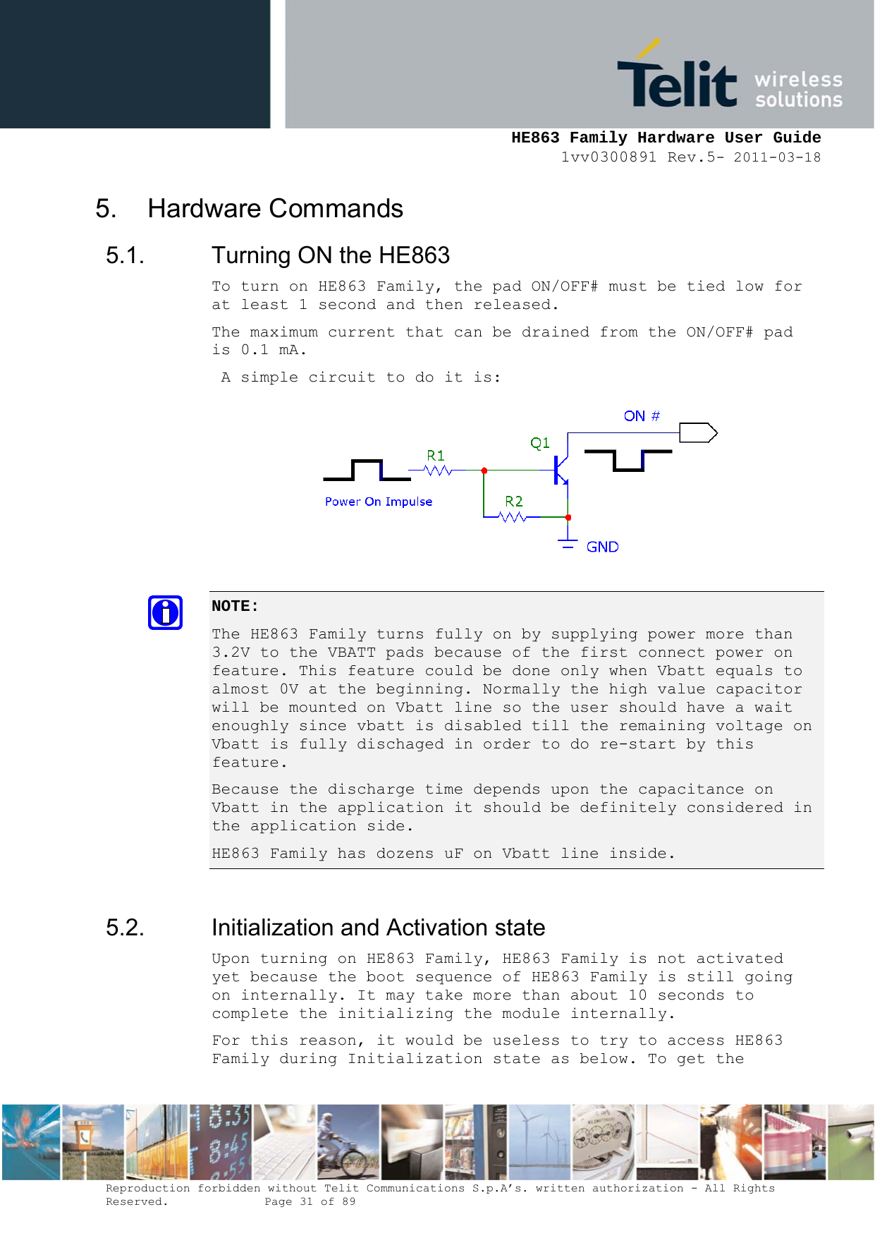     HE863 Family Hardware User Guide 1vv0300891 Rev.5- 2011-03-18    Reproduction forbidden without Telit Communications S.p.A’s. written authorization - All Rights Reserved.    Page 31 of 89  5. Hardware Commands 5.1.  Turning ON the HE863 To turn on HE863 Family, the pad ON/OFF# must be tied low for at least 1 second and then released. The maximum current that can be drained from the ON/OFF# pad is 0.1 mA.  A simple circuit to do it is:  NOTE:  The HE863 Family turns fully on by supplying power more than 3.2V to the VBATT pads because of the first connect power on feature. This feature could be done only when Vbatt equals to almost 0V at the beginning. Normally the high value capacitor will be mounted on Vbatt line so the user should have a wait enoughly since vbatt is disabled till the remaining voltage on Vbatt is fully dischaged in order to do re-start by this feature. Because the discharge time depends upon the capacitance on Vbatt in the application it should be definitely considered in the application side. HE863 Family has dozens uF on Vbatt line inside.  5.2.  Initialization and Activation state Upon turning on HE863 Family, HE863 Family is not activated yet because the boot sequence of HE863 Family is still going on internally. It may take more than about 10 seconds to complete the initializing the module internally. For this reason, it would be useless to try to access HE863 Family during Initialization state as below. To get the 