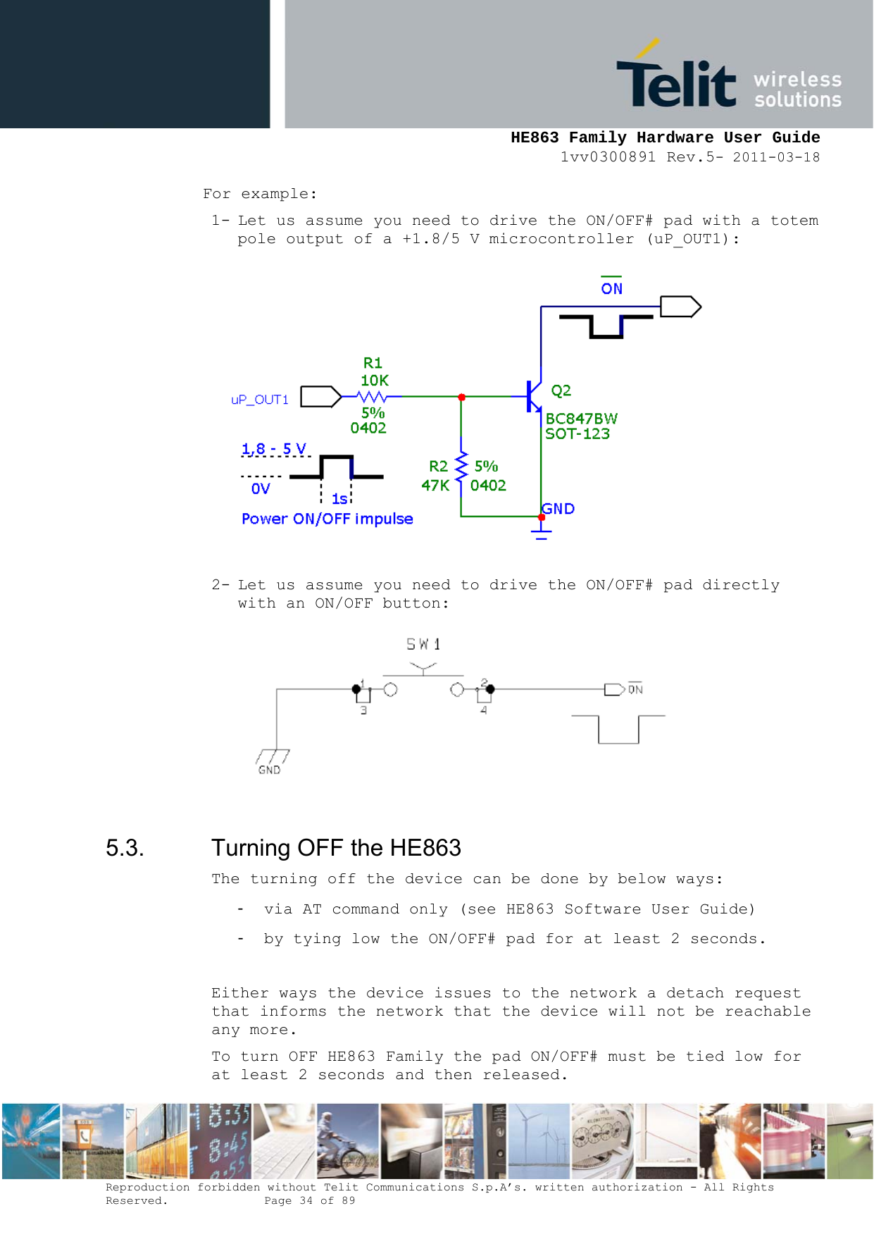     HE863 Family Hardware User Guide 1vv0300891 Rev.5- 2011-03-18    Reproduction forbidden without Telit Communications S.p.A’s. written authorization - All Rights Reserved.    Page 34 of 89  For example: 1- Let us assume you need to drive the ON/OFF# pad with a totem pole output of a +1.8/5 V microcontroller (uP_OUT1):  2- Let us assume you need to drive the ON/OFF# pad directly with an ON/OFF button:   5.3.  Turning OFF the HE863 The turning off the device can be done by below ways: - via AT command only (see HE863 Software User Guide) - by tying low the ON/OFF# pad for at least 2 seconds.  Either ways the device issues to the network a detach request that informs the network that the device will not be reachable any more. To turn OFF HE863 Family the pad ON/OFF# must be tied low for at least 2 seconds and then released. 