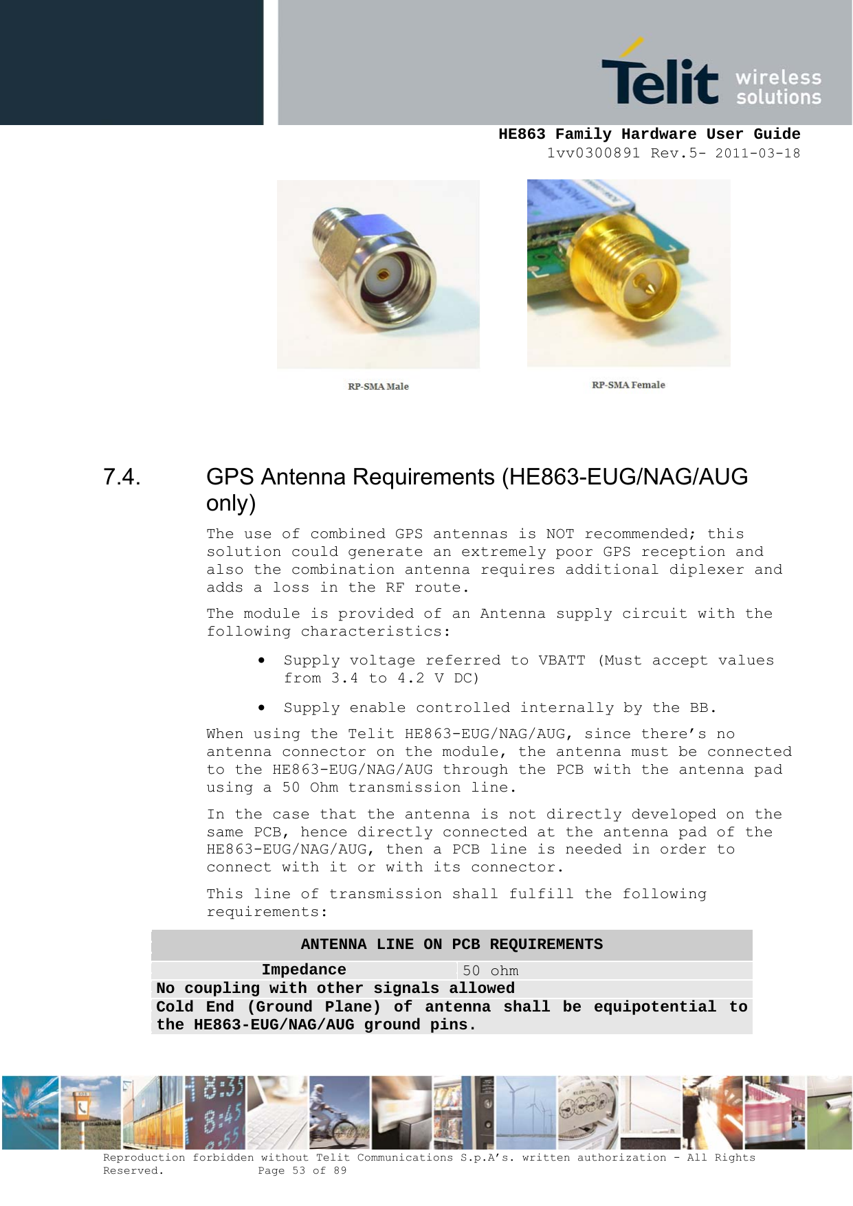     HE863 Family Hardware User Guide 1vv0300891 Rev.5- 2011-03-18    Reproduction forbidden without Telit Communications S.p.A’s. written authorization - All Rights Reserved.    Page 53 of 89           7.4.  GPS Antenna Requirements (HE863-EUG/NAG/AUG only) The use of combined GPS antennas is NOT recommended; this solution could generate an extremely poor GPS reception and also the combination antenna requires additional diplexer and adds a loss in the RF route. The module is provided of an Antenna supply circuit with the following characteristics:  Supply voltage referred to VBATT (Must accept values from 3.4 to 4.2 V DC)  Supply enable controlled internally by the BB. When using the Telit HE863-EUG/NAG/AUG, since there’s no antenna connector on the module, the antenna must be connected to the HE863-EUG/NAG/AUG through the PCB with the antenna pad using a 50 Ohm transmission line. In the case that the antenna is not directly developed on the same PCB, hence directly connected at the antenna pad of the HE863-EUG/NAG/AUG, then a PCB line is needed in order to connect with it or with its connector. This line of transmission shall fulfill the following requirements: ANTENNA LINE ON PCB REQUIREMENTS Impedance  50 ohm No coupling with other signals allowed Cold End (Ground Plane) of antenna shall be equipotential to the HE863-EUG/NAG/AUG ground pins. 