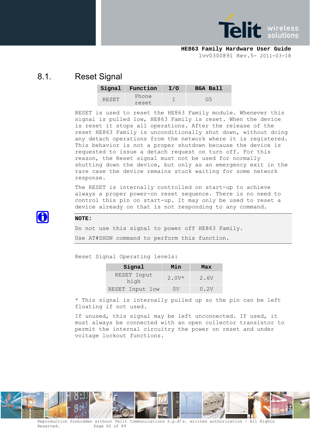     HE863 Family Hardware User Guide 1vv0300891 Rev.5- 2011-03-18    Reproduction forbidden without Telit Communications S.p.A’s. written authorization - All Rights Reserved.    Page 60 of 89  8.1. Reset Signal Signal  Function I/O  BGA Ball RESET  Phone reset  I  G5 RESET is used to reset the HE863 Family module. Whenever this signal is pulled low, HE863 Family is reset. When the device is reset it stops all operations. After the release of the reset HE863 Family is unconditionally shut down, without doing any detach operations from the network where it is registered. This behavior is not a proper shutdown because the device is requested to issue a detach request on turn off. For this reason, the Reset signal must not be used for normally shutting down the device, but only as an emergency exit in the rare case the device remains stuck waiting for some network response. The RESET is internally controlled on start-up to achieve always a proper power-on reset sequence. There is no need to control this pin on start-up. It may only be used to reset a device already on that is not responding to any command. NOTE:  Do not use this signal to power off HE863 Family. Use AT#SHDN command to perform this function.  Reset Signal Operating levels: Signal  Min  Max RESET Input high  2.0V*  2.6V RESET Input low 0V  0.2V * This signal is internally pulled up so the pin can be left floating if not used. If unused, this signal may be left unconnected. If used, it must always be connected with an open collector transistor to permit the internal circuitry the power on reset and under voltage lockout functions. 