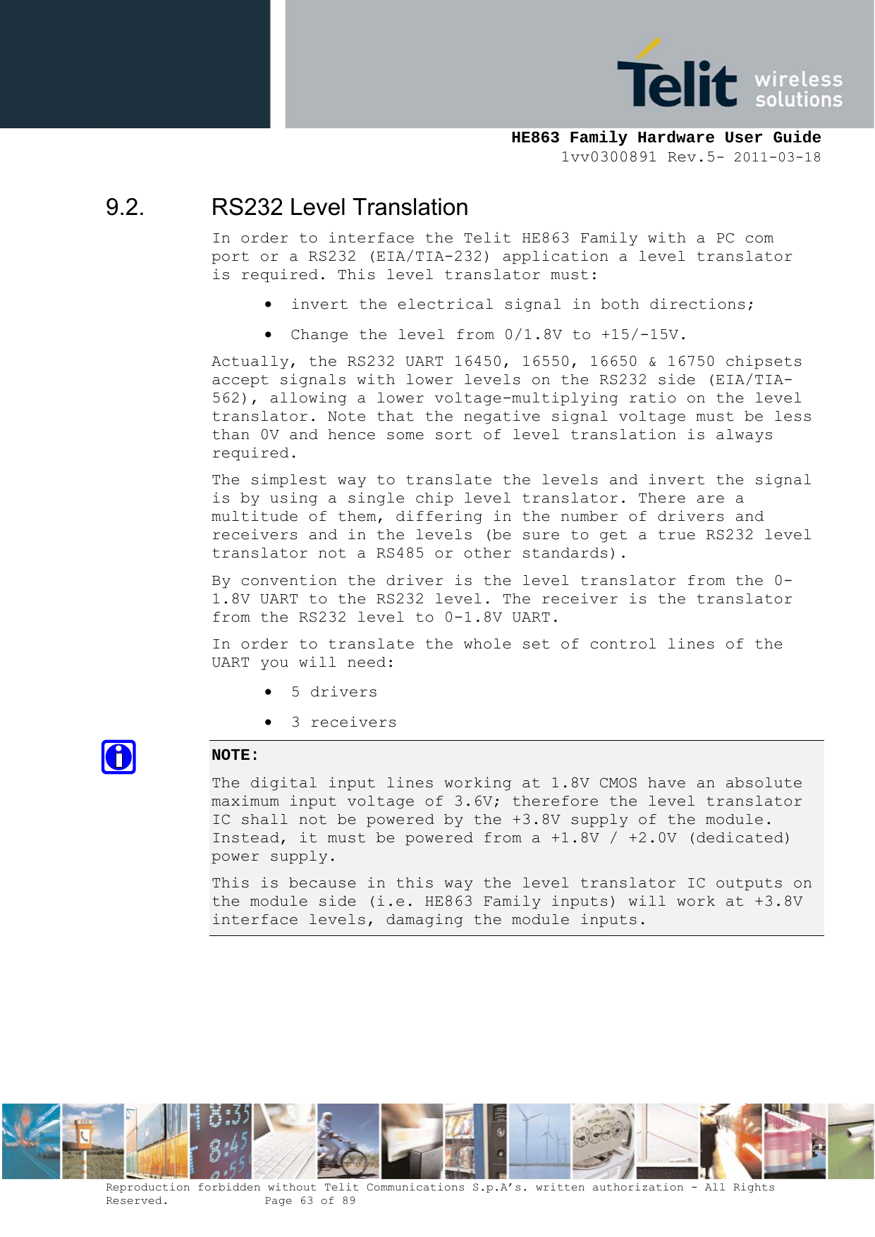     HE863 Family Hardware User Guide 1vv0300891 Rev.5- 2011-03-18    Reproduction forbidden without Telit Communications S.p.A’s. written authorization - All Rights Reserved.    Page 63 of 89  9.2.  RS232 Level Translation In order to interface the Telit HE863 Family with a PC com port or a RS232 (EIA/TIA-232) application a level translator is required. This level translator must:  invert the electrical signal in both directions;  Change the level from 0/1.8V to +15/-15V. Actually, the RS232 UART 16450, 16550, 16650 &amp; 16750 chipsets accept signals with lower levels on the RS232 side (EIA/TIA-562), allowing a lower voltage-multiplying ratio on the level translator. Note that the negative signal voltage must be less than 0V and hence some sort of level translation is always required.  The simplest way to translate the levels and invert the signal is by using a single chip level translator. There are a multitude of them, differing in the number of drivers and receivers and in the levels (be sure to get a true RS232 level translator not a RS485 or other standards). By convention the driver is the level translator from the 0-1.8V UART to the RS232 level. The receiver is the translator from the RS232 level to 0-1.8V UART. In order to translate the whole set of control lines of the UART you will need:  5 drivers  3 receivers NOTE:  The digital input lines working at 1.8V CMOS have an absolute maximum input voltage of 3.6V; therefore the level translator IC shall not be powered by the +3.8V supply of the module. Instead, it must be powered from a +1.8V / +2.0V (dedicated) power supply. This is because in this way the level translator IC outputs on the module side (i.e. HE863 Family inputs) will work at +3.8V interface levels, damaging the module inputs.  