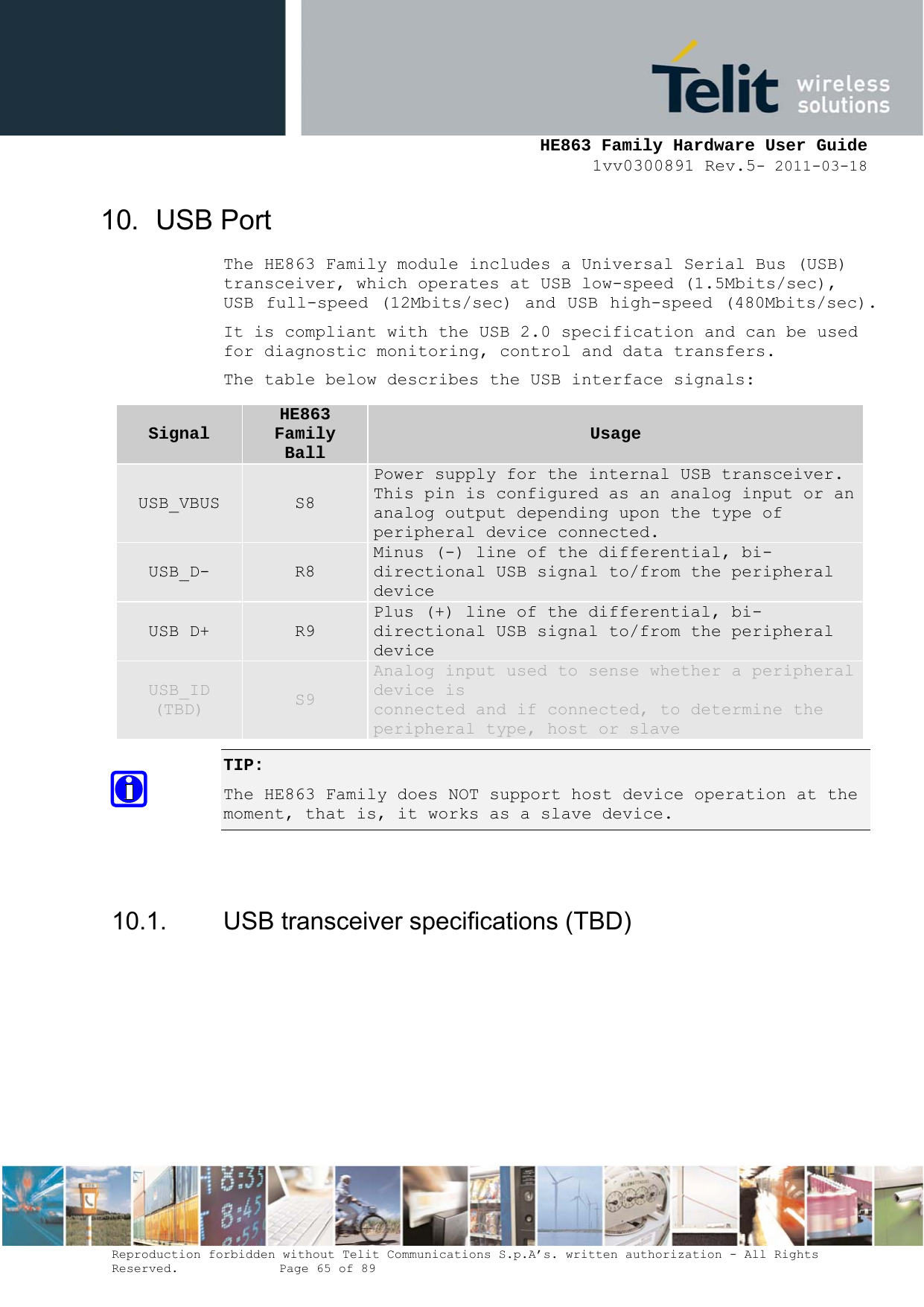     HE863 Family Hardware User Guide 1vv0300891 Rev.5- 2011-03-18    Reproduction forbidden without Telit Communications S.p.A’s. written authorization - All Rights Reserved.    Page 65 of 89  10. USB Port The HE863 Family module includes a Universal Serial Bus (USB) transceiver, which operates at USB low-speed (1.5Mbits/sec), USB full-speed (12Mbits/sec) and USB high-speed (480Mbits/sec). It is compliant with the USB 2.0 specification and can be used for diagnostic monitoring, control and data transfers. The table below describes the USB interface signals: TIP:  The HE863 Family does NOT support host device operation at the moment, that is, it works as a slave device.   10.1.  USB transceiver specifications (TBD) Signal HE863 Family Ball  Usage USB_VBUS  S8 Power supply for the internal USB transceiver. This pin is configured as an analog input or ananalog output depending upon the type of peripheral device connected. USB_D-  R8 Minus (-) line of the differential, bi-directional USB signal to/from the peripheral device USB D+  R9 Plus (+) line of the differential, bi-directional USB signal to/from the peripheral device USB_ID (TBD)  S9 Analog input used to sense whether a peripheral device is connected and if connected, to determine the peripheral type, host or slave 