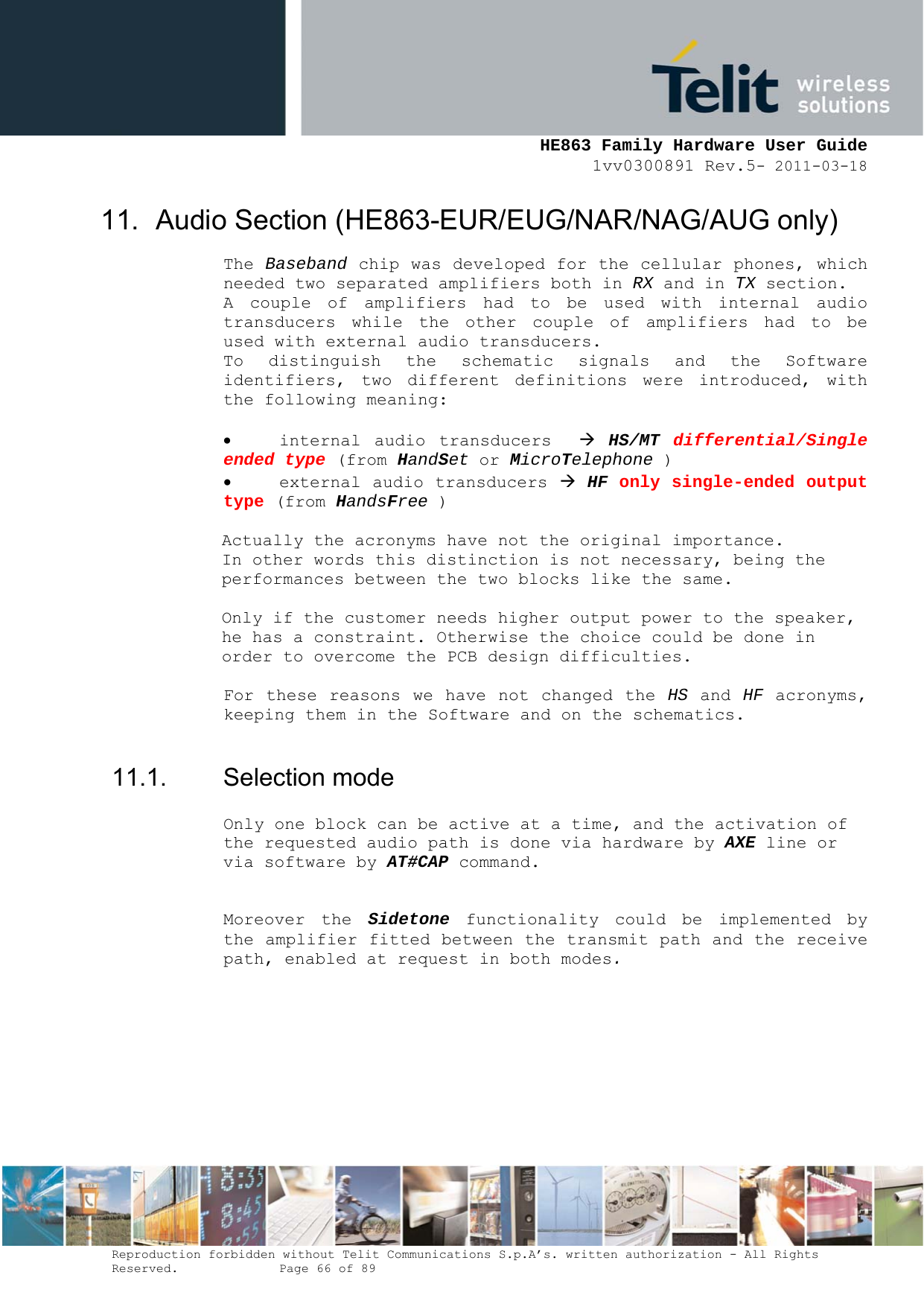     HE863 Family Hardware User Guide 1vv0300891 Rev.5- 2011-03-18    Reproduction forbidden without Telit Communications S.p.A’s. written authorization - All Rights Reserved.    Page 66 of 89  11.  Audio Section (HE863-EUR/EUG/NAR/NAG/AUG only) The Baseband chip was developed for the cellular phones, which needed two separated amplifiers both in RX and in TX section. A couple of amplifiers had to be used with internal audio transducers while the other couple of amplifiers had to be used with external audio transducers. To distinguish the schematic signals and the Software identifiers, two different definitions were introduced, with the following meaning:   internal audio transducers   HS/MT  differential/Single ended type (from HandSet or MicroTelephone )  external audio transducers  HF only single-ended output type (from HandsFree )     Actually the acronyms have not the original importance.  In other words this distinction is not necessary, being the performances between the two blocks like the same.  Only if the customer needs higher output power to the speaker, he has a constraint. Otherwise the choice could be done in order to overcome the PCB design difficulties.   For these reasons we have not changed the HS and HF acronyms, keeping them in the Software and on the schematics.   11.1. Selection mode Only one block can be active at a time, and the activation of the requested audio path is done via hardware by AXE line or via software by AT#CAP command.  Moreover the Sidetone functionality could be implemented by the amplifier fitted between the transmit path and the receive path, enabled at request in both modes.       