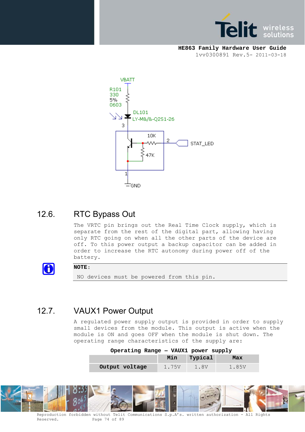     HE863 Family Hardware User Guide 1vv0300891 Rev.5- 2011-03-18    Reproduction forbidden without Telit Communications S.p.A’s. written authorization - All Rights Reserved.    Page 74 of 89                 12.6.  RTC Bypass Out The VRTC pin brings out the Real Time Clock supply, which is separate from the rest of the digital part, allowing having only RTC going on when all the other parts of the device are off. To this power output a backup capacitor can be added in order to increase the RTC autonomy during power off of the battery.  NOTE:  NO devices must be powered from this pin.   12.7.  VAUX1 Power Output A regulated power supply output is provided in order to supply small devices from the module. This output is active when the module is ON and goes OFF when the module is shut down. The operating range characteristics of the supply are: Operating Range – VAUX1 power supply  Min  Typical Max Output voltage  1.75V  1.8V  1.85V 