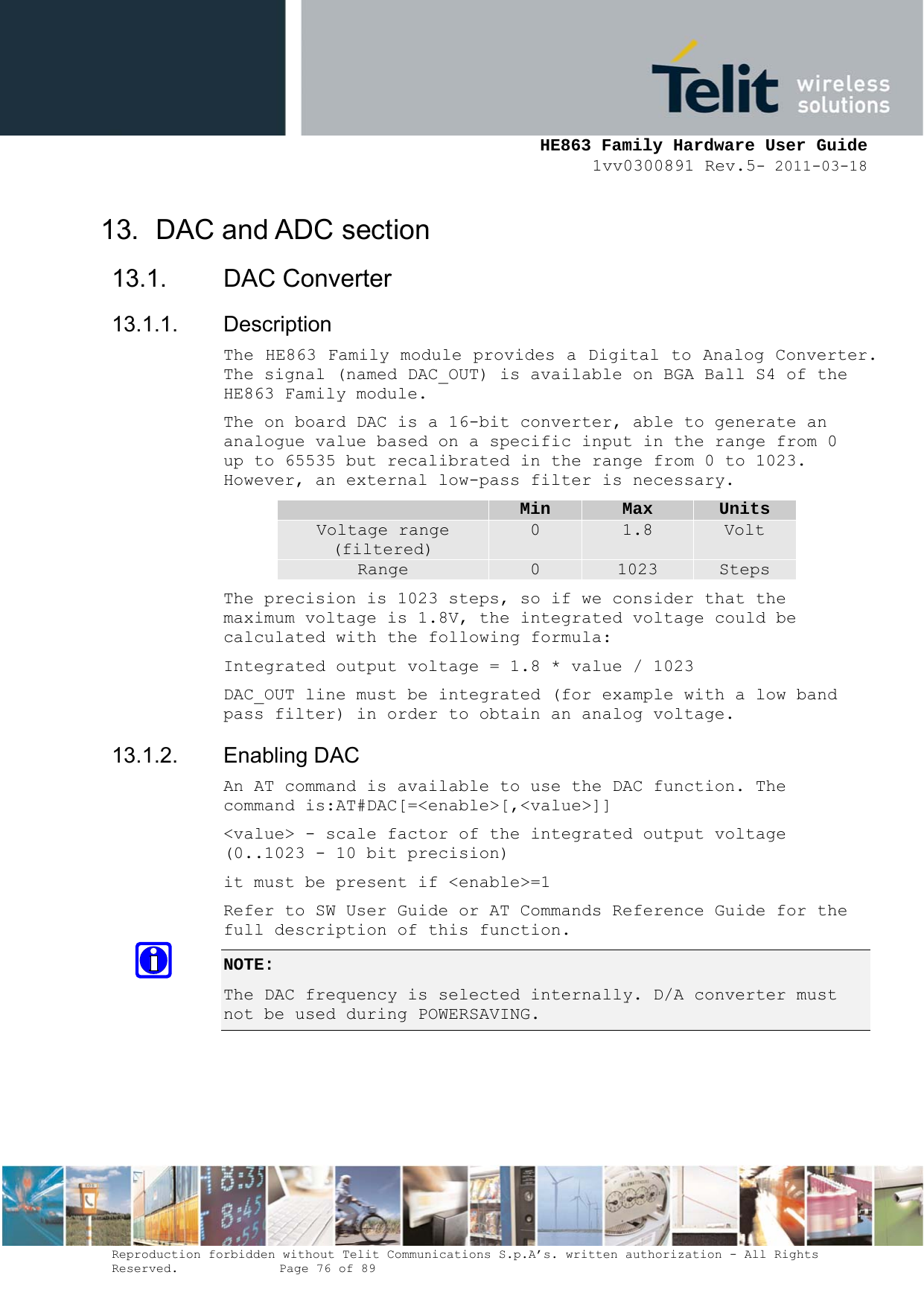     HE863 Family Hardware User Guide 1vv0300891 Rev.5- 2011-03-18    Reproduction forbidden without Telit Communications S.p.A’s. written authorization - All Rights Reserved.    Page 76 of 89  13.  DAC and ADC section 13.1. DAC Converter 13.1.1. Description The HE863 Family module provides a Digital to Analog Converter. The signal (named DAC_OUT) is available on BGA Ball S4 of the HE863 Family module. The on board DAC is a 16-bit converter, able to generate an analogue value based on a specific input in the range from 0 up to 65535 but recalibrated in the range from 0 to 1023. However, an external low-pass filter is necessary.  Min  Max  Units Voltage range (filtered) 0  1.8  Volt Range  0  1023  Steps The precision is 1023 steps, so if we consider that the maximum voltage is 1.8V, the integrated voltage could be calculated with the following formula: Integrated output voltage = 1.8 * value / 1023 DAC_OUT line must be integrated (for example with a low band pass filter) in order to obtain an analog voltage. 13.1.2. Enabling DAC An AT command is available to use the DAC function. The command is:AT#DAC[=&lt;enable&gt;[,&lt;value&gt;]] &lt;value&gt; - scale factor of the integrated output voltage (0..1023 - 10 bit precision) it must be present if &lt;enable&gt;=1 Refer to SW User Guide or AT Commands Reference Guide for the full description of this function. NOTE:  The DAC frequency is selected internally. D/A converter must not be used during POWERSAVING.  