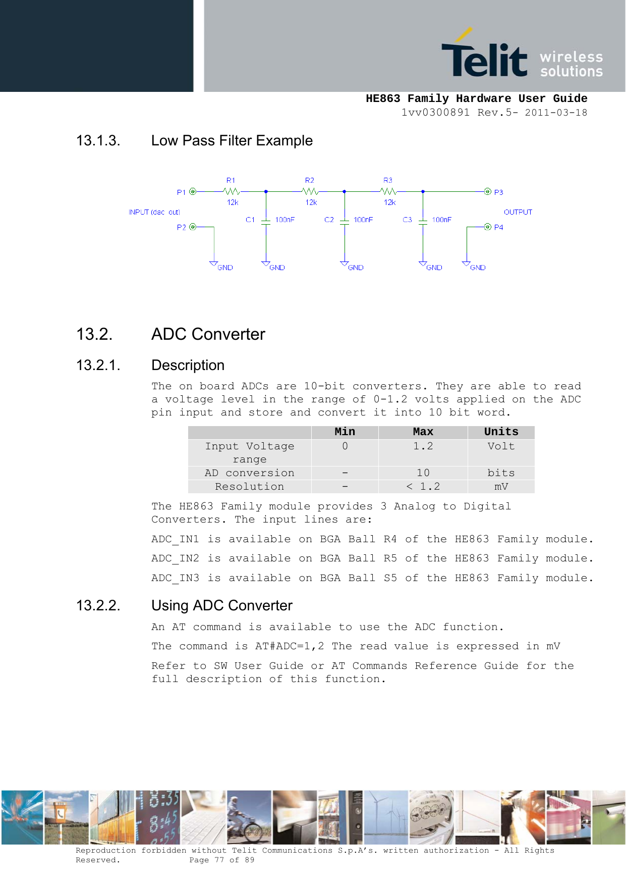     HE863 Family Hardware User Guide 1vv0300891 Rev.5- 2011-03-18    Reproduction forbidden without Telit Communications S.p.A’s. written authorization - All Rights Reserved.    Page 77 of 89  13.1.3.  Low Pass Filter Example   13.2. ADC Converter 13.2.1. Description The on board ADCs are 10-bit converters. They are able to read a voltage level in the range of 0-1.2 volts applied on the ADC pin input and store and convert it into 10 bit word.  Min  Max  Units Input Voltage range 0  1.2  Volt AD conversion  -  10  bits Resolution  -  &lt; 1.2  mV The HE863 Family module provides 3 Analog to Digital Converters. The input lines are: ADC_IN1 is available on BGA Ball R4 of the HE863 Family module. ADC_IN2 is available on BGA Ball R5 of the HE863 Family module. ADC_IN3 is available on BGA Ball S5 of the HE863 Family module. 13.2.2.  Using ADC Converter An AT command is available to use the ADC function.  The command is AT#ADC=1,2 The read value is expressed in mV Refer to SW User Guide or AT Commands Reference Guide for the full description of this function.  