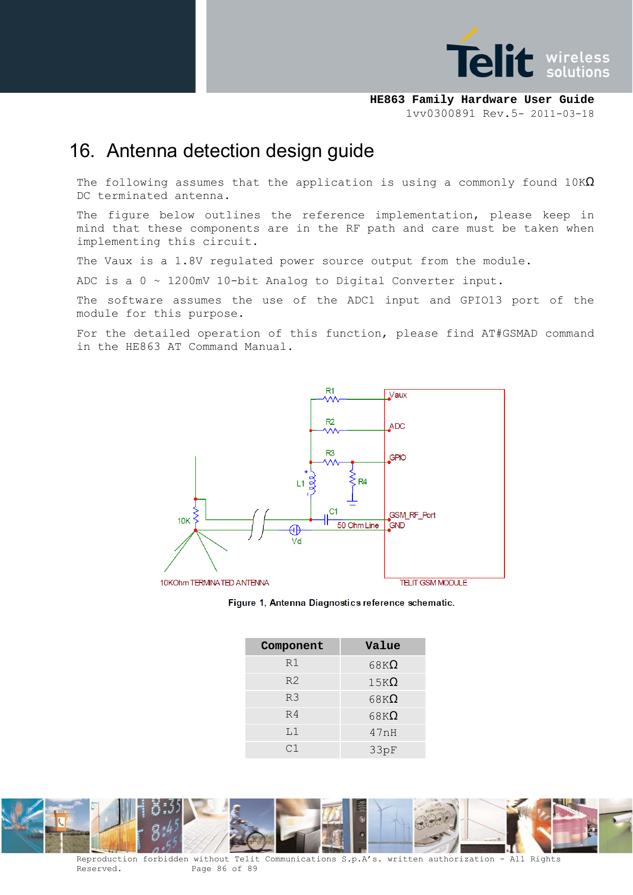     HE863 Family Hardware User Guide 1vv0300891 Rev.5- 2011-03-18    Reproduction forbidden without Telit Communications S.p.A’s. written authorization - All Rights Reserved.    Page 86 of 89  16.  Antenna detection design guide The following assumes that the application is using a commonly found 10KΩ DC terminated antenna. The figure below outlines the reference implementation, please keep in mind that these components are in the RF path and care must be taken when implementing this circuit. The Vaux is a 1.8V regulated power source output from the module. ADC is a 0 ~ 1200mV 10-bit Analog to Digital Converter input. The software assumes the use of the ADC1 input and GPIO13 port of the module for this purpose. For the detailed operation of this function, please find AT#GSMAD command in the HE863 AT Command Manual.    Component  Value R1  68KΩ R2  15KΩ R3  68KΩ R4  68KΩ L1  47nH C1  33pF  