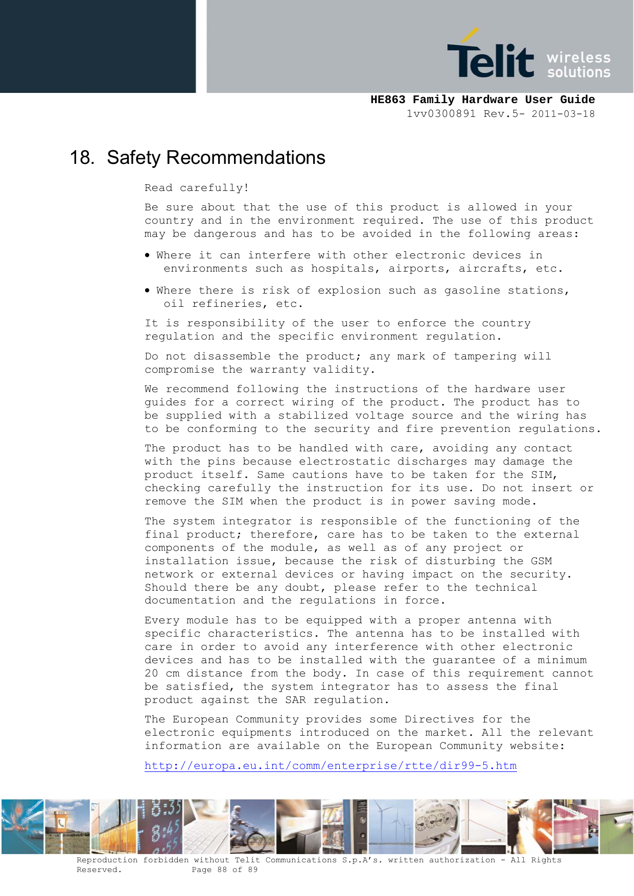     HE863 Family Hardware User Guide 1vv0300891 Rev.5- 2011-03-18    Reproduction forbidden without Telit Communications S.p.A’s. written authorization - All Rights Reserved.    Page 88 of 89  18. Safety Recommendations Read carefully! Be sure about that the use of this product is allowed in your country and in the environment required. The use of this product may be dangerous and has to be avoided in the following areas:  Where it can interfere with other electronic devices in environments such as hospitals, airports, aircrafts, etc.  Where there is risk of explosion such as gasoline stations, oil refineries, etc.  It is responsibility of the user to enforce the country regulation and the specific environment regulation. Do not disassemble the product; any mark of tampering will compromise the warranty validity. We recommend following the instructions of the hardware user guides for a correct wiring of the product. The product has to be supplied with a stabilized voltage source and the wiring has to be conforming to the security and fire prevention regulations. The product has to be handled with care, avoiding any contact with the pins because electrostatic discharges may damage the product itself. Same cautions have to be taken for the SIM, checking carefully the instruction for its use. Do not insert or remove the SIM when the product is in power saving mode. The system integrator is responsible of the functioning of the final product; therefore, care has to be taken to the external components of the module, as well as of any project or installation issue, because the risk of disturbing the GSM network or external devices or having impact on the security. Should there be any doubt, please refer to the technical documentation and the regulations in force. Every module has to be equipped with a proper antenna with specific characteristics. The antenna has to be installed with care in order to avoid any interference with other electronic devices and has to be installed with the guarantee of a minimum 20 cm distance from the body. In case of this requirement cannot be satisfied, the system integrator has to assess the final product against the SAR regulation. The European Community provides some Directives for the electronic equipments introduced on the market. All the relevant information are available on the European Community website: http://europa.eu.int/comm/enterprise/rtte/dir99-5.htm 