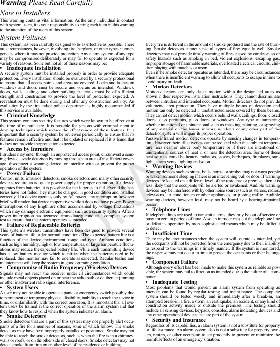 Warning Please Read CarefullyNote to InstallersThis warning contains vital information. As the only individual in contact with system users, it is your responsibility to bring each item in this warning to the attention of the users of this system.System FailuresThis system has been carefully designed to be as effective as possible. There are circumstances, however, involving fire, burglary, or other types of emer-gencies where it may not provide protection. Any alarm system of any type may be compromised deliberately or may fail to operate as expected for a variety of reasons. Some but not all of these reasons may be:• Inadequate InstallationA security system must be installed properly in order to provide adequate protection. Every installation should be evaluated by a security professional to ensure that all access points and areas are covered. Locks and latches on windows and doors must be secure and operate as intended. Windows, doors, walls, ceilings and other building materials must be of sufficient strength and construction to provide the level of protection expected. A reevaluation must be done during and after any construction activity. An evaluation by the fire and/or police department is highly recommended if this service is available.• Criminal KnowledgeThis system contains security features which were known to be effective at the time of manufacture. It is possible for persons with criminal intent to develop techniques which reduce the effectiveness of these features. It is important that a security system be reviewed periodically to ensure that its features remain effective and that it be updated or replaced if it is found that it does not provide the protection expected.• Access by IntrudersIntruders may enter through an unprotected access point, circumvent a sens-ing device, evade detection by moving through an area of insufficient cover-age, disconnect a warning device, or interfere with or prevent the proper operation of the system.• Power FailureControl units, intrusion detectors, smoke detectors and many other security devices require an adequate power supply for proper operation. If a device operates from batteries, it is possible for the batteries to fail. Even if the bat-teries have not failed, they must be charged, in good condition and installed correctly. If a device operates only by AC power, any interruption, however brief, will render that device inoperative while it does not have power. Power interruptions of any length are often accompanied by voltage fluctuations which may damage electronic equipment such as a security system. After a power interruption has occurred, immediately conduct a complete system test to ensure that the system operates as intended.• Failure of Replaceable BatteriesThis system’s wireless transmitters have been designed to provide several years of battery life under normal conditions. The expected battery life is a function of the device environment, usage and type. Ambient conditions such as high humidity, high or low temperatures, or large temperature fluctu-ations may reduce the expected battery life. While each transmitting device has a low battery monitor which identifies when the batteries need to be replaced, this monitor may fail to operate as expected. Regular testing and maintenance will keep the system in good operating condition.• Compromise of Radio Frequency (Wireless) DevicesSignals may not reach the receiver under all circumstances which could include metal objects placed on or near the radio path or deliberate jamming or other inadvertent radio signal interference.• System UsersA user may not be able to operate a panic or emergency switch possibly due to permanent or temporary physical disability, inability to reach the device in time, or unfamiliarity with the correct operation. It is important that all sys-tem users be trained in the correct operation of the alarm system and that they know how to respond when the system indicates an alarm.• Smoke DetectorsSmoke detectors that are a part of this system may not properly alert occu-pants of a fire for a number of reasons, some of which follow. The smoke detectors may have been improperly installed or positioned. Smoke may not be able to reach the smoke detectors, such as when the fire is in a chimney, walls or roofs, or on the other side of closed doors. Smoke detectors may not detect smoke from fires on another level of the residence or building.Every fire is different in the amount of smoke produced and the rate of burn-ing. Smoke detectors cannot sense all types of fires equally well. Smoke detectors may not provide timely warning of fires caused by carelessness or safety hazards such as smoking in bed, violent explosions, escaping gas, improper storage of flammable materials, overloaded electrical circuits, chil-dren playing with matches or arson.Even if the smoke detector operates as intended, there may be circumstances when there is insufficient warning to allow all occupants to escape in time to avoid injury or death.• Motion DetectorsMotion detectors can only detect motion within the designated areas as shown in their respective installation instructions. They cannot discriminate between intruders and intended occupants. Motion detectors do not provide volumetric area protection. They have multiple beams of detection and motion can only be detected in unobstructed areas covered by these beams. They cannot detect motion which occurs behind walls, ceilings, floor, closed doors, glass partitions, glass doors or windows. Any type of tampering whether intentional or unintentional such as masking, painting, or spraying of any material on the lenses, mirrors, windows or any other part of the detection system will impair its proper operation.Passive infrared motion detectors operate by sensing changes in tempera-ture. However their effectiveness can be reduced when the ambient tempera-ture rises near or above body temperature or if there are intentional or unintentional sources of heat in or near the detection area. Some of these heat sources could be heaters, radiators, stoves, barbeques, fireplaces, sun-light, steam vents, lighting and so on.• Warning Devices Warning devices such as sirens, bells, horns, or strobes may not warn people or waken someone sleeping if there is an intervening wall or door. If warning devices are located on a different level of the residence or premise, then it is less likely that the occupants will be alerted or awakened. Audible warning devices may be interfered with by other noise sources such as stereos, radios, televisions, air conditioners or other appliances, or passing traffic. Audible warning devices, however loud, may not be heard by a hearing-impaired person.• Telephone LinesIf telephone lines are used to transmit alarms, they may be out of service or busy for certain periods of time. Also an intruder may cut the telephone line or defeat its operation by more sophisticated means which may be difficult to detect.• Insufficient TimeThere may be circumstances when the system will operate as intended, yet the occupants will not be protected from the emergency due to their inability to respond to the warnings in a timely manner. If the system is monitored, the response may not occur in time to protect the occupants or their belong-ings.• Component FailureAlthough every effort has been made to make this system as reliable as pos-sible, the system may fail to function as intended due to the failure of a com-ponent.• Inadequate TestingMost problems that would prevent an alarm system from operating as intended can be found by regular testing and maintenance. The complete system should be tested weekly and immediately after a break-in, an attempted break-in, a fire, a storm, an earthquake, an accident, or any kind of construction activity inside or outside the premises. The testing should include all sensing devices, keypads, consoles, alarm indicating devices and any other operational devices that are part of the system.• Security and InsuranceRegardless of its capabilities, an alarm system is not a substitute for property or life insurance. An alarm system also is not a substitute for property own-ers, renters, or other occupants to act prudently to prevent or minimize the harmful effects of an emergency situation.DRAFT