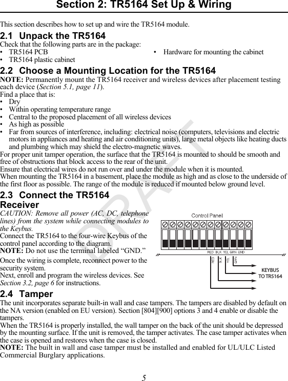 5Section 2: TR5164 Set Up &amp; WiringThis section describes how to set up and wire the TR5164 module.2.1 Unpack the TR5164Check that the following parts are in the package:• TR5164 PCB • Hardware for mounting the cabinet• TR5164 plastic cabinet2.2 Choose a Mounting Location for the TR5164NOTE: Permanently mount the TR5164 receiver and wireless devices after placement testing each device (Section 5.1, page 11).Find a place that is:• Dry• Within operating temperature range• Central to the proposed placement of all wireless devices• As high as possible• Far from sources of interference, including: electrical noise (computers, televisions and electric motors in appliances and heating and air conditioning units), large metal objects like heating ducts and plumbing which may shield the electro-magnetic waves. For proper unit tamper operation, the surface that the TR5164 is mounted to should be smooth and free of obstructions that block access to the rear of the unit.Ensure that electrical wires do not run over and under the module when it is mounted.When mounting the TR5164 in a basement, place the module as high and as close to the underside of the first floor as possible. The range of the module is reduced if mounted below ground level.2.3 Connect the TR5164 Receiver CAUTION: Remove all power (AC, DC, telephone lines) from the system while connecting modules to the Keybus.KEYBUS TO TR5164Connect the TR5164 to the four-wire Keybus of the control panel according to the diagram.NOTE: Do not use the terminal labeled “GND.”Once the wiring is complete, reconnect power to the security system.Next, enroll and program the wireless devices. See Section 3.2, page 6 for instructions.2.4 TamperThe unit incorporates separate built-in wall and case tampers. The tampers are disabled by default on the NA version (enabled on EU version). Section [804][900] options 3 and 4 enable or disable the tampers.When the TR5164 is properly installed, the wall tamper on the back of the unit should be depressed by the mounting surface. If the unit is removed, the tamper activates. The case tamper activates when the case is opened and restores when the case is closed.NOTE: The built in wall and case tamper must be installed and enabled for UL/ULC Listed Commercial Burglary applications.DRAFT