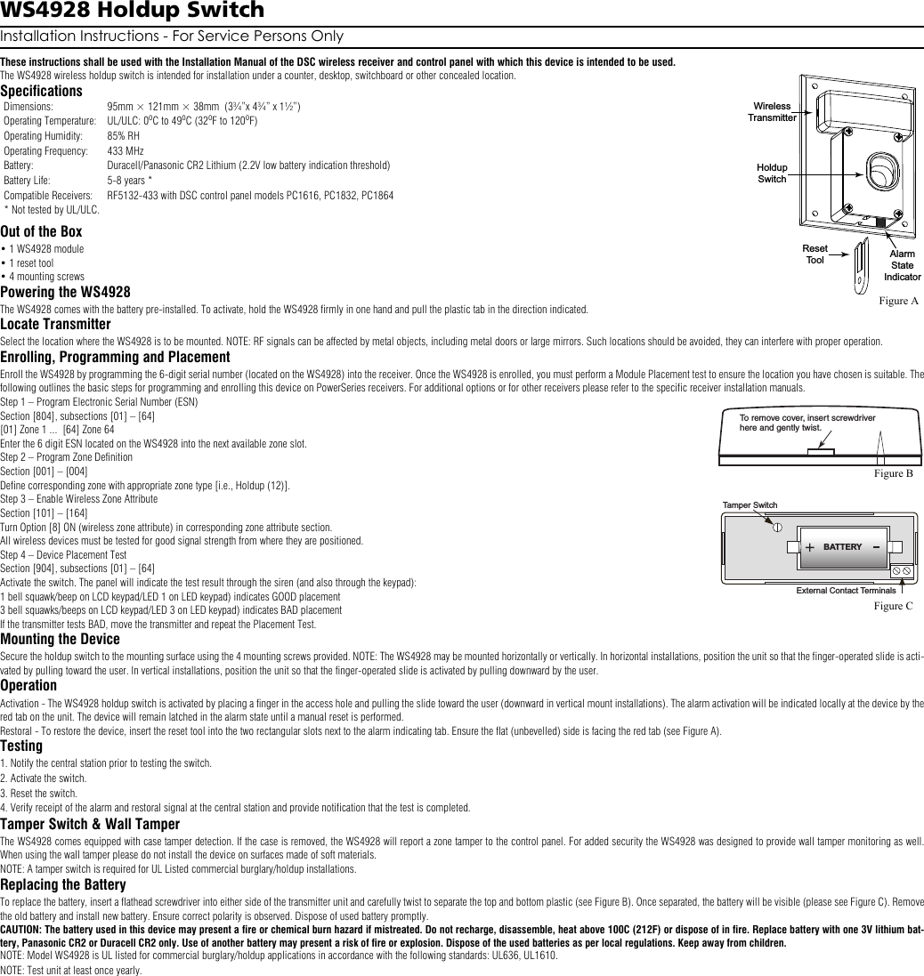 WS4928 Holdup SwitchInstallation Instructions - For Service Persons OnlyThese instructions shall be used with the Installation Manual of the DSC wireless receiver and control panel with which this device is intended to be used.The WS4928 wireless holdup switch is intended for installation under a counter, desktop, switchboard or other concealed location.SpecificationsOut of the Box• 1 WS4928 module• 1 reset tool• 4 mounting screwsPowering the WS4928The WS4928 comes with the battery pre-installed. To activate, hold the WS4928 firmly in one hand and pull the plastic tab in the direction indicated.Locate TransmitterSelect the location where the WS4928 is to be mounted. NOTE: RF signals can be affected by metal objects, including metal doors or large mirrors. Such locations should be avoided, they can interfere with proper operation. Enrolling, Programming and PlacementEnroll the WS4928 by programming the 6-digit serial number (located on the WS4928) into the receiver. Once the WS4928 is enrolled, you must perform a Module Placement test to ensure the location you have chosen is suitable. Thefollowing outlines the basic steps for programming and enrolling this device on PowerSeries receivers. For additional options or for other receivers please refer to the specific receiver installation manuals.Step 1 – Program Electronic Serial Number (ESN) Section [804], subsections [01] – [64][01] Zone 1 ...  [64] Zone 64Enter the 6 digit ESN located on the WS4928 into the next available zone slot.Step 2 – Program Zone DefinitionSection [001] – [004]Define corresponding zone with appropriate zone type [i.e., Holdup (12)].Step 3 – Enable Wireless Zone AttributeSection [101] – [164]Turn Option [8] ON (wireless zone attribute) in corresponding zone attribute section.All wireless devices must be tested for good signal strength from where they are positioned.Step 4 – Device Placement TestSection [904], subsections [01] – [64]Activate the switch. The panel will indicate the test result through the siren (and also through the keypad):1 bell squawk/beep on LCD keypad/LED 1 on LED keypad) indicates GOOD placement3 bell squawks/beeps on LCD keypad/LED 3 on LED keypad) indicates BAD placementIf the transmitter tests BAD, move the transmitter and repeat the Placement Test.Mounting the DeviceSecure the holdup switch to the mounting surface using the 4 mounting screws provided. NOTE: The WS4928 may be mounted horizontally or vertically. In horizontal installations, position the unit so that the finger-operated slide is acti-vated by pulling toward the user. In vertical installations, position the unit so that the finger-operated slide is activated by pulling downward by the user.OperationActivation - The WS4928 holdup switch is activated by placing a finger in the access hole and pulling the slide toward the user (downward in vertical mount installations). The alarm activation will be indicated locally at the device by thered tab on the unit. The device will remain latched in the alarm state until a manual reset is performed. Restoral - To restore the device, insert the reset tool into the two rectangular slots next to the alarm indicating tab. Ensure the flat (unbevelled) side is facing the red tab (see Figure A).Testing1. Notify the central station prior to testing the switch.2. Activate the switch.3. Reset the switch.4. Verify receipt of the alarm and restoral signal at the central station and provide notification that the test is completed.Tamper Switch &amp; Wall TamperThe WS4928 comes equipped with case tamper detection. If the case is removed, the WS4928 will report a zone tamper to the control panel. For added security the WS4928 was designed to provide wall tamper monitoring as well.When using the wall tamper please do not install the device on surfaces made of soft materials.NOTE: A tamper switch is required for UL Listed commercial burglary/holdup installations.Replacing the BatteryTo replace the battery, insert a flathead screwdriver into either side of the transmitter unit and carefully twist to separate the top and bottom plastic (see Figure B). Once separated, the battery will be visible (please see Figure C). Removethe old battery and install new battery. Ensure correct polarity is observed. Dispose of used battery promptly. CAUTION: The battery used in this device may present a fire or chemical burn hazard if mistreated. Do not recharge, disassemble, heat above 100C (212F) or dispose of in fire. Replace battery with one 3V lithium bat-tery, Panasonic CR2 or Duracell CR2 only. Use of another battery may present a risk of fire or explosion. Dispose of the used batteries as per local regulations. Keep away from children. NOTE: Model WS4928 is UL listed for commercial burglary/holdup applications in accordance with the following standards: UL636, UL1610.NOTE: Test unit at least once yearly. Dimensions: 95mm × 121mm × 38mm  (3¾”x 4¾” x 1½”)Operating Temperature: UL/ULC: 0oC to 49oC (32oF to 120oF)Operating Humidity: 85% RHOperating Frequency: 433 MHzBattery: Duracell/Panasonic CR2 Lithium (2.2V low battery indication threshold)Battery Life: 5-8 years *Compatible Receivers: RF5132-433 with DSC control panel models PC1616, PC1832, PC1864* Not tested by UL/ULC. AlarmStateIndicatorHoldupSwitchResetToolWirelessTransmitterFigure ATo remove cover, insert screwdriver here and gently twist.  Figure BTamper SwitchBATTERYExternal Contact TerminalsFigure C