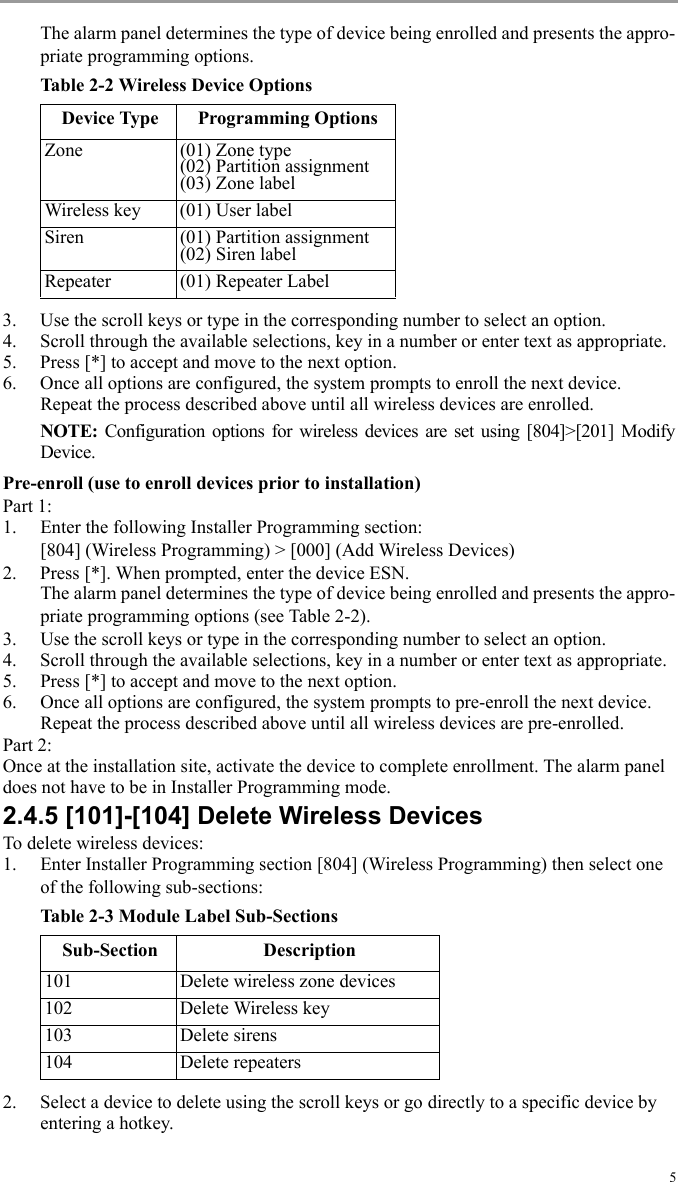 5The alarm panel determines the type of device being enrolled and presents the appro-priate programming options. Table 2-2 Wireless Device Options3. Use the scroll keys or type in the corresponding number to select an option.4. Scroll through the available selections, key in a number or enter text as appropriate.5. Press [*] to accept and move to the next option.6. Once all options are configured, the system prompts to enroll the next device.Repeat the process described above until all wireless devices are enrolled.NOTE:  Configuration options for wireless devices are set using [804]&gt;[201] ModifyDevice.Pre-enroll (use to enroll devices prior to installation)Part 1:1. Enter the following Installer Programming section:[804] (Wireless Programming) &gt; [000] (Add Wireless Devices) 2. Press [*]. When prompted, enter the device ESN. The alarm panel determines the type of device being enrolled and presents the appro-priate programming options (see Table 2-2).3. Use the scroll keys or type in the corresponding number to select an option.4. Scroll through the available selections, key in a number or enter text as appropriate.5. Press [*] to accept and move to the next option.6. Once all options are configured, the system prompts to pre-enroll the next device.Repeat the process described above until all wireless devices are pre-enrolled.Part 2:Once at the installation site, activate the device to complete enrollment. The alarm panel does not have to be in Installer Programming mode.2.4.5 [101]-[104] Delete Wireless DevicesTo delete wireless devices:1. Enter Installer Programming section [804] (Wireless Programming) then select one of the following sub-sections:Table 2-3 Module Label Sub-Sections2. Select a device to delete using the scroll keys or go directly to a specific device by entering a hotkey.Device Type Programming OptionsZone (01) Zone type(02) Partition assignment(03) Zone labelWireless key (01) User labelSiren (01) Partition assignment(02) Siren labelRepeater (01) Repeater LabelSub-Section Description101 Delete wireless zone devices102 Delete Wireless key103 Delete sirens104 Delete repeaters