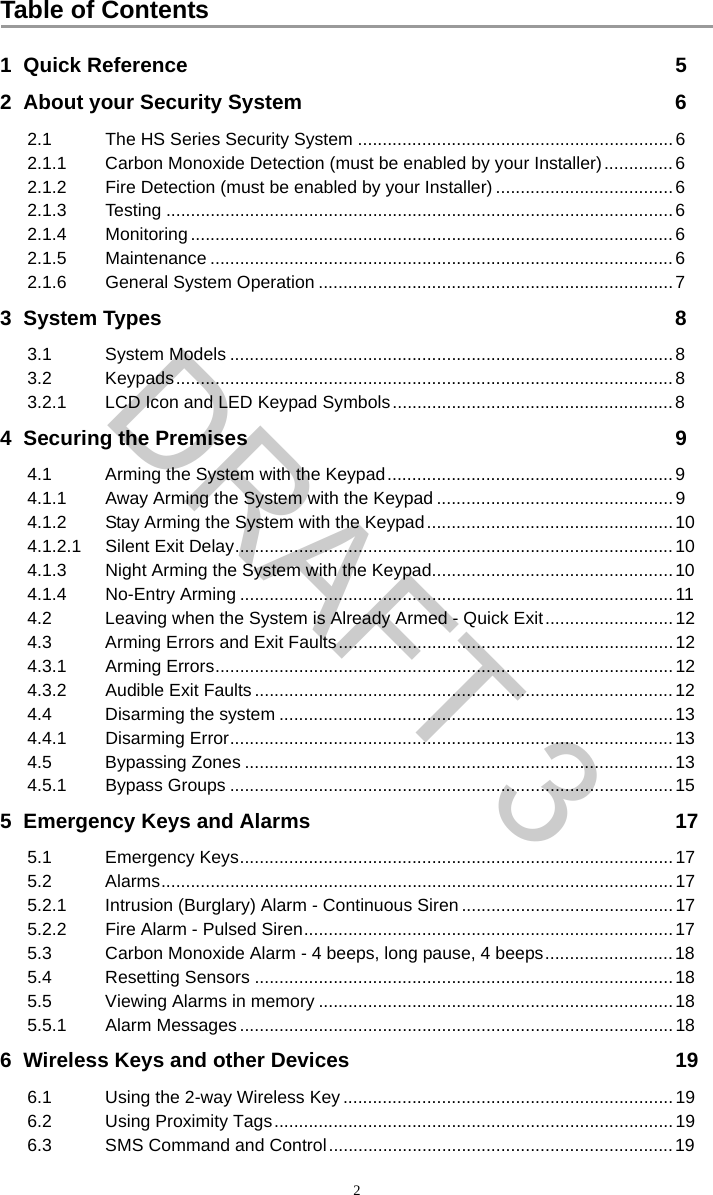 Table of Contents21  Quick Reference 52  About your Security System 62.1 The HS Series Security System ................................................................62.1.1 Carbon Monoxide Detection (must be enabled by your Installer)..............62.1.2 Fire Detection (must be enabled by your Installer) ....................................62.1.3 Testing .......................................................................................................62.1.4 Monitoring .................................................................................................. 62.1.5 Maintenance ..............................................................................................62.1.6 General System Operation ........................................................................73  System Types 83.1 System Models ..........................................................................................83.2 Keypads.....................................................................................................83.2.1 LCD Icon and LED Keypad Symbols.........................................................84  Securing the Premises 94.1 Arming the System with the Keypad.......................................................... 94.1.1 Away Arming the System with the Keypad ................................................94.1.2 Stay Arming the System with the Keypad..................................................104.1.2.1 Silent Exit Delay......................................................................................... 104.1.3 Night Arming the System with the Keypad.................................................104.1.4 No-Entry Arming ........................................................................................114.2 Leaving when the System is Already Armed - Quick Exit..........................124.3 Arming Errors and Exit Faults....................................................................124.3.1 Arming Errors............................................................................................. 124.3.2 Audible Exit Faults .....................................................................................124.4 Disarming the system ................................................................................134.4.1 Disarming Error..........................................................................................134.5 Bypassing Zones .......................................................................................134.5.1 Bypass Groups ..........................................................................................155  Emergency Keys and Alarms 175.1 Emergency Keys........................................................................................175.2 Alarms........................................................................................................175.2.1 Intrusion (Burglary) Alarm - Continuous Siren ...........................................175.2.2 Fire Alarm - Pulsed Siren...........................................................................175.3 Carbon Monoxide Alarm - 4 beeps, long pause, 4 beeps..........................185.4 Resetting Sensors ..................................................................................... 185.5 Viewing Alarms in memory ........................................................................185.5.1 Alarm Messages ........................................................................................186  Wireless Keys and other Devices 196.1 Using the 2-way Wireless Key ...................................................................196.2 Using Proximity Tags.................................................................................196.3 SMS Command and Control......................................................................19DRAFT 3