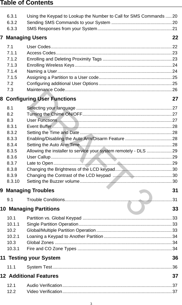 Table of Contents36.3.1 Using the Keypad to Lookup the Number to Call for SMS Commands .....206.3.2 Sending SMS Commands to your System ................................................206.3.3 SMS Responses from your System...........................................................217  Managing Users 227.1 User Codes................................................................................................227.1.1 Access Codes............................................................................................237.1.2 Enrolling and Deleting Proximity Tags .......................................................237.1.3 Enrolling Wireless Keys .............................................................................247.1.4 Naming a User...........................................................................................247.1.5 Assigning a Partition to a User code..........................................................257.2 Configuring additional User Options ..........................................................257.3 Maintenance Code.....................................................................................268  Configuring User Functions 278.1 Selecting your language ............................................................................278.2 Turning the Chime ON/OFF.......................................................................278.3 User Functions...........................................................................................278.3.1 Event Buffer ...............................................................................................288.3.2 Setting the Time and Date ......................................................................... 288.3.3 Enabling/Disabling the Auto Arm/Disarm Feature .....................................288.3.4 Setting the Auto Arm Time.........................................................................288.3.5 Allowing the installer to service your system remotely - DLS ....................298.3.6 User Callup ................................................................................................298.3.7 Late to Open ..............................................................................................298.3.8 Changing the Brightness of the LCD keypad.............................................308.3.9 Changing the Contrast of the LCD keypad ...............................................308.3.10 Setting the Buzzer volume.........................................................................309  Managing Troubles 319.1 Trouble Conditions.....................................................................................3110  Managing Partitions 3310.1 Partition vs. Global Keypad .......................................................................3310.1.1 Single Partition Operation..........................................................................3310.2 Global/Multiple Partition Operation ............................................................3310.2.1 Loaning a Keypad to Another Partition ......................................................3410.3 Global Zones ............................................................................................. 3410.3.1 Fire and CO Zone Types ...........................................................................3411  Testing your System 3611.1 System Test...............................................................................................3612  Additional Features 3712.1 Audio Verification.......................................................................................3712.2 Video Verification.......................................................................................37DRAFT 3