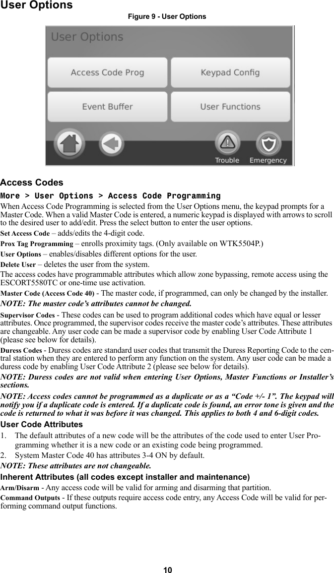 10User OptionsFigure 9 - User OptionsAccess CodesMore &gt; User Options &gt; Access Code ProgrammingWhen Access Code Programming is selected from the User Options menu, the keypad prompts for a Master Code. When a valid Master Code is entered, a numeric keypad is displayed with arrows to scroll to the desired user to add/edit. Press the select button to enter the user options.Set Access Code – adds/edits the 4-digit code. Prox Tag Programming – enrolls proximity tags. (Only available on WTK5504P.)User Options – enables/disables different options for the user. Delete User – deletes the user from the system.The access codes have programmable attributes which allow zone bypassing, remote access using the ESCORT5580TC or one-time use activation. Master Code (Access Code 40) - The master code, if programmed, can only be changed by the installer.NOTE: The master code’s attributes cannot be changed.Supervisor Codes - These codes can be used to program additional codes which have equal or lesser attributes. Once programmed, the supervisor codes receive the master code’s attributes. These attributes are changeable. Any user code can be made a supervisor code by enabling User Code Attribute 1 (please see below for details). Duress Codes - Duress codes are standard user codes that transmit the Duress Reporting Code to the cen-tral station when they are entered to perform any function on the system. Any user code can be made a duress code by enabling User Code Attribute 2 (please see below for details). NOTE: Duress codes are not valid when entering User Options, Master Functions or Installer’s sections.NOTE: Access codes cannot be programmed as a duplicate or as a “Code +/- 1”. The keypad will notify you if a duplicate code is entered. If a duplicate code is found, an error tone is given and the code is returned to what it was before it was changed. This applies to both 4 and 6-digit codes. User Code Attributes1. The default attributes of a new code will be the attributes of the code used to enter User Pro-gramming whether it is a new code or an existing code being programmed. 2. System Master Code 40 has attributes 3-4 ON by default. NOTE: These attributes are not changeable.Inherent Attributes (all codes except installer and maintenance)Arm/Disarm - Any access code will be valid for arming and disarming that partition.Command Outputs - If these outputs require access code entry, any Access Code will be valid for per-forming command output functions.