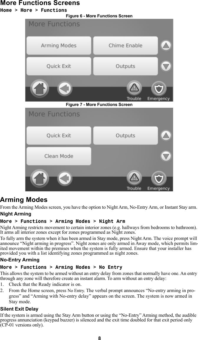 8More Functions ScreensHome &gt; More &gt; FunctionsFigure 6 - More Functions ScreenFigure 7 - More Functions ScreenArming ModesFrom the Arming Modes screen, you have the option to Night Arm, No-Entry Arm, or Instant Stay arm. Night ArmingMore &gt; Functions &gt; Arming Modes &gt; Night Arm Night Arming restricts movement to certain interior zones (e.g. hallways from bedrooms to bathroom). It arms all interior zones except for zones programmed as Night zones. To fully arm the system when it has been armed in Stay mode, press Night Arm. The voice prompt will announce “Night arming in progress”. Night zones are only armed in Away mode, which permits lim-ited movement within the premises when the system is fully armed. Ensure that your installer has provided you with a list identifying zones programmed as night zones. No-Entry Arming More &gt; Functions &gt; Arming Modes &gt; No EntryThis allows the system to be armed without an entry delay from zones that normally have one. An entry through any zone will therefore create an instant alarm. To arm without an entry delay: 1. Check that the Ready indicator is on. 2. From the Home screen, press No Entry. The verbal prompt announces “No-entry arming in pro-gress” and “Arming with No-entry delay” appears on the screen. The system is now armed in Stay mode. Silent Exit DelayIf the system is armed using the Stay Arm button or using the “No-Entry” Arming method, the audible progress annunciation (keypad buzzer) is silenced and the exit time doubled for that exit period only (CP-01 versions only). 