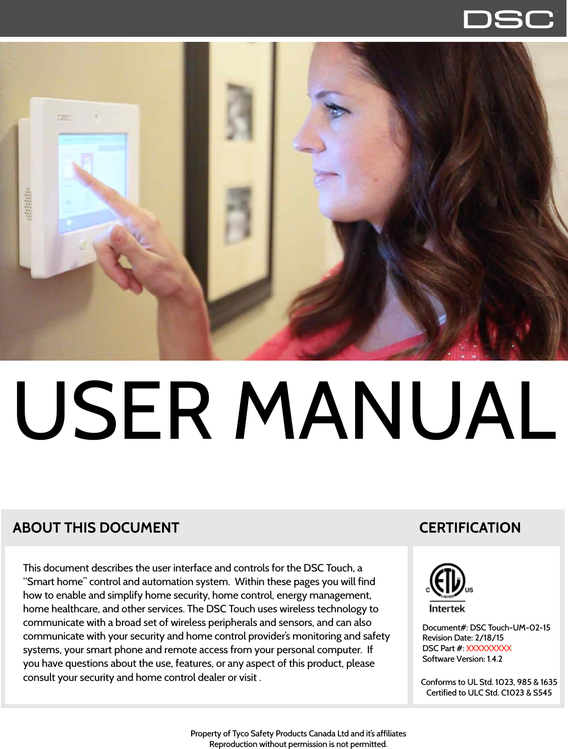 ABOUT THIS DOCUMENTThis document describes the user interface and controls for the DSC Touch, a “Smart home” control and automation system.  Within these pages you will find how to enable and simplify home security, home control, energy management, home healthcare, and other services. The DSC Touch uses wireless technology to communicate with a broad set of wireless peripherals and sensors, and can also communicate with your security and home control provider’s monitoring and safety systems, your smart phone and remote access from your personal computer.  If you have questions about the use, features, or any aspect of this product, please consult your security and home control dealer or visit .Document#: DSC Touch-UM-02-15Revision Date: 2/18/15DSC Part #: XXXXXXXXXSoftware Version: 1.4.2Property of Tyco Safety Products Canada Ltd and it’s affiliatesReproduction without permission is not permitted.CERTIFICATIONConforms to UL Std. 1023, 985 &amp; 1635Certified to ULC Std. C1023 &amp; S545USER MANUAL