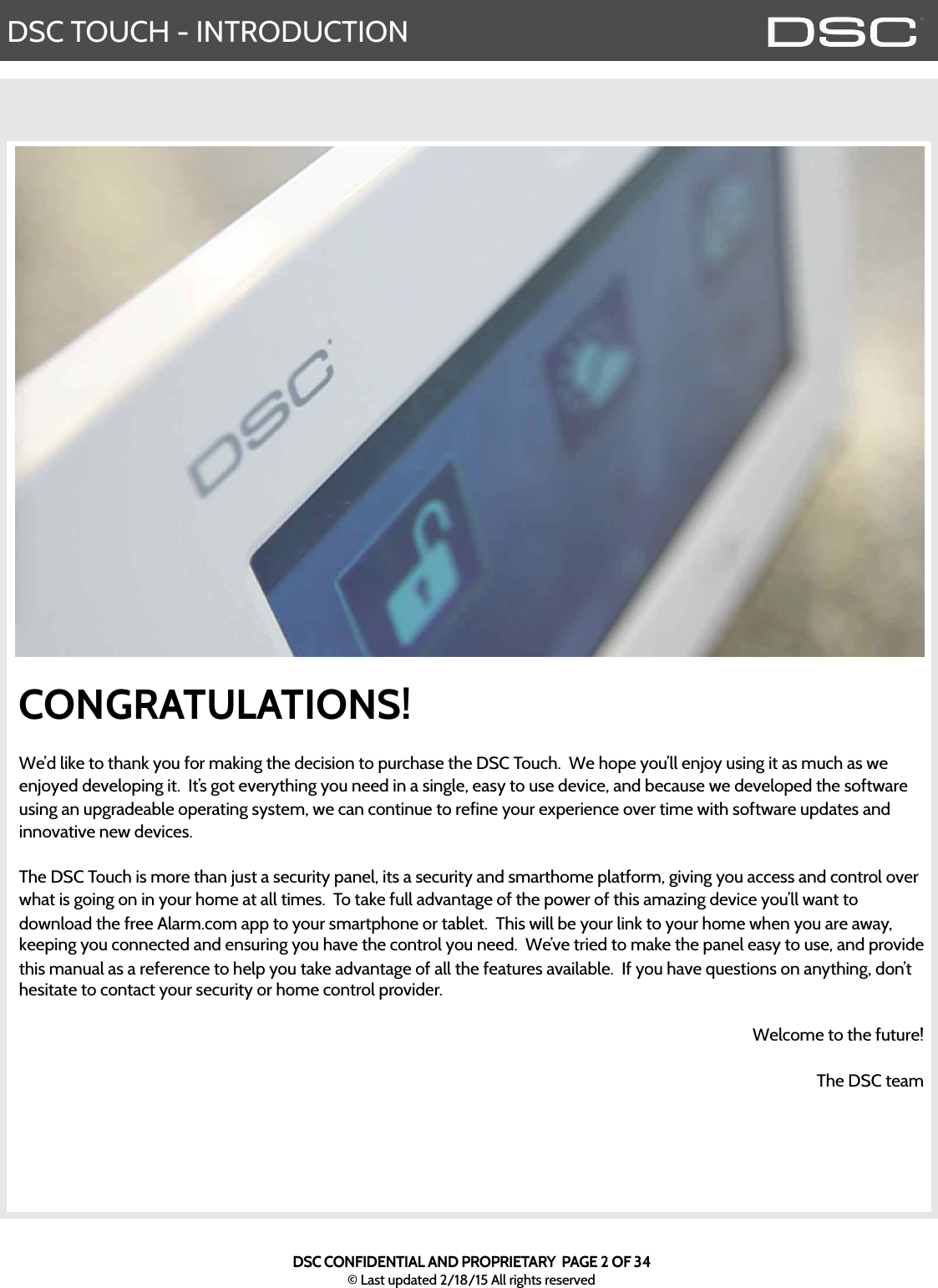 DSC TOUCH - INTRODUCTIONDSC CONFIDENTIAL AND PROPRIETARY  PAGE 2 OF 34© Last updated 2/18/15 All rights reservedCONGRATULATIONS!We’d like to thank you for making the decision to purchase the DSC Touch.  We hope you’ll enjoy using it as much as we enjoyed developing it.  It’s got everything you need in a single, easy to use device, and because we developed the software using an upgradeable operating system, we can continue to refine your experience over time with software updates and innovative new devices.  The DSC Touch is more than just a security panel, its a security and smarthome platform, giving you access and control over what is going on in your home at all times.  To take full advantage of the power of this amazing device you’ll want to download the free Alarm.com app to your smartphone or tablet.  This will be your link to your home when you are away, keeping you connected and ensuring you have the control you need.  We’ve tried to make the panel easy to use, and provide this manual as a reference to help you take advantage of all the features available.  If you have questions on anything, don’t hesitate to contact your security or home control provider.  Welcome to the future!The DSC team