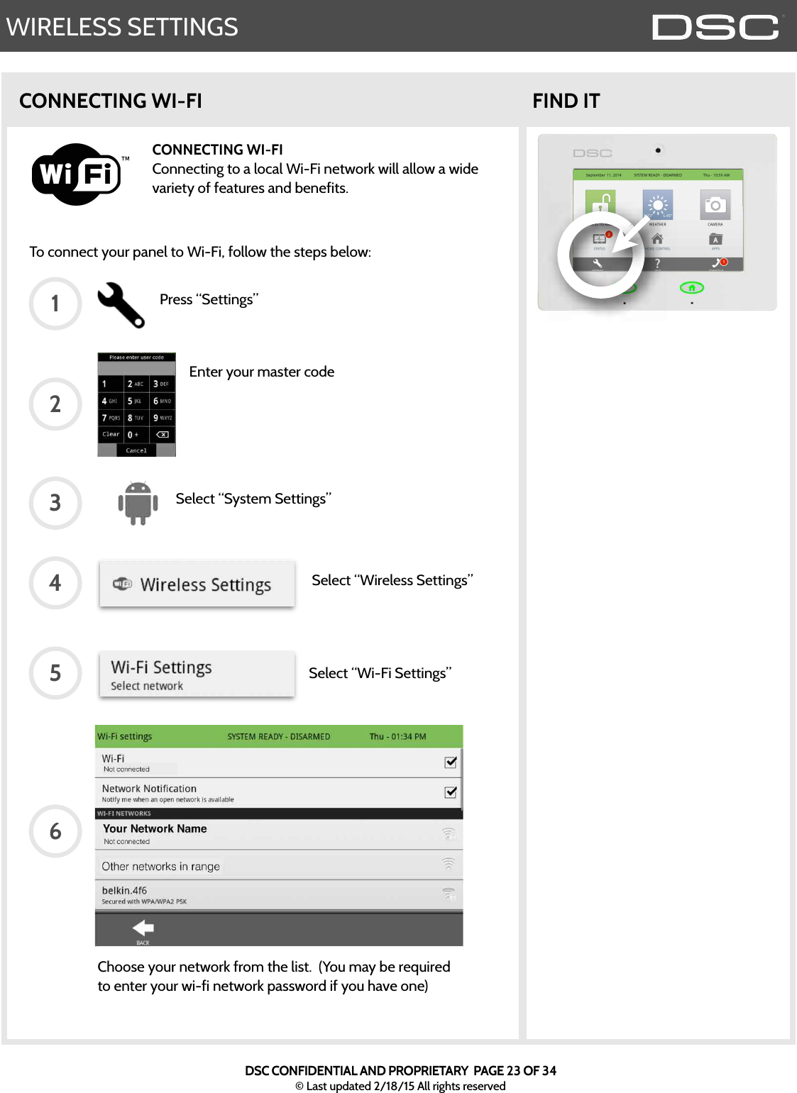 WIRELESS SETTINGSCONNECTING WI-FITo connect your panel to Wi-Fi, follow the steps below:CONNECTING WI-FIConnecting to a local Wi-Fi network will allow a wide variety of features and benefits.FIND ITPress “Settings”Enter your master codeSelect “System Settings”Select “Wireless Settings”Select “Wi-Fi Settings”123456Choose your network from the list.  (You may be required to enter your wi-fi network password if you have one)DSC CONFIDENTIAL AND PROPRIETARY  PAGE 23 OF 34© Last updated 2/18/15 All rights reserved