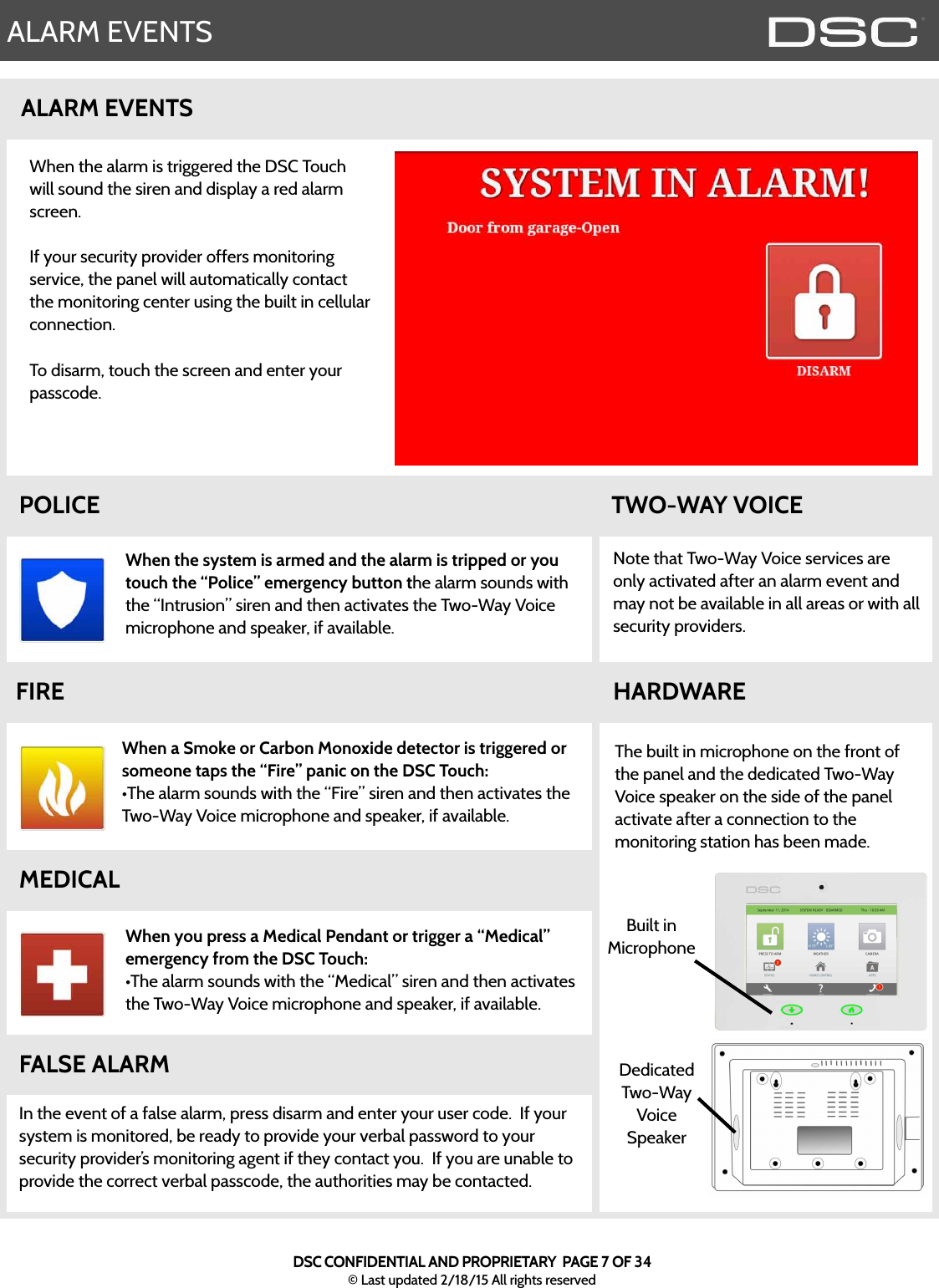 ALARM EVENTSNote that Two-Way Voice services are only activated after an alarm event and may not be available in all areas or with all security providers.  ALARM EVENTSDedicated Two-Way Voice SpeakerWhen the system is armed and the alarm is tripped or you touch the “Police” emergency button the alarm sounds with the “Intrusion” siren and then activates the Two-Way Voice microphone and speaker, if available.  HARDWAREThe built in microphone on the front of the panel and the dedicated Two-Way Voice speaker on the side of the panel activate after a connection to the monitoring station has been made.  FALSE ALARMIn the event of a false alarm, press disarm and enter your user code.  If your system is monitored, be ready to provide your verbal password to your security provider’s monitoring agent if they contact you.  If you are unable to provide the correct verbal passcode, the authorities may be contacted.  When a Smoke or Carbon Monoxide detector is triggered or someone taps the “Fire” panic on the DSC Touch:•The alarm sounds with the “Fire” siren and then activates the Two-Way Voice microphone and speaker, if available.  When you press a Medical Pendant or trigger a “Medical” emergency from the DSC Touch:•The alarm sounds with the “Medical” siren and then activates the Two-Way Voice microphone and speaker, if available.  MEDICALFIRETWO-WAY VOICEPOLICEWhen the alarm is triggered the DSC Touch will sound the siren and display a red alarm screen.  If your security provider offers monitoring service, the panel will automatically contact the monitoring center using the built in cellular connection.  To disarm, touch the screen and enter your passcode.  Built in MicrophoneDSC CONFIDENTIAL AND PROPRIETARY  PAGE 7 OF 34© Last updated 2/18/15 All rights reserved