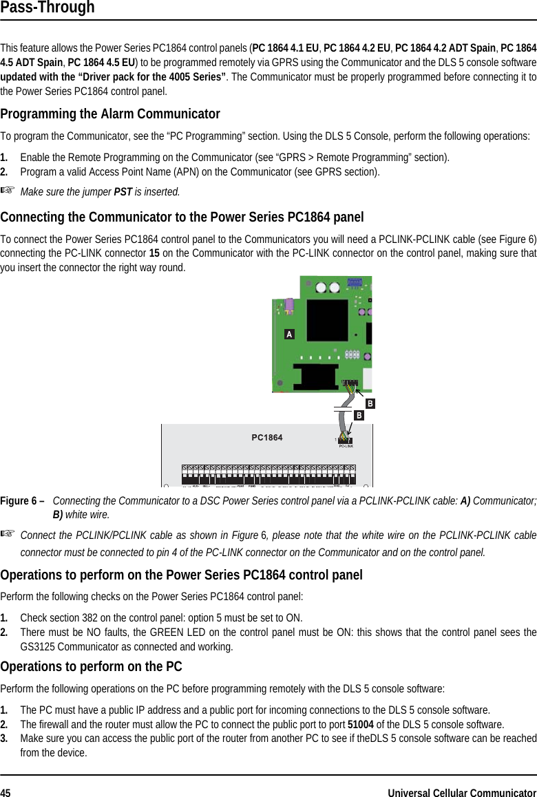 45 Universal Cellular CommunicatorPass-ThroughThis feature allows the Power Series PC1864 control panels (PC 1864 4.1 EU, PC 1864 4.2 EU, PC 1864 4.2 ADT Spain, PC 18644.5 ADT Spain, PC 1864 4.5 EU) to be programmed remotely via GPRS using the Communicator and the DLS 5 console softwareupdated with the “Driver pack for the 4005 Series”. The Communicator must be properly programmed before connecting it tothe Power Series PC1864 control panel.Programming the Alarm CommunicatorTo program the Communicator, see the “PC Programming” section. Using the DLS 5 Console, perform the following operations:1. Enable the Remote Programming on the Communicator (see “GPRS &gt; Remote Programming” section).2. Program a valid Access Point Name (APN) on the Communicator (see GPRS section).Make sure the jumper PST is inserted.Connecting the Communicator to the Power Series PC1864 panelTo connect the Power Series PC1864 control panel to the Communicators you will need a PCLINK-PCLINK cable (see Figure 6)connecting the PC-LINK connector 15 on the Communicator with the PC-LINK connector on the control panel, making sure thatyou insert the connector the right way round.Figure 6 – Connecting the Communicator to a DSC Power Series control panel via a PCLINK-PCLINK cable: A) Communicator;B) white wire.Connect the PCLINK/PCLINK cable as shown in Figure 6, please note that the white wire on the PCLINK-PCLINK cableconnector must be connected to pin 4 of the PC-LINK connector on the Communicator and on the control panel.Operations to perform on the Power Series PC1864 control panelPerform the following checks on the Power Series PC1864 control panel:1. Check section 382 on the control panel: option 5 must be set to ON.2. There must be NO faults, the GREEN LED on the control panel must be ON: this shows that the control panel sees theGS3125 Communicator as connected and working.Operations to perform on the PCPerform the following operations on the PC before programming remotely with the DLS 5 console software:1. The PC must have a public IP address and a public port for incoming connections to the DLS 5 console software.2. The firewall and the router must allow the PC to connect the public port to port 51004 of the DLS 5 console software.3. Make sure you can access the public port of the router from another PC to see if theDLS 5 console software can be reachedfrom the device.