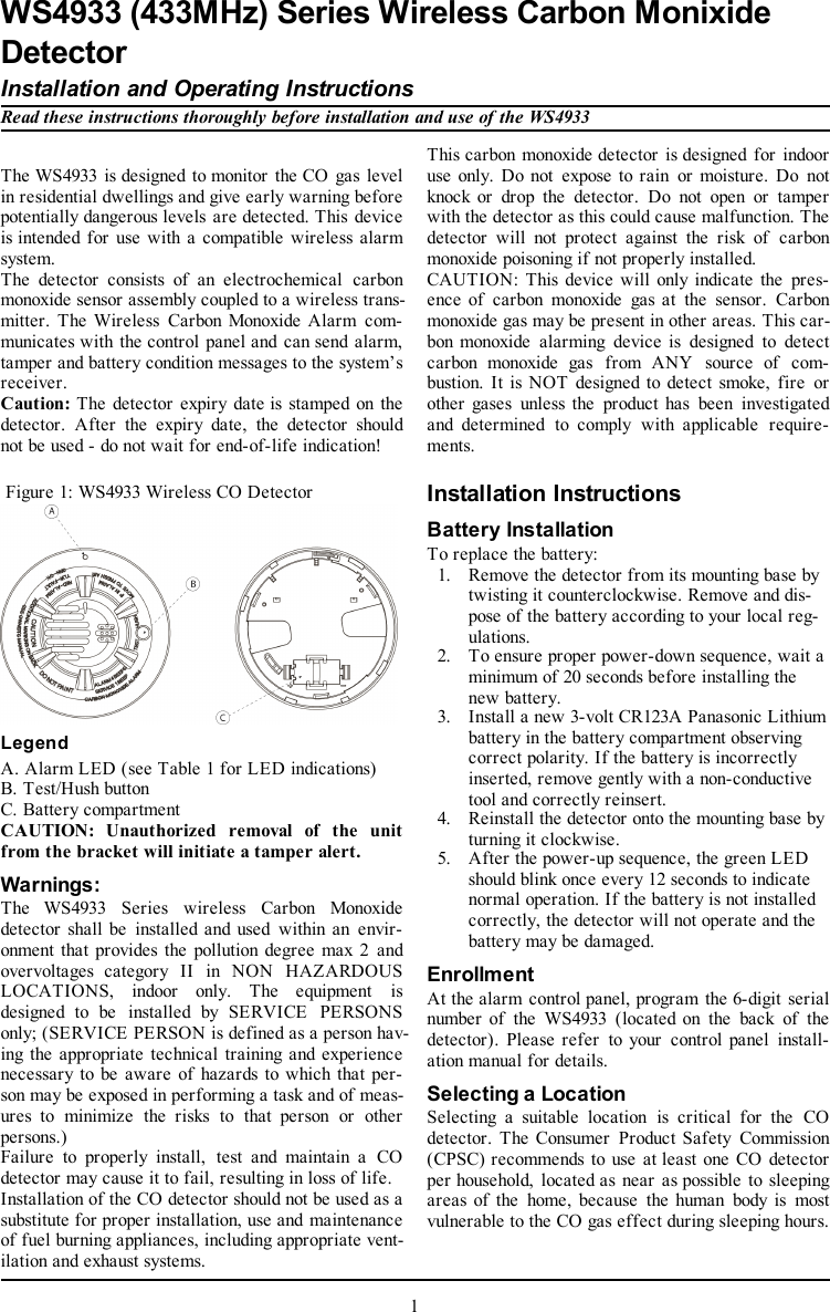 The WS4933 is designed to monitor the CO gas levelin residential dwellings and give early warning beforepotentially dangerous levels are detected. This deviceis intended for use with a compatible wireless alarmsystem.The detector consists of an electrochemical carbonmonoxide sensor assembly coupled to a wireless trans-mitter. The Wireless Carbon Monoxide Alarm com-municates with the control panel and can send alarm,tamper and battery condition messages to the system’sreceiver.Caution: The detector expiry date is stamped on thedetector. After the expiry date, the detector shouldnot be used - do not wait for end-of-life indication!Figure 1: WS4933 Wireless CO DetectorLegendA. Alarm LED (see Table 1 for LED indications)B. Test/Hush buttonC. Battery compartmentCAUTION: Unauthorized removal of the unitfrom the bracket will initiate a tamper alert.Warnings:The WS4933 Series wireless Carbon Monoxidedetector shall be installed and used within an envir-onment that provides the pollution degree max 2 andovervoltages category II in NON HAZARDOUSLOCATIONS, indoor only. The equipment isdesigned to be installed by SERVICE PERSONSonly; (SERVICE PERSON is defined as a person hav-ing the appropriate technical training and experiencenecessary to be aware of hazards to which that per-son may be exposed in performing a task and of meas-ures to minimize the risks to that person or otherpersons.)Failure to properly install, test and maintain a COdetector may cause it to fail, resulting in loss of life.Installation of the CO detector should not be used as asubstitute for proper installation, use and maintenanceof fuel burning appliances, including appropriate vent-ilation and exhaust systems.This carbon monoxide detector is designed for indooruse only. Do not expose to rain or moisture. Do notknock or drop the detector. Do not open or tamperwith the detector as this could cause malfunction. Thedetector will not protect against the risk of carbonmonoxide poisoning if not properly installed.CAUTION: This device will only indicate the pres-ence of carbon monoxide gas at the sensor. Carbonmonoxide gas may be present in other areas. This car-bon monoxide alarming device is designed to detectcarbon monoxide gas from ANY source of com-bustion. It is NOT designed to detect smoke, fire orother gases unless the product has been investigatedand determined to comply with applicable require-ments.Installation InstructionsBattery InstallationTo replace the battery:1. Remove the detector from its mounting base bytwisting it counterclockwise. Remove and dis-pose of the battery according to your local reg-ulations.2. To ensure proper power-down sequence, wait aminimum of 20 seconds before installing thenew battery.3. Install a new 3-volt CR123A Panasonic Lithiumbattery in the battery compartment observingcorrect polarity. If the battery is incorrectlyinserted, remove gently with a non-conductivetool and correctly reinsert.4. Reinstall the detector onto the mounting base byturning it clockwise.5. After the power-up sequence, the green LEDshould blink once every 12 seconds to indicatenormal operation. If the battery is not installedcorrectly, the detector will not operate and thebattery may be damaged.EnrollmentAt the alarm control panel, program the 6-digit serialnumber of the WS4933 (located on the back of thedetector). Please refer to your control panel install-ation manual for details.Selecting a LocationSelecting a suitable location is critical for the COdetector. The Consumer Product Safety Commission(CPSC) recommends to use at least one CO detectorper household, located as near as possible to sleepingareas of the home, because the human body is mostvulnerable to the CO gas effect during sleeping hours.1WS4933 (433MHz) Series Wireless Carbon MonixideDetectorInstallation and Operating InstructionsRead these instructions thoroughly before installation and use of the WS4933