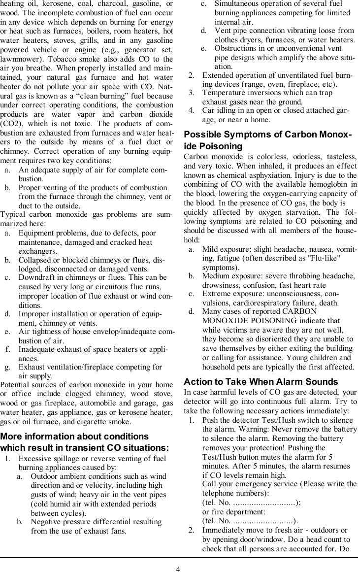 heating oil, kerosene, coal, charcoal, gasoline, orwood. The incomplete combustion of fuel can occurin any device which depends on burning for energyor heat such as furnaces, boilers, room heaters, hotwater heaters, stoves, grills, and in any gasolinepowered vehicle or engine (e.g., generator set,lawnmower). Tobacco smoke also adds CO to theair you breathe. When properly installed and main-tained, your natural gas furnace and hot waterheater do not pollute your air space with CO. Nat-ural gas is known as a “clean burning” fuel becauseunder correct operating conditions, the combustionproducts are water vapor and carbon dioxide(CO2), which is not toxic. The products of com-bustion are exhausted from furnaces and water heat-ers to the outside by means of a fuel duct orchimney. Correct operation of any burning equip-ment requires two key conditions:a. An adequate supply of air for complete com-bustion.b. Proper venting of the products of combustionfrom the furnace through the chimney, vent orduct to the outside.Typical carbon monoxide gas problems are sum-marized here:a. Equipment problems, due to defects, poormaintenance, damaged and cracked heatexchangers.b. Collapsed or blocked chimneys or flues, dis-lodged, disconnected or damaged vents.c. Downdraft in chimneys or flues. This can becaused by very long or circuitous flue runs,improper location of flue exhaust or wind con-ditions.d. Improper installation or operation of equip-ment, chimney or vents.e. Air tightness of house envelop/inadequate com-bustion of air.f. Inadequate exhaust of space heaters or appli-ances.g. Exhaust ventilation/fireplace competing forair supply.Potential sources of carbon monoxide in your homeor office include clogged chimney, wood stove,wood or gas fireplace, automobile and garage, gaswater heater, gas appliance, gas or kerosene heater,gas or oil furnace, and cigarette smoke.More information about conditionswhich result in transient CO situations:1. Excessive spillage or reverse venting of fuelburning appliances caused by:a. Outdoor ambient conditions such as winddirection and or velocity, including highgusts of wind; heavy air in the vent pipes(cold humid air with extended periodsbetween cycles).b. Negative pressure differential resultingfrom the use of exhaust fans.c. Simultaneous operation of several fuelburning appliances competing for limitedinternal air.d. Vent pipe connection vibrating loose fromclothes dryers, furnaces, or water heaters.e. Obstructions in or unconventional ventpipe designs which amplify the above situ-ation.2. Extended operation of unventilated fuel burn-ing devices (range, oven, fireplace, etc).3. Temperature inversions which can trapexhaust gases near the ground.4. Car idling in an open or closed attached gar-age, or near a home.Possible Symptoms of Carbon Monox-ide PoisoningCarbon monoxide is colorless, odorless, tasteless,and very toxic. When inhaled, it produces an effectknown as chemical asphyxiation. Injury is due to thecombining of CO with the available hemoglobin inthe blood, lowering the oxygen-carrying capacity ofthe blood. In the presence of CO gas, the body isquickly affected by oxygen starvation. The fol-lowing symptoms are related to CO poisoning andshould be discussed with all members of the house-hold:a. Mild exposure: slight headache, nausea, vomit-ing, fatigue (often described as &quot;Flu-like&quot;symptoms).b. Medium exposure: severe throbbing headache,drowsiness, confusion, fast heart ratec. Extreme exposure: unconsciousness, con-vulsions, cardiorespiratory failure, death.d. Many cases of reported CARBONMONOXIDE POISONING indicate thatwhile victims are aware they are not well,they become so disoriented they are unable tosave themselves by either exiting the buildingor calling for assistance. Young children andhousehold pets are typically the first affected.Action to Take When Alarm SoundsIn case harmful levels of CO gas are detected, yourdetector will go into continuous full alarm. Try totake the following necessary actions immediately:1. Push the detector Test/Hush switch to silencethe alarm. Warning: Never remove the batteryto silence the alarm. Removing the batteryremoves your protection! Pushing theTest/Hush button mutes the alarm for 5minutes. After 5 minutes, the alarm resumesif CO levels remain high.Call your emergency service (Please write thetelephone numbers):(tel. No. ...........................);or fire department:(tel. No. ..........................).2. Immediately move to fresh air - outdoors orby opening door/window. Do a head count tocheck that all persons are accounted for. Do4