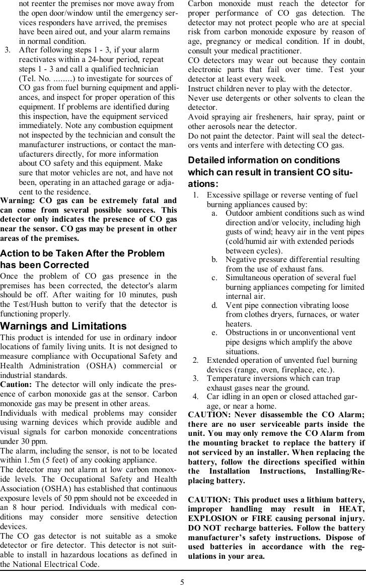 not reenter the premises nor move away fromthe open door/window until the emergency ser-vices responders have arrived, the premiseshave been aired out, and your alarm remainsin normal condition.3. After following steps 1 - 3, if your alarmreactivates within a 24-hour period, repeatsteps 1 - 3 and call a qualified technician(Tel. No. ........) to investigate for sources ofCO gas from fuel burning equipment and appli-ances, and inspect for proper operation of thisequipment. If problems are identified duringthis inspection, have the equipment servicedimmediately. Note any combustion equipmentnot inspected by the technician and consult themanufacturer instructions, or contact the man-ufacturers directly, for more informationabout CO safety and this equipment. Makesure that motor vehicles are not, and have notbeen, operating in an attached garage or adja-cent to the residence.Warning: CO gas can be extremely fatal andcan come from several possible sources. Thisdetector only indicates the presence of CO gasnear the sensor. CO gas may be present in otherareas of the premises.Action to be Taken After the Problemhas been CorrectedOnce the problem of CO gas presence in thepremises has been corrected, the detector&apos;s alarmshould be off. After waiting for 10 minutes, pushthe Test/Hush button to verify that the detector isfunctioning properly.Warnings and LimitationsThis product is intended for use in ordinary indoorlocations of family living units. It is not designed tomeasure compliance with Occupational Safety andHealth Administration (OSHA) commercial orindustrial standards.Caution: The detector will only indicate the pres-ence of carbon monoxide gas at the sensor. Carbonmonoxide gas may be present in other areas.Individuals with medical problems may considerusing warning devices which provide audible andvisual signals for carbon monoxide concentrationsunder 30 ppm.The alarm, including the sensor, is not to be locatedwithin 1.5m (5 feet) of any cooking appliance.The detector may not alarm at low carbon monox-ide levels. The Occupational Safety and HealthAssociation (OSHA) has established that continuousexposure levels of 50 ppm should not be exceeded inan 8 hour period. Individuals with medical con-ditions may consider more sensitive detectiondevices.The CO gas detector is not suitable as a smokedetector or fire detector. This detector is not suit-able to install in hazardous locations as defined inthe National Electrical Code.Carbon monoxide must reach the detector forproper performance of CO gas detection. Thedetector may not protect people who are at specialrisk from carbon monoxide exposure by reason ofage, pregnancy or medical condition. If in doubt,consult your medical practitioner.CO detectors may wear out because they containelectronic parts that fail over time. Test yourdetector at least every week.Instruct children never to play with the detector.Never use detergents or other solvents to clean thedetector.Avoid spraying air fresheners, hair spray, paint orother aerosols near the detector.Do not paint the detector. Paint will seal the detect-ors vents and interfere with detecting CO gas.Detailed information on conditionswhich can result in transient CO situ-ations:1. Excessive spillage or reverse venting of fuelburning appliances caused by:a. Outdoor ambient conditions such as winddirection and/or velocity, including highgusts of wind; heavy air in the vent pipes(cold/humid air with extended periodsbetween cycles).b. Negative pressure differential resultingfrom the use of exhaust fans.c. Simultaneous operation of several fuelburning appliances competing for limitedinternal air.d. Vent pipe connection vibrating loosefrom clothes dryers, furnaces, or waterheaters.e. Obstructions in or unconventional ventpipe designs which amplify the abovesituations.2. Extended operation of unvented fuel burningdevices (range, oven, fireplace, etc.).3. Temperature inversions which can trapexhaust gases near the ground.4. Car idling in an open or closed attached gar-age, or near a home.CAUTION: Never disassemble the CO Alarm;there are no user serviceable parts inside theunit. You may only remove the CO Alarm fromthe mounting bracket to replace the battery ifnot serviced by an installer. When replacing thebattery, follow the directions specified withinthe Installation Instructions, Installing/Re-placing battery.CAUTION: This product uses a lithium battery,improper handling may result in HEAT,EXPLOSION or FIRE causing personal injury.DO NOT recharge batteries. Follow the batterymanufacturer’s safety instructions. Dispose ofused batteries in accordance with the reg-ulations in your area.5