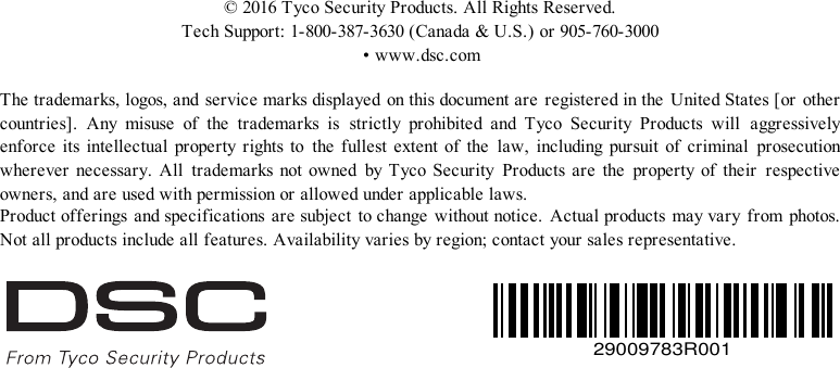 ©2016TycoSecurityProducts.AllRightsReserved.TechSupport:1-800-387-3630(Canada&amp;U.S.)or905-760-3000•www.dsc.comThetrademarks,logos,andservicemarksdisplayed onthisdocumentare registeredinthe UnitedStates[or othercountries]. Any misuse  of  the trademarks is strictly prohibited and Tyco Security Products  will  aggressivelyenforce its intellectual propertyrights to the fullest extent of the  law, including pursuit of criminal  prosecutionwherever necessary. All  trademarks not owned by TycoSecurity Products are the  property of their  respectiveowners,andareusedwithpermissionorallowedunderapplicablelaws.Productofferings andspecifications aresubject tochange withoutnotice. Actualproducts mayvaryfrom photos.Notallproductsincludeallfeatures.Availabilityvariesbyregion;contactyoursalesrepresentative.29009783R001