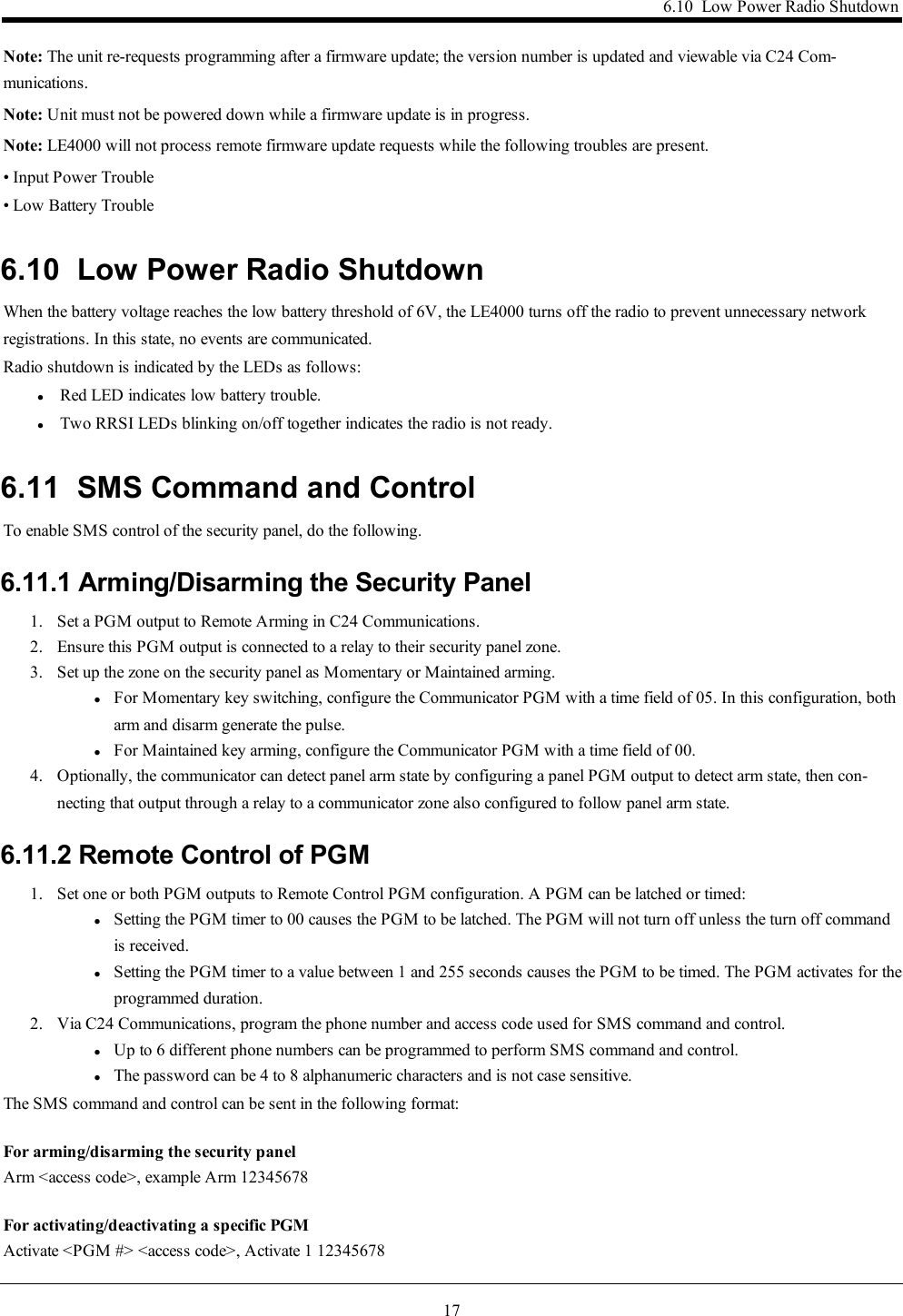 176.10 Low Power Radio ShutdownNote: The unit re-requests programming after a firmware update; the version number is updated and viewable via C24 Com-munications.Note: Unit must not be powered down while a firmware update is in progress.Note: LE4000 will not process remote firmware update requests while the following troubles are present.• Input Power Trouble• Low Battery Trouble6.10 Low Power Radio ShutdownWhen the battery voltage reaches the low battery threshold of 6V, the LE4000 turns off the radio to prevent unnecessary networkregistrations. In this state, no events are communicated.Radio shutdown is indicated by the LEDs as follows:lRed LED indicates low battery trouble.lTwo RRSI LEDs blinking on/off together indicates the radio is not ready.6.11 SMS Command and ControlTo enable SMS control of the security panel, do the following.6.11.1 Arming/Disarming the Security Panel1. Set a PGM output to Remote Arming in C24 Communications.2. Ensure this PGM output is connected to a relay to their security panel zone.3. Set up the zone on the security panel as Momentary or Maintained arming.lFor Momentary key switching, configure the Communicator PGM with a time field of 05. In this configuration, botharm and disarm generate the pulse.lFor Maintained key arming, configure the Communicator PGM with a time field of 00.4. Optionally, the communicator can detect panel arm state by configuring a panel PGM output to detect arm state, then con-necting that output through a relay to a communicator zone also configured to follow panel arm state.6.11.2 Remote Control of PGM1. Set one or both PGM outputs to Remote Control PGM configuration. A PGM can be latched or timed:lSetting the PGM timer to 00 causes the PGM to be latched. The PGM will not turn off unless the turn off commandis received.lSetting the PGM timer to a value between 1 and 255 seconds causes the PGM to be timed. The PGM activates for theprogrammed duration.2. Via C24 Communications, program the phone number and access code used for SMS command and control.lUp to 6 different phone numbers can be programmed to perform SMS command and control.lThe password can be 4 to 8 alphanumeric characters and is not case sensitive.The SMS command and control can be sent in the following format:For arming/disarming the security panelArm &lt;access code&gt;, example Arm 12345678For activating/deactivating a specific PGMActivate &lt;PGM #&gt; &lt;access code&gt;, Activate 1 12345678
