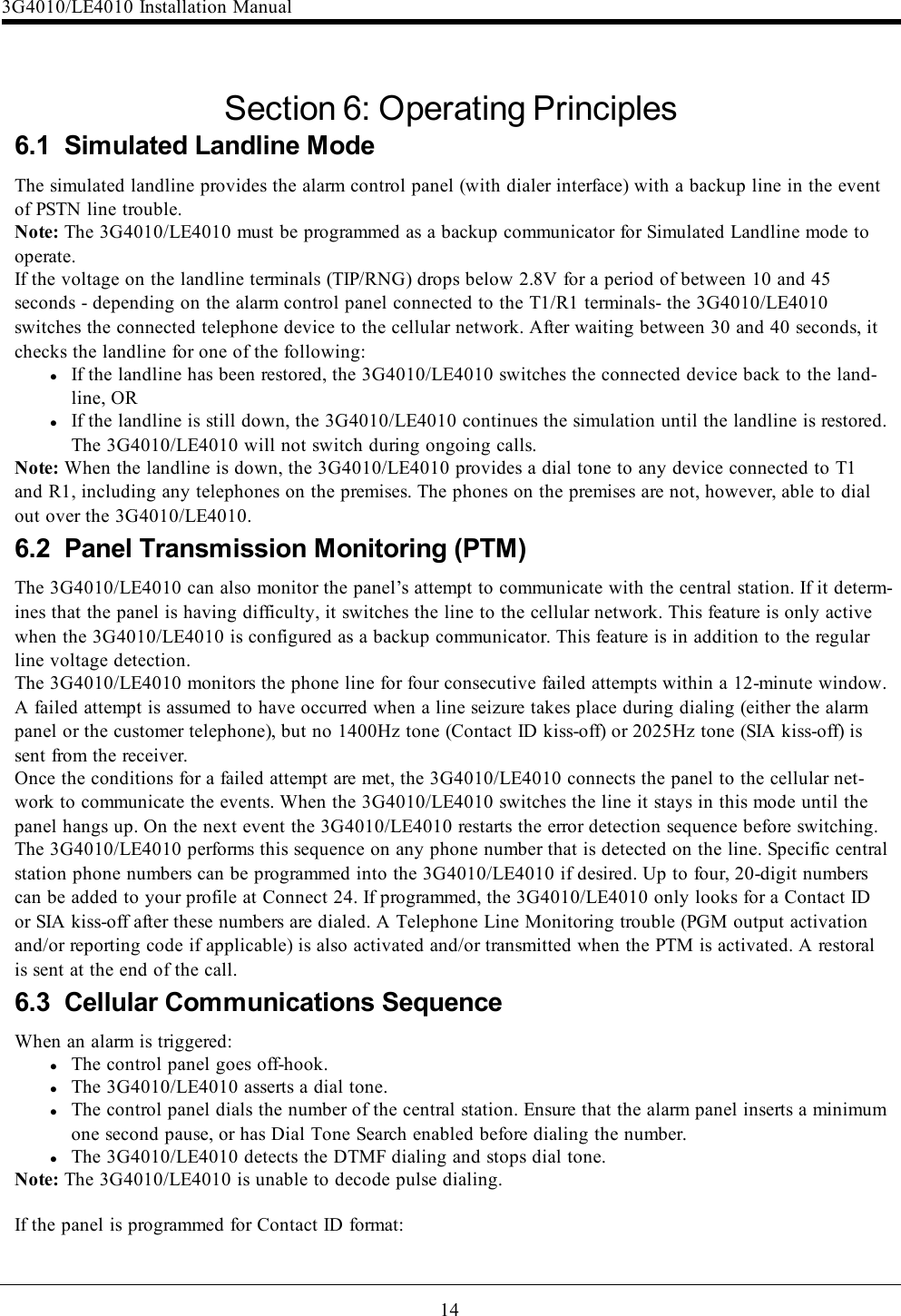 14Section 6: Operating Principles6.1 Simulated Landline ModeThe simulated landline provides the alarm control panel (with dialer interface) with a backup line in the eventof PSTN line trouble.Note: The 3G4010/LE4010 must be programmed as a backup communicator for Simulated Landline mode tooperate.If the voltage on the landline terminals (TIP/RNG) drops below 2.8V for a period of between 10 and 45seconds - depending on the alarm control panel connected to the T1/R1 terminals- the 3G4010/LE4010switches the connected telephone device to the cellular network. After waiting between 30 and 40 seconds, itchecks the landline for one of the following:lIf the landline has been restored, the 3G4010/LE4010 switches the connected device back to the land-line, ORlIf the landline is still down, the 3G4010/LE4010 continues the simulation until the landline is restored.The 3G4010/LE4010 will not switch during ongoing calls.Note: When the landline is down, the 3G4010/LE4010 provides a dial tone to any device connected to T1and R1, including any telephones on the premises. The phones on the premises are not, however, able to dialout over the 3G4010/LE4010.6.2 Panel Transmission Monitoring (PTM)The 3G4010/LE4010 can also monitor the panel’s attempt to communicate with the central station. If it determ-ines that the panel is having difficulty, it switches the line to the cellular network. This feature is only activewhen the 3G4010/LE4010 is configured as a backup communicator. This feature is in addition to the regularline voltage detection.The 3G4010/LE4010 monitors the phone line for four consecutive failed attempts within a 12-minute window.A failed attempt is assumed to have occurred when a line seizure takes place during dialing (either the alarmpanel or the customer telephone), but no 1400Hz tone (Contact ID kiss-off) or 2025Hz tone (SIA kiss-off) issent from the receiver.Once the conditions for a failed attempt are met, the 3G4010/LE4010 connects the panel to the cellular net-work to communicate the events. When the 3G4010/LE4010 switches the line it stays in this mode until thepanel hangs up. On the next event the 3G4010/LE4010 restarts the error detection sequence before switching.The 3G4010/LE4010 performs this sequence on any phone number that is detected on the line. Specific centralstation phone numbers can be programmed into the 3G4010/LE4010 if desired. Up to four, 20-digit numberscan be added to your profile at Connect 24. If programmed, the 3G4010/LE4010 only looks for a Contact IDor SIA kiss-off after these numbers are dialed. A Telephone Line Monitoring trouble (PGM output activationand/or reporting code if applicable) is also activated and/or transmitted when the PTM is activated. A restoralis sent at the end of the call.6.3 Cellular Communications SequenceWhen an alarm is triggered:lThe control panel goes off-hook.lThe 3G4010/LE4010 asserts a dial tone.lThe control panel dials the number of the central station. Ensure that the alarm panel inserts a minimumone second pause, or has Dial Tone Search enabled before dialing the number.lThe 3G4010/LE4010 detects the DTMF dialing and stops dial tone.Note: The 3G4010/LE4010 is unable to decode pulse dialing.If the panel is programmed for Contact ID format:3G4010/LE4010 Installation Manual