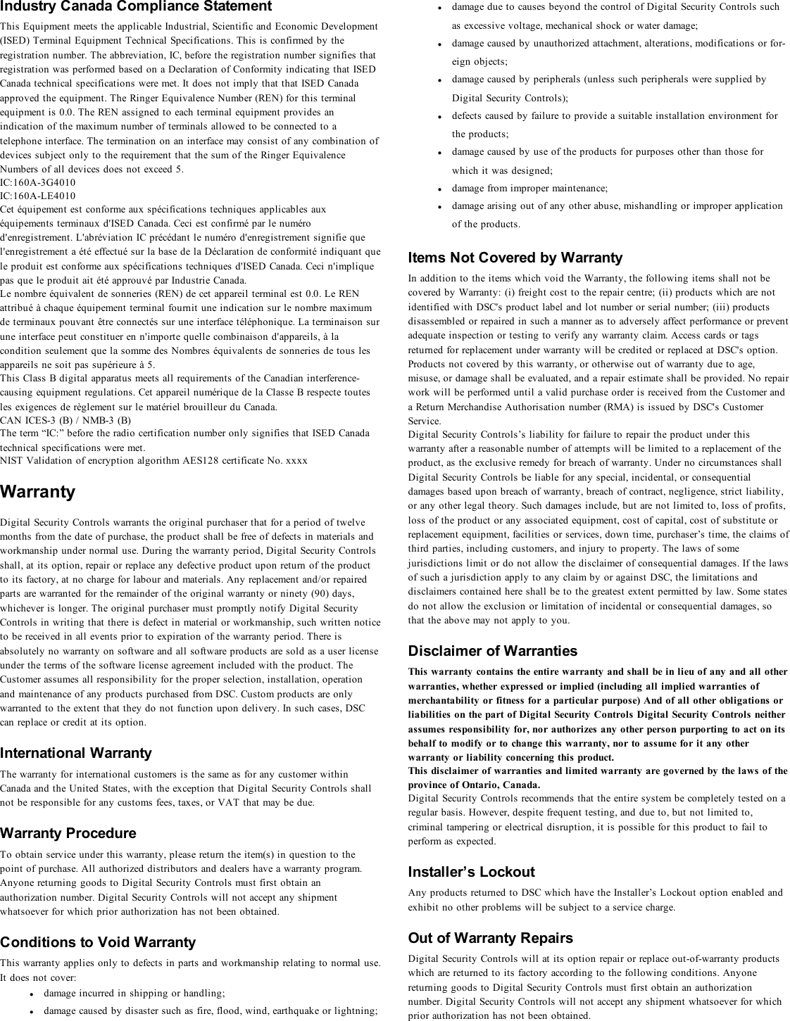 Industry Canada Compliance StatementThis Equipment meets the applicable Industrial, Scientific and Economic Development(ISED) Terminal Equipment Technical Specifications. This is confirmed by theregistration number. The abbreviation, IC, before the registration number signifies thatregistration was performed based on a Declaration of Conformity indicating that ISEDCanada technical specifications were met. It does not imply that that ISED Canadaapproved the equipment. The Ringer Equivalence Number (REN) for this terminalequipment is 0.0. The REN assigned to each terminal equipment provides anindication of the maximum number of terminals allowed to be connected to atelephone interface. The termination on an interface may consist of any combination ofdevices subject only to the requirement that the sum of the Ringer EquivalenceNumbers of all devices does not exceed 5.IC:160A-3G4010IC:160A-LE4010Cet équipement est conforme aux spécifications techniques applicables auxéquipements terminaux d&apos;ISED Canada. Ceci est confirmé par le numérod&apos;enregistrement. L&apos;abréviation IC précédant le numéro d&apos;enregistrement signifie quel&apos;enregistrement a été effectué sur la base de la Déclaration de conformité indiquant quele produit est conforme aux spécifications techniques d&apos;ISED Canada. Ceci n&apos;impliquepas que le produit ait été approuvé par Industrie Canada.Le nombre équivalent de sonneries (REN) de cet appareil terminal est 0.0. Le RENattribué à chaque équipement terminal fournit une indication sur le nombre maximumde terminaux pouvant être connectés sur une interface téléphonique. La terminaison surune interface peut constituer en n&apos;importe quelle combinaison d&apos;appareils, à lacondition seulement que la somme des Nombres équivalents de sonneries de tous lesappareils ne soit pas supérieure à 5.This Class B digital apparatus meets all requirements of the Canadian interference-causing equipment regulations. Cet appareil numérique de la Classe B respecte toutesles exigences de règlement sur le matériel brouilleur du Canada.CAN ICES-3 (B) / NMB-3 (B)The term “IC:” before the radio certification number only signifies that ISED Canadatechnical specifications were met.NIST Validation of encryption algorithm AES128 certificate No. xxxxWarrantyDigital Security Controls warrants the original purchaser that for a period of twelvemonths from the date of purchase, the product shall be free of defects in materials andworkmanship under normal use. During the warranty period, Digital Security Controlsshall, at its option, repair or replace any defective product upon return of the productto its factory, at no charge for labour and materials. Any replacement and/or repairedparts are warranted for the remainder of the original warranty or ninety (90) days,whichever is longer. The original purchaser must promptly notify Digital SecurityControls in writing that there is defect in material or workmanship, such written noticeto be received in all events prior to expiration of the warranty period. There isabsolutely no warranty on software and all software products are sold as a user licenseunder the terms of the software license agreement included with the product. TheCustomer assumes all responsibility for the proper selection, installation, operationand maintenance of any products purchased from DSC. Custom products are onlywarranted to the extent that they do not function upon delivery. In such cases, DSCcan replace or credit at its option.International WarrantyThe warranty for international customers is the same as for any customer withinCanada and the United States, with the exception that Digital Security Controls shallnot be responsible for any customs fees, taxes, or VAT that may be due.Warranty ProcedureTo obtain service under this warranty, please return the item(s) in question to thepoint of purchase. All authorized distributors and dealers have a warranty program.Anyone returning goods to Digital Security Controls must first obtain anauthorization number. Digital Security Controls will not accept any shipmentwhatsoever for which prior authorization has not been obtained.Conditions to Void WarrantyThis warranty applies only to defects in parts and workmanship relating to normal use.It does not cover:ldamage incurred in shipping or handling;ldamage caused by disaster such as fire, flood, wind, earthquake or lightning;ldamage due to causes beyond the control of Digital Security Controls suchas excessive voltage, mechanical shock or water damage;ldamage caused by unauthorized attachment, alterations, modifications or for-eign objects;ldamage caused by peripherals (unless such peripherals were supplied byDigital Security Controls);ldefects caused by failure to provide a suitable installation environment forthe products;ldamage caused by use of the products for purposes other than those forwhich it was designed;ldamage from improper maintenance;ldamage arising out of any other abuse, mishandling or improper applicationof the products.Items Not Covered by WarrantyIn addition to the items which void the Warranty, the following items shall not becovered by Warranty: (i) freight cost to the repair centre; (ii) products which are notidentified with DSC&apos;s product label and lot number or serial number; (iii) productsdisassembled or repaired in such a manner as to adversely affect performance or preventadequate inspection or testing to verify any warranty claim. Access cards or tagsreturned for replacement under warranty will be credited or replaced at DSC&apos;s option.Products not covered by this warranty, or otherwise out of warranty due to age,misuse, or damage shall be evaluated, and a repair estimate shall be provided. No repairwork will be performed until a valid purchase order is received from the Customer anda Return Merchandise Authorisation number (RMA) is issued by DSC&apos;s CustomerService.Digital Security Controls’s liability for failure to repair the product under thiswarranty after a reasonable number of attempts will be limited to a replacement of theproduct, as the exclusive remedy for breach of warranty. Under no circumstances shallDigital Security Controls be liable for any special, incidental, or consequentialdamages based upon breach of warranty, breach of contract, negligence, strict liability,or any other legal theory. Such damages include, but are not limited to, loss of profits,loss of the product or any associated equipment, cost of capital, cost of substitute orreplacement equipment, facilities or services, down time, purchaser’s time, the claims ofthird parties, including customers, and injury to property. The laws of somejurisdictions limit or do not allow the disclaimer of consequential damages. If the lawsof such a jurisdiction apply to any claim by or against DSC, the limitations anddisclaimers contained here shall be to the greatest extent permitted by law. Some statesdo not allow the exclusion or limitation of incidental or consequential damages, sothat the above may not apply to you.Disclaimer of WarrantiesThis warranty contains the entire warranty and shall be in lieu of any and all otherwarranties, whether expressed or implied (including all implied warranties ofmerchantability or fitness for a particular purpose) And of all other obligations orliabilities on the part of Digital Security Controls Digital Security Controls neitherassumes responsibility for, nor authorizes any other person purporting to act on itsbehalf to modify or to change this warranty, nor to assume for it any otherwarranty or liability concerning this product.This disclaimer of warranties and limited warranty are governed by the laws of theprovince of Ontario, Canada.Digital Security Controls recommends that the entire system be completely tested on aregular basis. However, despite frequent testing, and due to, but not limited to,criminal tampering or electrical disruption, it is possible for this product to fail toperform as expected.Installer’s LockoutAny products returned to DSC which have the Installer’s Lockout option enabled andexhibit no other problems will be subject to a service charge.Out of Warranty RepairsDigital Security Controls will at its option repair or replace out-of-warranty productswhich are returned to its factory according to the following conditions. Anyonereturning goods to Digital Security Controls must first obtain an authorizationnumber. Digital Security Controls will not accept any shipment whatsoever for whichprior authorization has not been obtained.