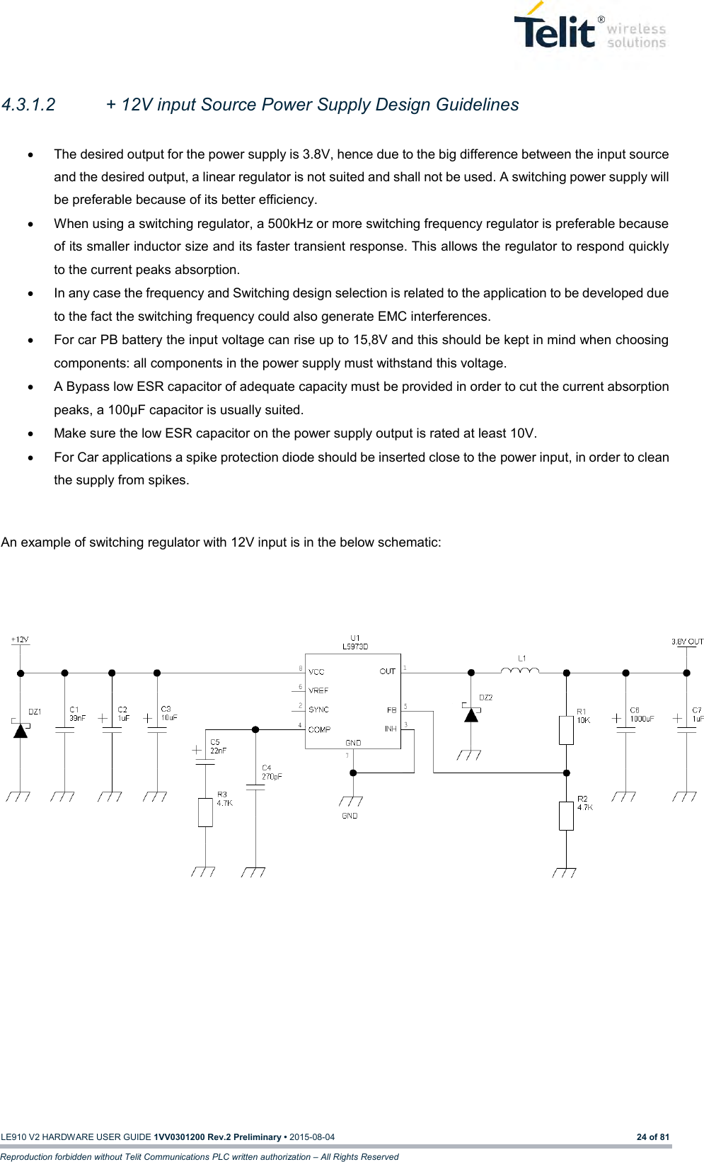   LE910 V2 HARDWARE USER GUIDE 1VV0301200 Rev.2 Preliminary • 2015-08-04 24 of 81 Reproduction forbidden without Telit Communications PLC written authorization – All Rights Reserved  4.3.1.2  + 12V input Source Power Supply Design Guidelines    The desired output for the power supply is 3.8V, hence due to the big difference between the input source and the desired output, a linear regulator is not suited and shall not be used. A switching power supply will be preferable because of its better efficiency.   When using a switching regulator, a 500kHz or more switching frequency regulator is preferable because of its smaller inductor size and its faster transient response. This allows the regulator to respond quickly to the current peaks absorption.    In any case the frequency and Switching design selection is related to the application to be developed due to the fact the switching frequency could also generate EMC interferences.   For car PB battery the input voltage can rise up to 15,8V and this should be kept in mind when choosing components: all components in the power supply must withstand this voltage.   A Bypass low ESR capacitor of adequate capacity must be provided in order to cut the current absorption peaks, a 100μF capacitor is usually suited.   Make sure the low ESR capacitor on the power supply output is rated at least 10V.   For Car applications a spike protection diode should be inserted close to the power input, in order to clean the supply from spikes.   An example of switching regulator with 12V input is in the below schematic:        