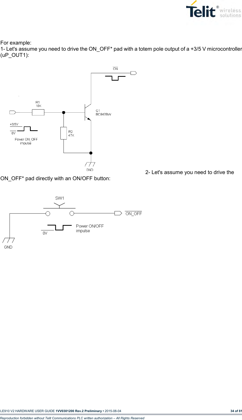   LE910 V2 HARDWARE USER GUIDE 1VV0301200 Rev.2 Preliminary • 2015-08-04 34 of 81 Reproduction forbidden without Telit Communications PLC written authorization – All Rights Reserved  For example: 1- Let&apos;s assume you need to drive the ON_OFF* pad with a totem pole output of a +3/5 V microcontroller (uP_OUT1):              2- Let&apos;s assume you need to drive the ON_OFF* pad directly with an ON/OFF button:              