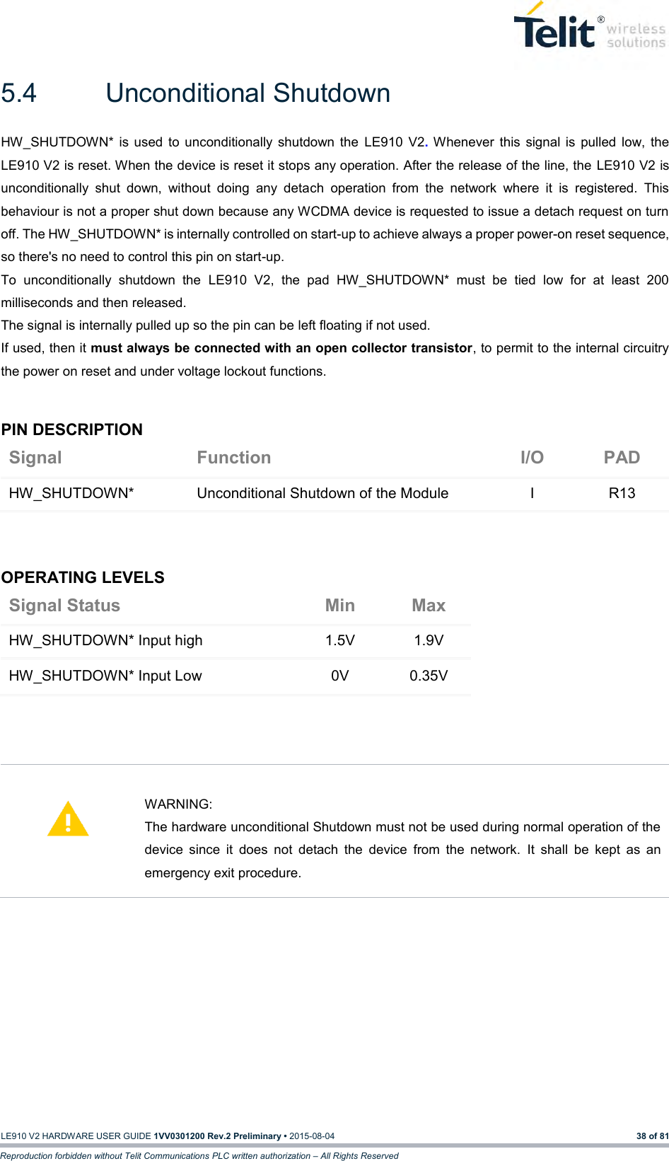   LE910 V2 HARDWARE USER GUIDE 1VV0301200 Rev.2 Preliminary • 2015-08-04 38 of 81 Reproduction forbidden without Telit Communications PLC written authorization – All Rights Reserved 5.4  Unconditional Shutdown HW_SHUTDOWN*  is used  to  unconditionally  shutdown  the  LE910  V2.  Whenever  this  signal  is  pulled  low,  the LE910 V2 is reset. When the device is reset it stops any operation. After the release of the line, the LE910 V2 is unconditionally  shut  down,  without  doing  any  detach  operation  from  the  network  where  it  is  registered.  This behaviour is not a proper shut down because any WCDMA device is requested to issue a detach request on turn off. The HW_SHUTDOWN* is internally controlled on start-up to achieve always a proper power-on reset sequence, so there&apos;s no need to control this pin on start-up.  To  unconditionally  shutdown  the  LE910  V2,  the  pad  HW_SHUTDOWN*  must  be  tied  low  for  at  least  200 milliseconds and then released. The signal is internally pulled up so the pin can be left floating if not used. If used, then it must always be connected with an open collector transistor, to permit to the internal circuitry the power on reset and under voltage lockout functions.  PIN DESCRIPTION Signal Function I/O PAD HW_SHUTDOWN* Unconditional Shutdown of the Module I R13    OPERATING LEVELS Signal Status Min Max HW_SHUTDOWN* Input high 1.5V 1.9V HW_SHUTDOWN* Input Low 0V 0.35V       WARNING: The hardware unconditional Shutdown must not be used during normal operation of the device  since  it  does  not  detach  the  device  from  the  network.  It  shall  be  kept  as  an emergency exit procedure.           