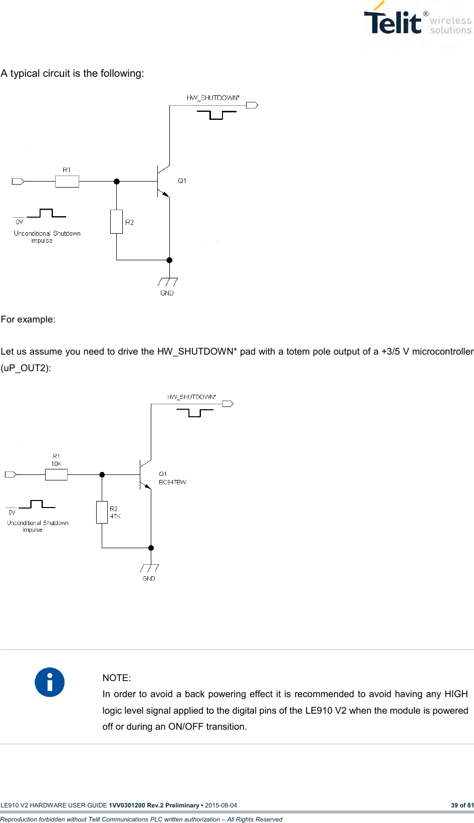   LE910 V2 HARDWARE USER GUIDE 1VV0301200 Rev.2 Preliminary • 2015-08-04 39 of 81 Reproduction forbidden without Telit Communications PLC written authorization – All Rights Reserved  A typical circuit is the following:                        For example:  Let us assume you need to drive the HW_SHUTDOWN* pad with a totem pole output of a +3/5 V microcontroller (uP_OUT2):                     NOTE: In order to avoid a back powering effect it is recommended to avoid having any HIGH logic level signal applied to the digital pins of the LE910 V2 when the module is powered off or during an ON/OFF transition.    