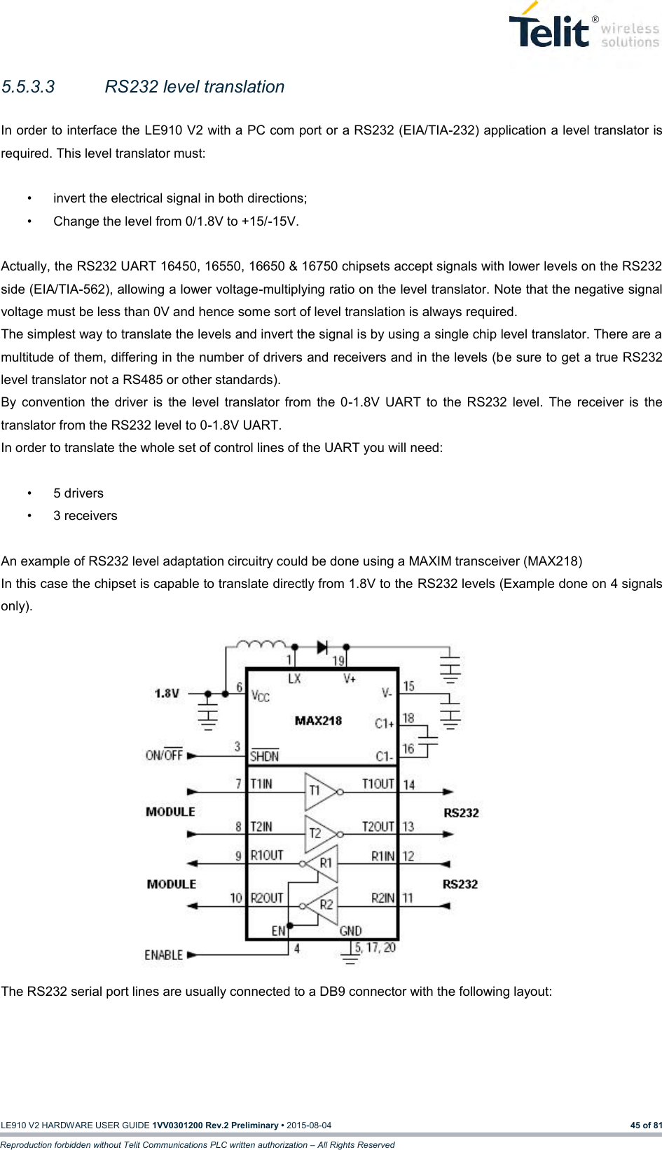   LE910 V2 HARDWARE USER GUIDE 1VV0301200 Rev.2 Preliminary • 2015-08-04 45 of 81 Reproduction forbidden without Telit Communications PLC written authorization – All Rights Reserved 5.5.3.3  RS232 level translation  In order to interface the LE910 V2 with a PC com port or a RS232 (EIA/TIA-232) application a level translator is required. This level translator must:  •  invert the electrical signal in both directions; •  Change the level from 0/1.8V to +15/-15V.  Actually, the RS232 UART 16450, 16550, 16650 &amp; 16750 chipsets accept signals with lower levels on the RS232 side (EIA/TIA-562), allowing a lower voltage-multiplying ratio on the level translator. Note that the negative signal voltage must be less than 0V and hence some sort of level translation is always required.  The simplest way to translate the levels and invert the signal is by using a single chip level translator. There are a multitude of them, differing in the number of drivers and receivers and in the levels (be sure to get a true RS232 level translator not a RS485 or other standards). By  convention  the  driver  is  the  level  translator  from  the  0-1.8V  UART  to  the  RS232  level.  The  receiver  is  the translator from the RS232 level to 0-1.8V UART. In order to translate the whole set of control lines of the UART you will need:  •  5 drivers •  3 receivers  An example of RS232 level adaptation circuitry could be done using a MAXIM transceiver (MAX218)  In this case the chipset is capable to translate directly from 1.8V to the RS232 levels (Example done on 4 signals only).                 The RS232 serial port lines are usually connected to a DB9 connector with the following layout: 