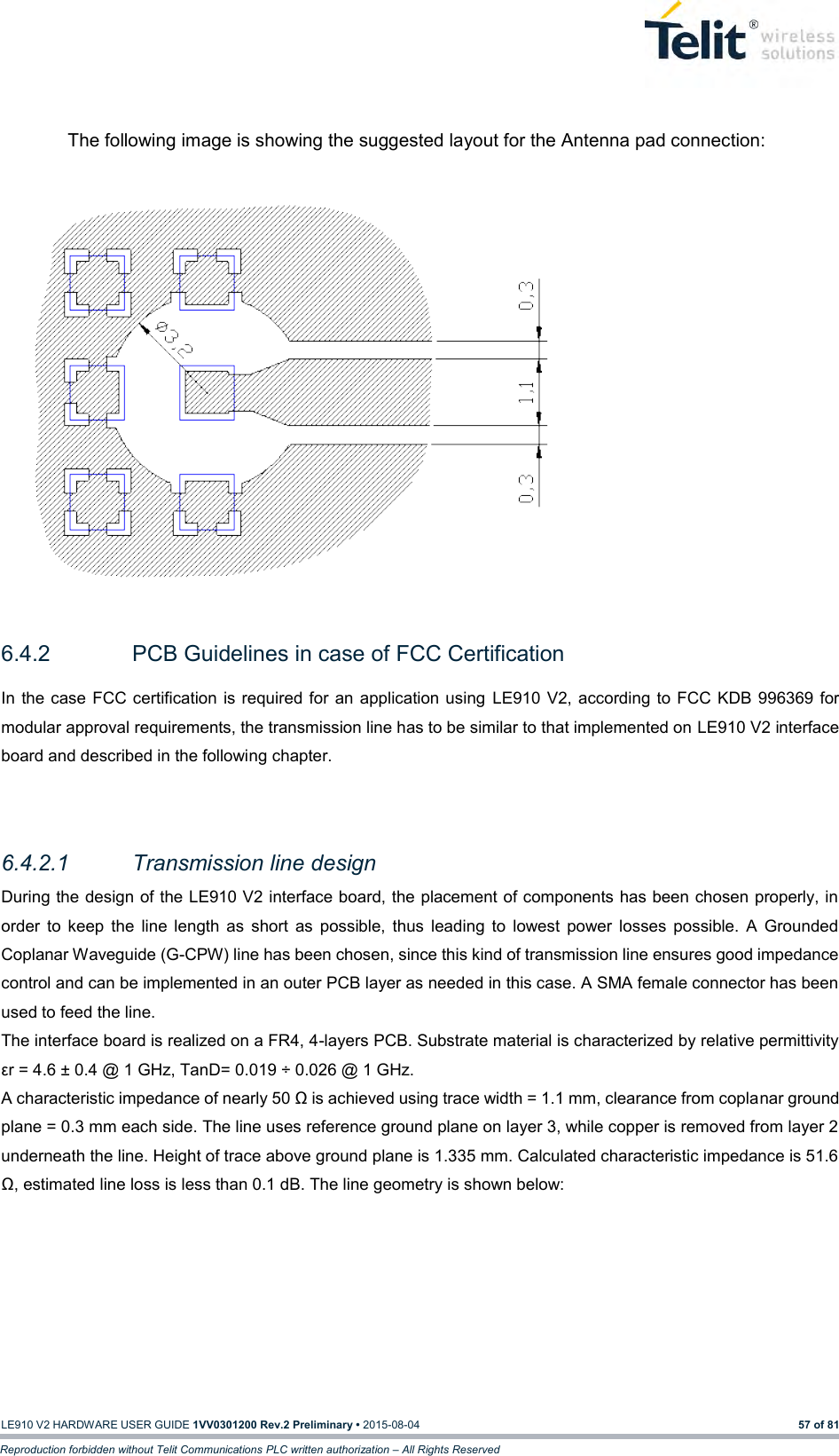   LE910 V2 HARDWARE USER GUIDE 1VV0301200 Rev.2 Preliminary • 2015-08-04 57 of 81 Reproduction forbidden without Telit Communications PLC written authorization – All Rights Reserved  The following image is showing the suggested layout for the Antenna pad connection:               6.4.2  PCB Guidelines in case of FCC Certification In the case FCC certification  is required for  an application using  LE910 V2,  according to FCC  KDB 996369 for modular approval requirements, the transmission line has to be similar to that implemented on LE910 V2 interface board and described in the following chapter.  6.4.2.1  Transmission line design During the design of the LE910 V2 interface board, the placement of components has been chosen properly, in order  to  keep  the  line  length  as  short  as  possible,  thus  leading  to  lowest  power  losses  possible.  A  Grounded Coplanar Waveguide (G-CPW) line has been chosen, since this kind of transmission line ensures good impedance control and can be implemented in an outer PCB layer as needed in this case. A SMA female connector has been used to feed the line. The interface board is realized on a FR4, 4-layers PCB. Substrate material is characterized by relative permittivity εr = 4.6 ± 0.4 @ 1 GHz, TanD= 0.019 ÷ 0.026 @ 1 GHz. A characteristic impedance of nearly 50 Ω is achieved using trace width = 1.1 mm, clearance from coplanar ground plane = 0.3 mm each side. The line uses reference ground plane on layer 3, while copper is removed from layer 2 underneath the line. Height of trace above ground plane is 1.335 mm. Calculated characteristic impedance is 51.6 Ω, estimated line loss is less than 0.1 dB. The line geometry is shown below: 