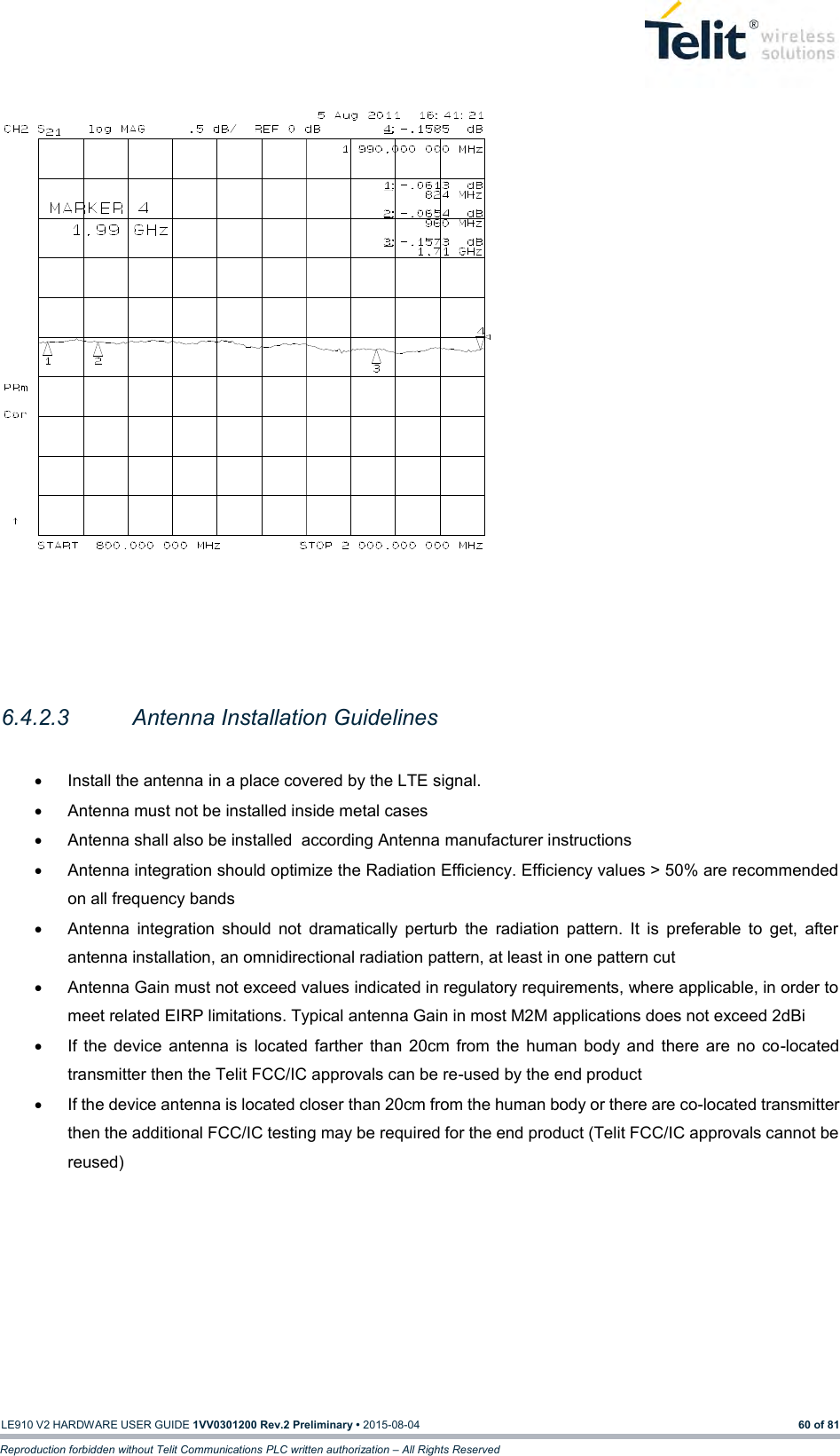   LE910 V2 HARDWARE USER GUIDE 1VV0301200 Rev.2 Preliminary • 2015-08-04 60 of 81 Reproduction forbidden without Telit Communications PLC written authorization – All Rights Reserved                   6.4.2.3  Antenna Installation Guidelines    Install the antenna in a place covered by the LTE signal.   Antenna must not be installed inside metal cases   Antenna shall also be installed  according Antenna manufacturer instructions   Antenna integration should optimize the Radiation Efficiency. Efficiency values &gt; 50% are recommended on all frequency bands   Antenna  integration  should  not  dramatically  perturb  the  radiation  pattern.  It  is  preferable  to  get,  after antenna installation, an omnidirectional radiation pattern, at least in one pattern cut   Antenna Gain must not exceed values indicated in regulatory requirements, where applicable, in order to meet related EIRP limitations. Typical antenna Gain in most M2M applications does not exceed 2dBi   If  the  device  antenna is  located  farther  than  20cm  from the  human  body  and  there  are no  co-located transmitter then the Telit FCC/IC approvals can be re-used by the end product   If the device antenna is located closer than 20cm from the human body or there are co-located transmitter then the additional FCC/IC testing may be required for the end product (Telit FCC/IC approvals cannot be reused)     