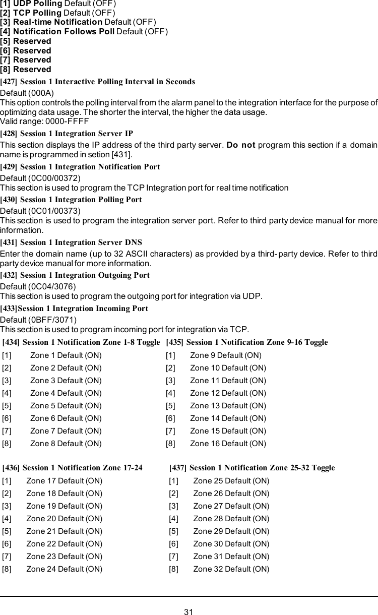 [1] UDP Polling Default (OFF)[2] TCP Polling Default (OFF)[3] Real-time Notification Default (OFF)[4] Notification Follows Poll Default (OFF)[5] Reserved[6] Reserved[7] Reserved[8] Reserved[427] Session 1 Interactive Polling Interval in SecondsDefault (000A)This option controls the polling interval from the alarm panel to the integration interface for the purpose ofoptimizing data usage. The shorter the interval, the higher the data usage.Valid range: 0000-FFFF[428] Session 1 Integration Server IPThis section displays the IP address of the third party server. Do not program this section if a domainname is programmed in setion [431].[429] Session 1 Integration Notification PortDefault (0C00/00372)This section is used to program the TCP Integration port for real time notification[430] Session 1 Integration Polling PortDefault (0C01/00373)This section is used to program the integration server port. Refer to third party device manual for moreinformation.[431] Session 1 Integration Server DNSEnter the domain name (up to 32 ASCII characters) as provided by a third- party device. Refer to thirdparty device manual for more information.[432] Session 1 Integration Outgoing PortDefault (0C04/3076)This section is used to program the outgoing port for integration via UDP.[433]Session 1 Integration Incoming PortDefault (0BFF/3071)This section is used to program incoming port for integration via TCP.[434] Session 1 Notification Zone 1-8 Toggle [435] Session 1 Notification Zone 9-16 Toggle[1] Zone 1 Default (ON) [1] Zone 9 Default (ON)[2] Zone 2 Default (ON) [2] Zone 10 Default (ON)[3] Zone 3 Default (ON) [3] Zone 11 Default (ON)[4] Zone 4 Default (ON) [4] Zone 12 Default (ON)[5] Zone 5 Default (ON) [5] Zone 13 Default (ON)[6] Zone 6 Default (ON) [6] Zone 14 Default (ON)[7] Zone 7 Default (ON) [7] Zone 15 Default (ON)[8] Zone 8 Default (ON) [8] Zone 16 Default (ON)[436] Session 1 Notification Zone 17-24 [437] Session 1 Notification Zone 25-32 Toggle[1] Zone 17 Default (ON) [1] Zone 25 Default (ON)[2] Zone 18 Default (ON) [2] Zone 26 Default (ON)[3] Zone 19 Default (ON) [3] Zone 27 Default (ON)[4] Zone 20 Default (ON) [4] Zone 28 Default (ON)[5] Zone 21 Default (ON) [5] Zone 29 Default (ON)[6] Zone 22 Default (ON) [6] Zone 30 Default (ON)[7] Zone 23 Default (ON) [7] Zone 31 Default (ON)[8] Zone 24 Default (ON) [8] Zone 32 Default (ON)31