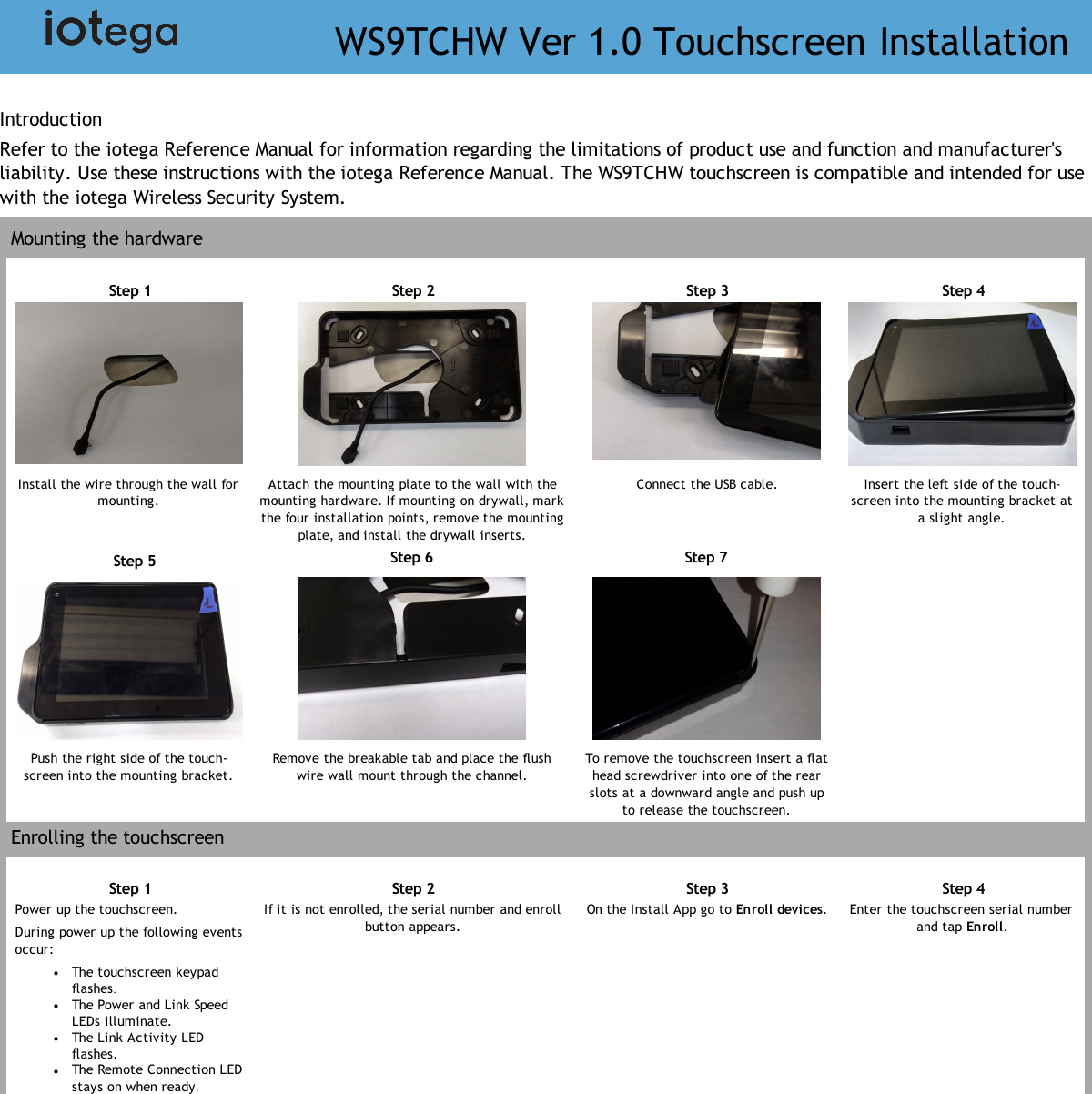 IntroductionRefer to the iotega Reference Manual for information regarding the limitations of product use and function and manufacturer&apos;sliability. Use these instructions with the iotega Reference Manual. The WS9TCHW touchscreen is compatible and intended for usewith the iotega Wireless Security System.Mounting the hardwareStep 1 Step 2 Step 3 Step 4Install the wire through the wall formounting.Attach the mounting plate to the wall with themounting hardware. If mounting on drywall, markthe four installation points, remove the mountingplate, and install the drywall inserts.Connect the USB cable. Insert the left side of the touch-screen into the mounting bracket ata slight angle.Step 5 Step 6 Step 7Push the right side of the touch-screen into the mounting bracket.Remove the breakable tab and place the flushwire wall mount through the channel.To remove the touchscreen insert a flathead screwdriver into one of the rearslots at a downward angle and push upto release the touchscreen.Enrolling the touchscreenStep 1 Step 2 Step 3 Step 4Power up the touchscreen.During power up the following eventsoccur:lThe touchscreen keypadflashes.lThe Power and Link SpeedLEDs illuminate.lThe Link Activity LEDflashes.lThe Remote Connection LEDstays on when ready.If it is not enrolled, the serial number and enrollbutton appears.On the Install App go to Enroll devices. Enter the touchscreen serial numberand tap Enroll.WS9TCHW Ver 1.0 Touchscreen Installation