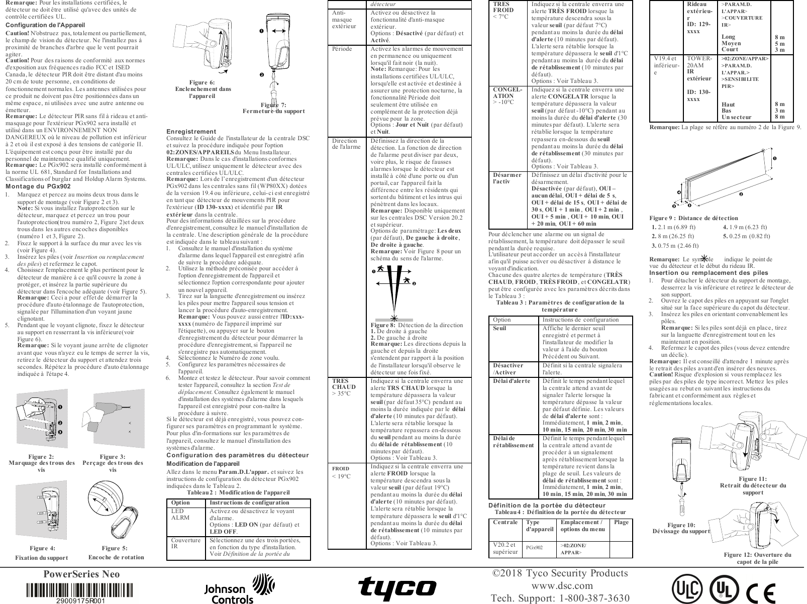 PowerSeries Neo ©2018 Tyco Security Productswww.dsc.comTech. Support: 1-800-387-3630Remarque: Pour les installations certifiées, ledétecteur ne doit être utilisé qu&apos;avec des unités decontrôle certifiées UL.Configuration de l&apos;AppareilCaution! N&apos;obstruez pas, totalement ou partiellement,le champ de vision du détecteur. Ne l&apos;installez pas àproximité de branches d&apos;arbre que le vent pourraitagiter.Caution! Pour des raisons de conformité aux normesd&apos;exposition aux fréquences radio FCC et ISEDCanada, le détecteur PIR doit être distant d&apos;au moins20 cm de toute personne, en conditions defonctionnement normales. Les antennes utilisées pource produit ne doivent pas être positionnées dans unmême espace, ni utilisées avec une autre antenne ouémetteur.Remarque: Le détecteur PIR sans fil à rideau et anti-masquage pour l&apos;extérieur PGx902 sera installé etutilisé dans un ENVIRONNEMENT NONDANGEREUX où le niveau de pollution est inférieurà 2 et où il est exposé à des tensions de catégorie II.L&apos;équipement est conçu pour être installé par dupersonnel de maintenance qualifié uniquement.Remarque: Le PGx902 sera installé conformément àla norme UL 681, Standard for Installations andClassifications of burglar and Holdup Alarm Systems.Montage du PGx9021. Marquez et percez au moins deux trous dans lesupport de montage (voir Figure 2 et 3).Note: Si vous installez l&apos;autoprotection sur ledétecteur, marquez et percez un trou pourl&apos;autoprotection(trou numéro 2, Figure 2)et deuxtrous dans les autres encoches disponibles(numéro 1 et 3, Figure 2).2. Fixez le support à la surface du mur avec les vis(voir Figure 4).3. Insérez les piles (voir Insertion ou remplacementdes piles) et refermez le capot.4. Choisissez l&apos;emplacement le plus pertinent pour ledétecteur de manière à ce qu&apos;il couvre la zone àprotéger, et insérez la partie supérieure dudétecteur dans l&apos;encoche adéquate (voir Figure 5).Remarque: Ceci a pour effet de démarrer laprocédure d&apos;auto étalonnage de l&apos;autoprotection,signalée par l&apos;illumination d&apos;un voyant jauneclignotant.5. Pendant que le voyant clignote, fixez le détecteurau support en resserrant la vis inférieure(voirFigure 6).Remarque: Si le voyant jaune arrête de clignoteravant que vous n&apos;ayez eu le temps de serrer la vis,retirez le détecteur du support et attendez troissecondes. Répétez la procédure d&apos;auto étalonnageindiquée à l&apos;étape 4.Figure 2:Marquage des trous desvisFigure 3:Perçage des trous desvisFigure 4: Figure 5:Fixation du support Encoche de rotationFigure 6:Enclenchement dansl&apos;appareilFigure 7:Fermeture du supportEnregist rementConsultez le Guide de l&apos;installateur de la centrale DSCet suivez la procédure indiquée pour l&apos;option02:ZONES/APPAREILSdu Menu Installateur.Remarque: Dans le cas d&apos;installations conformesUL/ULC, utilisez uniquement le détecteur avec descentrales certifiées UL/ULC.Remarque: Lors de l’enregistrement d&apos;un détecteurPGx902 dans les centrales sans fil (WP80XX) dotéesde la version 19.4 ou inférieure, celui-ci est enregistréen tant que détecteur de mouvements PIR pourl&apos;extérieur (ID 130-xxxx) et identifié par IRextérieur dans la centrale.Pour des informations détaillées sur la procédured&apos;enregistrement, consultez le manuel d&apos;installation dela centrale. Une description générale de la procédureest indiquée dans le tableau suivant :1. Consultez le manuel d&apos;installation du systèmed&apos;alarme dans lequel l&apos;appareil est enregistré afinde suivre la procédure adéquate.2. Utilisez la méthode préconisée pour accéder àl&apos;option d&apos;enregistrement de l&apos;appareil etsélectionnez l&apos;option correspondante pour ajouterun nouvel appareil.3. Tirez sur la languette d&apos;enregistrement ou insérezles piles pour mettre l&apos;appareil sous tension etlancer la procédure d&apos;auto-enregistrement.Remarque: Vous pouvez aussi entrer l&apos;ID:xxx-xxxx (numéro de l&apos;appareil imprimé surl&apos;étiquette), ou appuyer sur le boutond&apos;enregistrement du détecteur pour démarrer laprocédure d&apos;enregistrement, si l&apos;appareil nes&apos;enregistre pas automatiquement.4. Sélectionnez le Numéro de zone voulu.5. Configurez les paramètres nécessaires del&apos;appareil.6. Montez et testez le détecteur. Pour savoir commenttester l&apos;appareil, consultez la section Test dedéplacement. Consultez également le manueld&apos;installation des systèmes d&apos;alarme dans lesquelsl&apos;appareil est enregistré pour con-naître laprocédure à suivre.Si le détecteur est déjà enregistré, vous pouvez con-figurer ses paramètres en programmant le système.Pour plus d&apos;in-formations sur les paramètres del&apos;appareil, consultez le manuel d&apos;installation dessystèmes d&apos;a larme.Configuration des paramètres du détecteurModification de l&apos;appareilAllez dans le menu Param.D.L&apos;appar. et suivez lesinstructions de configuration du détecteur PGx902indiquées dans le Tableau 2.Tableau 2: Modification de l&apos;appareilOption Instructions de configurationLEDALRM Activez ou désactivez le voyantd&apos;alarme.Options: LED ON (par défaut) etLED OFF.CouvertureIR Sélectionnez une des trois portées,en fonction du type d&apos;installation.Voir Définition de la portée dudétecteurAnti-masqueextérieurActivez ou désactivez lafonctionnalité d&apos;anti-masqueextérieur.Options: Désactivé (par défaut) etActivé.Période Activez les alarmes de mouvementen permanence ou uniquementlorsqu&apos;il fait noir (la nuit).Note:Remarque: Pour lesinstallations certifiées UL/ULC,lorsqu&apos;elle est activée et destinée àassurer une protection nocturne, lafonctionnalité Période doitseulement être utilisée encomplément de la protection déjàprévue pour la zone.Options: Jour et Nuit (par défaut)et Nuit.Directionde l&apos;alarme Définissez la direction de ladétection. La fonction de directionde l&apos;alarme peut diviser par deux,voire plus, le risque de faussesalarmes lorsque le détecteur estinstallé à côté d&apos;une porte ou d&apos;unportail, car l&apos;appareil fait ladifférence entre les résidents quisortent du bâtiment et les intrus quipénètrent dans les locaux.Remarque: Disponible uniquementsur les centrales DSC Version 20.2et supérieur.Options de paramétrage: Les deux(par défaut), De gauche à droite ,De droite à gauche.Remarque:Voir Figure 8 pour unschéma du sens de l&apos;alarme.Figure 8: Détection de la direction1. De droite à gauche2. De gauche à droiteRemarque:Les directions depuis lagauche et depuis la droites&apos;entendent par rapport à la positionde l&apos;installateur lorsqu&apos;il observe ledétecteur une fois fixé.TRESCHAUD&gt; 35°CIndiquez si la centrale enverra unealerte TRS CHAUD lorsque latempérature dépassera la valeurseuil (par défaut 35°C) pendant aumoins la durée indiquée par le délaid&apos;alerte (10 minutes par défaut).L&apos;alerte sera rétablie lorsque latempérature repassera en-dessousdu seuil pendant au moins la duréedu délai de rétablissement (10minutes par défaut).Options: Voir Tableau 3.FROID&lt; 19°CIndiquez si la centrale enverra unealerte FROID lorsque latempérature descendra sous lavaleur seuil (par défaut 19°C)pendant au moins la durée du délaid&apos;alerte (10 minutes par défaut).L&apos;alerte sera rétablie lorsque latempérature dépassera le seuil d&apos;1°Cpendant au moins la durée du délaide rétablissement (10 minutes pardéfaut).Options: Voir Tableau 3.TRESFROID&lt; 7°CIndiquez si la centrale enverra unealerte TRÈS FROID lorsque latempérature descendra sous lavaleur seuil (par défaut 7°C)pendant au moins la durée du délaid&apos;alerte (10 minutes par défaut).L&apos;alerte sera rétablie lorsque latempérature dépassera le seuil d&apos;1°Cpendant au moins la durée du délaide rétablissement (10 minutes pardéfaut).Options: Voir Tableau 3.CONGEL-ATION&gt; -10°CIndiquez si la centrale enverra unealerte CONGELATR lorsque latempérature dépassera la valeurseuil (par défaut -10°C) pendant aumoins la durée du délai d&apos;alerte (30minutes par défaut). L&apos;alerte serarétablie lorsque la températurerepassera en-dessous du seuilpendant au moins la durée du délaide rétablissement (30 minutes pardéfaut).Options: Voir Tableau 3.Désarmerl&apos;activ Définissez un délai d&apos;activité pour ledésarmement.Désactivée (par défaut), OUI –aucun délai,OUI + délai de 5 s,OUI + délai de 15 s,OUI + délai de30 s,OUI + 1 min ,OUI + 2 min ,OUI + 5 min ,OUI + 10 min,OUI+ 20 min,OUI + 60 minPour déclencher une alarme ou un signal derétablissement, la température doit dépasser le seuilpendant la duré e requise.L&apos;utilisateur peut accorder un accès à l&apos;installateurafin qu&apos;il puisse activer ou désactiver à distance levoyant d&apos;indication.Chacune des quatre alertes de température (TRÈSCHAUD,FROID,TRÈS FROID , et CONGELATR)peut être configurée avec les paramètres décrits dansle Tableau 3:Tableau 3: Paramètres de configuration de latempératureOption Instructions de configurationSeuil Affiche le dernier seuilenregistré et permet àl&apos;installateur de modifier lavaleur à l&apos;aide du boutonPrécédent ou Suivant.Désactiver/ActiverDéfinit si la centrale signaleral&apos;alerte.Délai d&apos;alerte Dé finit le temps pendant lequella centrale attend avant designaler l&apos;alerte lorsque latempérature dépasse la valeurpar défaut définie. Les valeursde délai d&apos;alerte sont:Immédiatement, 1 min,2 min,10 min,15 min,20 min,30 minDélai derétablissementDé finit le temps pendant lequella centrale attend avant deprocéder à un signalementaprès rétablissement lorsque latempérature revient dans laplage de seuil. Les valeurs dedélai de rétablissement sont:Immédiatement, 1 min,2 min,10 min,15 min,20 min,30 minDéfinition de la portée du détecteurTableau 4: Définition de la portée du détecteurCentrale Typed&apos;appareilEmplacement /options du menuPlageV20.2 etsupérieur PGx902 &gt;02:ZONE/APPAR&gt;Rideauextérieu-rID: 129-xxxx&gt;PARAM.D.L&apos;APPAR&gt;&gt;COUVERTUREIR&gt;LongMoyenCourt8 m5 m3 mV19.4 etinférieur-eTOWER-20AMIRextérieurID: 130-xxxx&gt;02:ZONE/APPAR&gt;&gt;PARAM.D.L&apos;APPAR.&gt;&gt;SENSIBILITEPIR&gt;HautBasUn secteur8 m3 m8 mRemarque:La plage se réfère au numéro 2 de la Figure 9.Figure 9: Distance de détection1. 2.1 m (6.89 ft) 4. 1.9 m (6.23 ft)2. 8 m (26.25 ft) 5. 0.25 m (0.82 ft)3. 0.75 m (2.46 ft)Remarque: Le symbole indique le point de vue du détecteur et le début du rideau IR.Insertion ou remplacement des piles1. Pour détacher le détecteur du support de montage,desserrez la vis inférieure et retirez le détecteur deson support.2. Ouvrez le capot des piles en appuyant sur l&apos;ongletsitué sur la face supérieure du capot du détecteur.3. Insérez les piles en orientant convenablement lespôles.Remarque: Si les piles sont déjà en place, tirezsur la languette d&apos;enregistrement tout en lesmaintenant en position.4. Refermez le capot des piles (vous devez entendreun déclic).Remarque: Il est conseillé d&apos;attendre 1 minute aprèsle retrait des piles avant d&apos;en insérer des neuves.Caution! Risque d&apos;explosion si vous remplacez lespiles par des piles de type incorrect. Mettez les pilesusagées au rebut en suivantles instructions dufabricant et conformément aux règles etréglementations locales.Figure 10:Dévissage du supportFigure 11:Retrait du détecteur dusupportFigure 12: Ouverture du capot de la pile