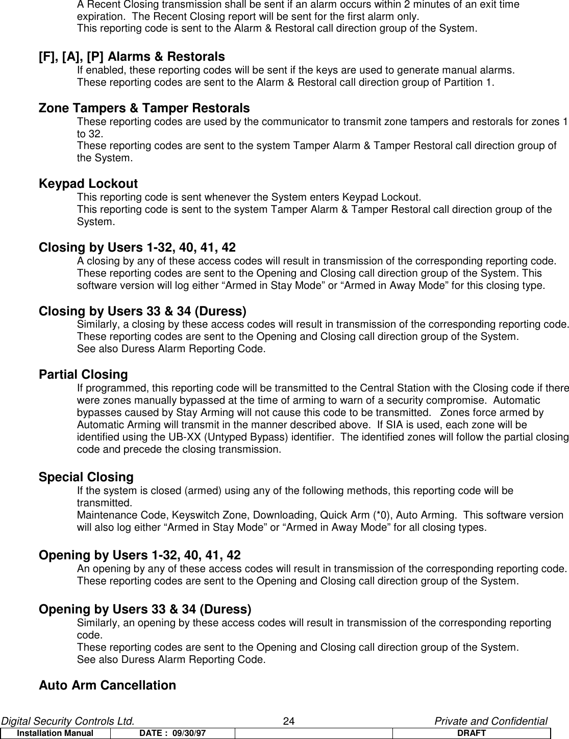 Digital Security Controls Ltd.                   24                                               Private and ConfidentialInstallation Manual DATE :  09/30/97 DRAFTA Recent Closing transmission shall be sent if an alarm occurs within 2 minutes of an exit time expiration.  The Recent Closing report will be sent for the first alarm only.This reporting code is sent to the Alarm &amp; Restoral call direction group of the System.[F], [A], [P] Alarms &amp; RestoralsIf enabled, these reporting codes will be sent if the keys are used to generate manual alarms.These reporting codes are sent to the Alarm &amp; Restoral call direction group of Partition 1.Zone Tampers &amp; Tamper RestoralsThese reporting codes are used by the communicator to transmit zone tampers and restorals for zones 1 to 32.These reporting codes are sent to the system Tamper Alarm &amp; Tamper Restoral call direction group of the System.Keypad LockoutThis reporting code is sent whenever the System enters Keypad Lockout.This reporting code is sent to the system Tamper Alarm &amp; Tamper Restoral call direction group of the System.Closing by Users 1-32, 40, 41, 42A closing by any of these access codes will result in transmission of the corresponding reporting code.These reporting codes are sent to the Opening and Closing call direction group of the System. Thissoftware version will log either “Armed in Stay Mode” or “Armed in Away Mode” for this closing type.Closing by Users 33 &amp; 34 (Duress)Similarly, a closing by these access codes will result in transmission of the corresponding reporting code.These reporting codes are sent to the Opening and Closing call direction group of the System.See also Duress Alarm Reporting Code.Partial ClosingIf programmed, this reporting code will be transmitted to the Central Station with the Closing code if there were zones manually bypassed at the time of arming to warn of a security compromise.  Automatic bypasses caused by Stay Arming will not cause this code to be transmitted.   Zones force armed by Automatic Arming will transmit in the manner described above.  If SIA is used, each zone will be identified using the UB-XX (Untyped Bypass) identifier.  The identified zones will follow the partial closing code and precede the closing transmission.Special ClosingIf the system is closed (armed) using any of the following methods, this reporting code will be transmitted.Maintenance Code, Keyswitch Zone, Downloading, Quick Arm (*0), Auto Arming.  This software versionwill also log either “Armed in Stay Mode” or “Armed in Away Mode” for all closing types.Opening by Users 1-32, 40, 41, 42An opening by any of these access codes will result in transmission of the corresponding reporting code.These reporting codes are sent to the Opening and Closing call direction group of the System.Opening by Users 33 &amp; 34 (Duress)Similarly, an opening by these access codes will result in transmission of the corresponding reporting code.These reporting codes are sent to the Opening and Closing call direction group of the System.See also Duress Alarm Reporting Code.Auto Arm Cancellation